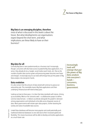 49
7The Future of Big Data
Increasingly
tools will
emerge that put
the power of Big
Data analysis
into everyone’s
hands —
consumers,
business,
government.
Big Data is an emerging discipline, therefore
most of what is discussed in this book is about the
future. But what developments can organisations
expect beyond the short term, and what
implications are these likely to have on their
business?
Photograph:Corbis
Big data for all
Currently Big Data is seen predominantly as a business tool. Increasingly,
though, consumers will also have access to powerful Big Data applications. In a
sense, they already do (e.g. Google, social media search tools, etc). But as the
number of public data sources grows and processing power becomes ever faster
and cheaper, increasingly easy-to-use tools will emerge that put the power of Big
Data analysis into everyone’s hands.
Data evolution
It is also certain that the amount of data stored will continue to grow at an
astounding rate. This inevitably means Big Data applications and their
underlying infrastructure will need to keep pace.
Looking out two to three years, it is clear that data standards will mature, driving
up accessibility. Work on the ‘semantic web’ — a collaborative project to define
common data formats — is likely to accelerate alongside the growth in demand
among organisations and individuals to be able access disparate sources of
data. More governments will initiate open data projects, further boosting the
variety and value of available data sources.
Linked Data databases will become more popular and could potentially push
traditional relational databases to one side due to their increased speed and
flexibility. This means businesses will be able to develop and evolve applications
at a much faster rate.
 
