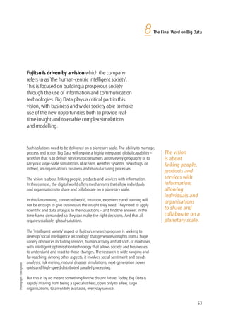53
8 The Final Word on Big Data
The vision
is about
linking people,
products and
services with
information,
allowing
individuals and
organisations
to share and
collaborate on a
planetary scale.
Fujitsu is driven by a vision which the company
refers to as ‘the human-centric intelligent society’.
This is focused on building a prosperous society
through the use of information and communication
technologies. Big Data plays a critical part in this
vision, with business and wider society able to make
use of the new opportunities both to provide real-
time insight and to enable complex simulations
and modelling.
Such solutions need to be delivered on a planetary scale. The ability to manage,
process and act on Big Data will require a highly integrated global capability –
whether that is to deliver services to consumers across every geography or to
carry out large-scale simulations of oceans, weather systems, new drugs, or,
indeed, an organisation’s business and manufacturing processes.
The vision is about linking people, products and services with information.
In this context, the digital world offers mechanisms that allow individuals
and organisations to share and collaborate on a planetary scale.
In this fast-moving, connected world, intuition, experience and training will
not be enough to give businesses the insight they need. They need to apply
scientific and data analysis to their questions – and find the answers in the
time frame demanded so they can make the right decisions. And that all
requires scalable, global solutions.
The ‘intelligent society’ aspect of Fujitsu’s research program is seeking to
develop ‘social intelligence technology’ that generates insights from a huge
variety of sources including sensors, human activity and all sorts of machines,
with intelligent optimisation technology that allows society and businesses
to understand and react to those changes. The research is wide-ranging and
far-reaching. Among other aspects, it involves social sentiment and trends
analysis, risk mining, natural disaster simulations, next-generation power
grids and high-speed distributed parallel processing.
But this is by no means something for the distant future. Today, Big Data is
rapidly moving from being a specialist field, open only to a few, large
organisations, to an widely available, everyday service.
Photograph:iStockphoto
 