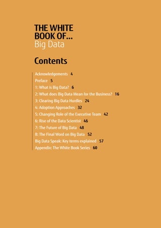 THE WHITE
BOOK OF…
Big Data
Contents
Acknowledgements 4	
Preface 5
1: What is Big Data? 6
2: What does Big Data Mean for the Business? 16
3: Clearing Big Data Hurdles 24
4: Adoption Approaches 32
5: Changing Role of the Executive Team 42
6: Rise of the Data Scientist 46
7: The Future of Big Data 48
8: The Final Word on Big Data 52
Big Data Speak: Key terms explained 57
Appendix: The White Book Series 60
 
