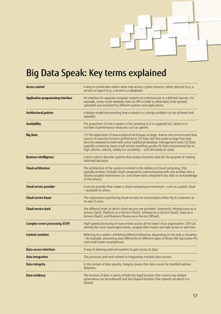 Big Data Speak: Key terms explained
A way to control who and/or what may access a given resource, either physical (e.g. a
server) or logical (e.g. a record in a database).
An interface for separate computer systems to communicate in a defined manner. For
example, many social networks have an API in order to allow data to be queried,
uploaded and extracted by different systems and applications.
A design model documenting how a solution to a design problem can be achieved and
repeated.
The proportion of time a system is live (working as it is supposed to), based on a
number of performance measures such as uptime.
(1) The application of new analytical techniques to large, diverse and unstructured data
sources to improve business performance (2) Data sets that grow so large that they
become awkward to work with using traditional database management tools (3) Data
typically containing many small records travelling quickly (4) Data characterised by its
high volume, velocity, variety (or variability) — and ultimately its value.
A term used to describe systems that analyse business data for the purpose of making
informed decisions.
The architecture of the systems involved in the delivery of cloud computing. This
typically involves multiple cloud components communicating with one another over a
loosely-coupled mechanism (i.e. one where each component has little or no knowledge
of the others).
A service provider that makes a cloud computing environment — such as a public cloud
— available to others.
The organisation purchasing cloud services for consumption either by its customers or
its own IT users.
The different levels at which cloud services are provided. Commonly: Infrastructure-as-a-
Service (IaaS); Platform-as-a-Service (PaaS); Software-as-a-Service (SaaS); Data-as-a-
Service (DaaS); and Business Process-as-a-Service (BPaaS).
High-speed processing of many events across all the layers of an organisation. CEP can
identify the most meaningful events, analyse their impact and take action in real time.
Referring to a system, exhibiting different behaviour depending on the task or situation
— for example, presenting data differently on different types of device like big-screen PCs
and small-screen smartphones.
A way of allowing external systems to gain access to data.
The processes and tools related to integrating multiple data sources.
In the context of data security, integrity means that data cannot be modified without
detection.
The location of data in terms of both the legal location (the country any related
governance can be enforced) and the physical location (the systems on which it is
stored).
Access control
Application programming interface
Architectural pattern
Availability
Big Data
Business intelligence
Cloud architecture
Cloud service provider
Cloud service buyer
Cloud service stack
Complex event processing (CEP)
Context-sensitive
Data access interface
Data integration
Data integrity
Data residency
57
 