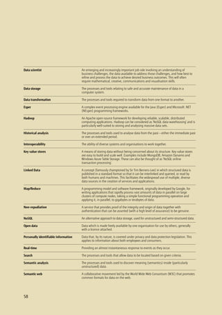 58
An emerging and increasingly important job role involving an understanding of
business challenges, the data available to address those challenges, and how best to
refine and process the data to achieve desired business outcomes. This will often
require mathematical, creative, communications and visualisation skills.
The processes and tools relating to safe and accurate maintenance of data in a
computer system.
The processes and tools required to transform data from one format to another.
A complex event processing engine available for the Java (Esper) and Microsoft .NET
(NEsper) programming frameworks.
An Apache open-source framework for developing reliable, scalable, distributed
computing applications. Hadoop can be considered as ‘NoSQL data warehousing’ and is
particularly well-suited to storing and analysing massive data sets.
The processes and tools used to analyse data from the past — either the immediate past
or over an extended period.
The ability of diverse systems and organisations to work together.
A means of storing data without being concerned about its structure. Key value stores
are easy to build and scale well. Examples include MongoDB, Amazon Dynamo and
Windows Azure Table Storage. These can also be thought of as ‘NoSQL online
transaction processing’.
A concept (famously championed by Sir Tim Berners-Lee) in which structured data is
published in a standard format so that it can be interlinked and queried, or read by
both humans and machines. This facilitates the widespread use of multiple, diverse
data sources in the creation of services and applications.
A programming model and software framework, originally developed by Google, for
writing applications that rapidly process vast amounts of data in parallel on large
clusters of compute nodes, taking a simple functional programming operation and
applying it, in parallel, to gigabytes or terabytes of data.
A service that provides proof of the integrity and origin of data together with
authentication that can be asserted (with a high level of assurance) to be genuine.
An alternative approach to data storage, used for unstructured and semi-structured data.
Data which is made freely available by one organisation for use by others, generally
with a licence attached.
Data that, by its nature, is covered under privacy and data protection legislation. This
applies to information about both employees and consumers.
Providing an almost instantaneous response to events as they occur.
The processes and tools that allow data to be located based on given criteria.
The processes and tools used to discover meaning (semantics) inside (particularly
unstructured) data.
A collaborative movement led by the World Wide Web Consortium (W3C) that promotes
common formats for data on the web.
Data scientist
Data storage
Data transformation
Esper
Hadoop
Historical analysis
Interoperability
Key value stores
Linked Data
Map/Reduce
Non-repudiation
NoSQL
Open data
Personally identifiable information
Real-time
Search
Semantic analysis
Semantic web
58
 