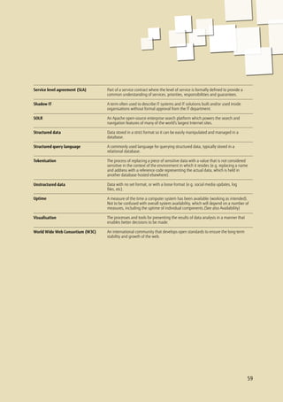 59
Part of a service contract where the level of service is formally defined to provide a
common understanding of services, priorities, responsibilities and guarantees.
A term often used to describe IT systems and IT solutions built and/or used inside
organisations without formal approval from the IT department.
An Apache open-source enterprise search platform which powers the search and
navigation features of many of the world’s largest Internet sites.
Data stored in a strict format so it can be easily manipulated and managed in a
database.
A commonly used language for querying structured data, typically stored in a
relational database.
The process of replacing a piece of sensitive data with a value that is not considered
sensitive in the context of the environment in which it resides (e.g. replacing a name
and address with a reference code representing the actual data, which is held in
another database hosted elsewhere).
Data with no set format, or with a loose format (e.g. social media updates, log
files, etc).
A measure of the time a computer system has been available (working as intended).
Not to be confused with overall system availability, which will depend on a number of
measures, including the uptime of individual components.(See also Availability)
The processes and tools for presenting the results of data analysis in a manner that
enables better decisions to be made.
An international community that develops open standards to ensure the long-term
stability and growth of the web.
Service level agreement (SLA)
Shadow IT
SOLR
Structured data
Structured query language
Tokenisation
Unstructured data
Uptime
Visualisation
World Wide Web Consortium (W3C)
59
 