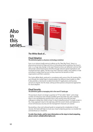 Also
in
this
series…
Cloud Adoption
The definitive guide to a business technology revolution
Even in an industry hardly averse to talking up the “Next Big Thing”, there is a
phenomenal amount of hype and hot air surrounding cloud computing. But cloud is
real; it is a huge step change in the way IT-based services are delivered, and one that
will provide substantial business benefits through reduced capital expenditure and
increased business agility. The key issue that IT decision-makers must address is how
and where to adopt cloud services so they maximise the benefits to their
organisations and their customers.
This Fujitsu White Book, produced in consultation with some of the UK’s leading CIOs,
cuts through the market hype to clearly explain the different cloud models on offer.
It also provides a mechanism to determine which IT applications and business
services to migrate into the cloud, setting out best practice and practical approaches
for cloud adoption.
Cloud Security
The definitive guide to managing risk in the new ICT landscape
The journey to cloud is no longer a question of “if” but rather “when”, and a large
number of enterprises have already travelled some way down this path. However,
there is one overwhelming question that is still causing many CIOs and their
colleagues to delay their move to cloud: Is cloud computing secure? A simple answer is:
Yes, if you approach cloud in the right way, with the correct checks and balances to
ensure all necessary security and risk management measures are covered.
By providing a clear and unbiased guide to navigating the complexities of cloud
security, this book will help to ensure your cloud computing journey is as trouble-free
and beneficial as it should be.
To order these books, and for more information on the steps to cloud computing,
please contact: askfujitsu@uk.fujitsu.com
The White Book of...
60
 