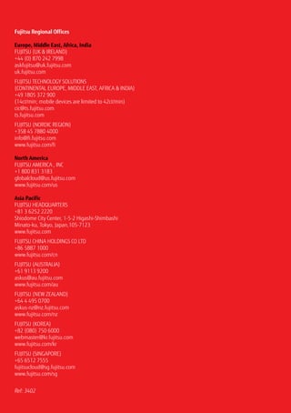 Fujitsu Regional Offices
Europe, Middle East, Africa, India
Fujitsu (UK  Ireland)
+44 (0) 870 242 7998
askfujitsu@uk.fujitsu.com
uk.fujitsu.com
Fujitsu Technology Solutions
(continental europe, middle east, africa  India)
+49 1805 372 900
(14ct/min; mobile devices are limited to 42ct/min)
cic@ts.fujitsu.com
ts.fujitsu.com
Fujitsu (Nordic region)
+358 45 7880 4000
info@fi.fujitsu.com
www.fujitsu.com/fi
North America
FUJITSU AMERICA , INC
+1 800 831 3183
globalcloud@us.fujitsu.com
www.fujitsu.com/us
Asia Pacific
Fujitsu Headquarters
+81 3 6252 2220
Shiodome City Center, 1-5-2 Higashi-Shimbashi
Minato-ku, Tokyo, Japan,105-7123
www.fujitsu.com
Fujitsu China Holdings Co Ltd
+86 5887 1000
www.fujitsu.com/cn
Fujitsu (Australia)
+61 9113 9200
askus@au.fujitsu.com
www.fujitsu.com/au
FUJITSU (NEW ZEALAND)
+64 4 495 0700
askus-nz@nz.fujitsu.com
www.fujitsu.com/nz
Fujitsu (Korea)
+82 (080) 750 6000
webmaster@kr.fujitsu.com
www.fujitsu.com/kr
Fujitsu (Singapore)
+65 6512 7555
fujitsucloud@sg.fujitsu.com
www.fujitsu.com/sg
Ref: 3402
 