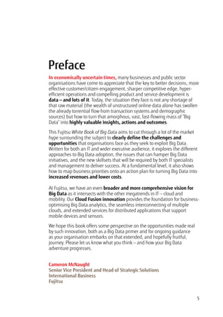 5
In economically uncertain times, many businesses and public sector
organisations have come to appreciate that the key to better decisions, more
effective customer/citizen engagement, sharper competitive edge, hyper-
efficient operations and compelling product and service development is
data — and lots of it. Today, the situation they face is not any shortage of
that raw material (the wealth of unstructured online data alone has swollen
the already torrential flow from transaction systems and demographic
sources) but how to turn that amorphous, vast, fast-flowing mass of “Big
Data” into highly valuable insights, actions and outcomes.
This Fujitsu White Book of Big Data aims to cut through a lot of the market
hype surrounding the subject to clearly define the challenges and
opportunities that organisations face as they seek to exploit Big Data.
Written for both an IT and wider executive audience, it explores the different
approaches to Big Data adoption, the issues that can hamper Big Data
initiatives, and the new skillsets that will be required by both IT specialists
and management to deliver success. At a fundamental level, it also shows
how to map business priorities onto an action plan for turning Big Data into
increased revenues and lower costs.
At Fujitsu, we have an even broader and more comprehensive vision for
Big Data as it intersects with the other megatrends in IT — cloud and
mobility. Our Cloud Fusion innovation provides the foundation for business-
optimising Big Data analytics, the seamless interconnecting of multiple
clouds, and extended services for distributed applications that support
mobile devices and sensors.
We hope this book offers some perspective on the opportunities made real
by such innovation, both as a Big Data primer and for ongoing guidance
as your organisation embarks on that extended, and hopefully fruitful,
journey. Please let us know what you think — and how your Big Data
adventure progresses.
Cameron McNaught
Senior Vice President and Head of Strategic Solutions
International Business
Fujitsu
Preface
 
