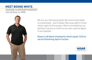 MEET BOONE WHITE 
SENIOR SUPERINTENDENT 
Joined Hoar in 2008 
We live our Partnering Spirit. We come to the table as a teammate - and a leader. We jump right in to do what’s right for the project. We’re committed to our partners’ success as much as our own, and we figure it out together. 
Boone is all about meeting his client’s goals. Click to see his Partnering Spirit in action. 