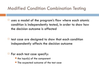 Modified Condition Combination Testing uses a model of the program’s flow where each atomic condition is independently tested, in order to show how the decision outcome is affected test case are designed to show that each condition independently affects the decision outcome For each test case specify: the input(s) of the component The expected outcome of the test case 