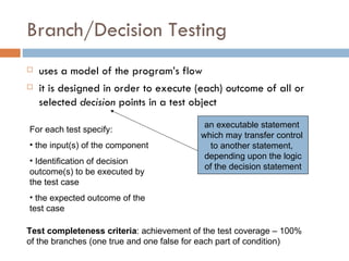 Branch/Decision Testing uses a model of the program’s flow  it is designed in order to execute (each) outcome of all or selected  decision  points in a test object an executable statement  which may transfer control  to another statement,  depending upon the logic of the decision statement For each test specify: the input(s) of the component Identification of decision outcome(s) to be executed by the test case the expected outcome of the test case Test completeness criteria : achievement of the test coverage – 100% of the branches (one true and one false for each part of condition) 