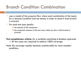 Branch Condition Combination uses a model of the program flow where each combination of the inputs for a decision/condition must be tested, in order to check if each branch is covered For each test case specify: the input(s) of the component the expected outcome of the test case which can show which branch is covered  Test completeness criteria : for a condition containing  n  boolean operands  ->  2 n  test cases are required to achieve 100% coverage Note: this coverage rapidly becomes unachievable for more complex conditions. 