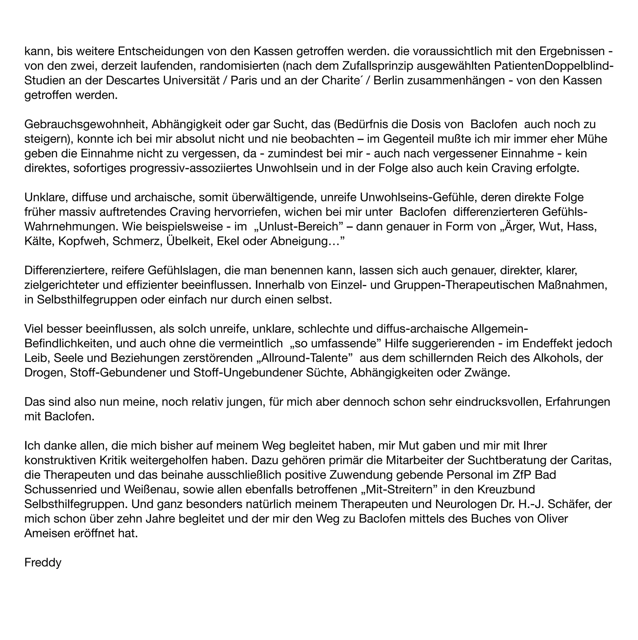 kann, bis weitere Entscheidungen von den Kassen getroffen werden. die voraussichtlich mit den Ergebnissen -
von den zwei, derzeit laufenden, randomisierten (nach dem Zufallsprinzip ausgewählten PatientenDoppelblind-
Studien an der Descartes Universität / Paris und an der Charite´ / Berlin zusammenhängen - von den Kassen
getroffen werden.

Gebrauchsgewohnheit, Abhängigkeit oder gar Sucht, das (Bedürfnis die Dosis von Baclofen auch noch zu
steigern), konnte ich bei mir absolut nicht und nie beobachten – im Gegenteil mußte ich mir immer eher Mühe
geben die Einnahme nicht zu vergessen, da - zumindest bei mir - auch nach vergessener Einnahme - kein
direktes, sofortiges progressiv-assoziiertes Unwohlsein und in der Folge also auch kein Craving erfolgte.

Unklare, diffuse und archaische, somit überwältigende, unreife Unwohlseins-Gefühle, deren direkte Folge
früher massiv auftretendes Craving hervorriefen, wichen bei mir unter Baclofen differenzierteren Gefühls-
Wahrnehmungen. Wie beispielsweise - im „Unlust-Bereich” – dann genauer in Form von „Ärger, Wut, Hass,
Kälte, Kopfweh, Schmerz, Übelkeit, Ekel oder Abneigung…”

Differenziertere, reifere Gefühlslagen, die man benennen kann, lassen sich auch genauer, direkter, klarer,
zielgerichteter und efﬁzienter beeinﬂussen. Innerhalb von Einzel- und Gruppen-Therapeutischen Maßnahmen,
in Selbsthilfegruppen oder einfach nur durch einen selbst.

Viel besser beeinﬂussen, als solch unreife, unklare, schlechte und diffus-archaische Allgemein-
Beﬁndlichkeiten, und auch ohne die vermeintlich „so umfassende” Hilfe suggerierenden - im Endeffekt jedoch
Leib, Seele und Beziehungen zerstörenden „Allround-Talente” aus dem schillernden Reich des Alkohols, der
Drogen, Stoff-Gebundener und Stoff-Ungebundener Süchte, Abhängigkeiten oder Zwänge.

Das sind also nun meine, noch relativ jungen, für mich aber dennoch schon sehr eindrucksvollen, Erfahrungen
mit Baclofen.

Ich danke allen, die mich bisher auf meinem Weg begleitet haben, mir Mut gaben und mir mit Ihrer
konstruktiven Kritik weitergeholfen haben. Dazu gehören primär die Mitarbeiter der Suchtberatung der Caritas,
die Therapeuten und das beinahe ausschließlich positive Zuwendung gebende Personal im ZfP Bad
Schussenried und Weißenau, sowie allen ebenfalls betroffenen „Mit-Streitern” in den Kreuzbund
Selbsthilfegruppen. Und ganz besonders natürlich meinem Therapeuten und Neurologen Dr. H.-J. Schäfer, der
mich schon über zehn Jahre begleitet und der mir den Weg zu Baclofen mittels des Buches von Oliver
Ameisen eröffnet hat.

Freddy
 