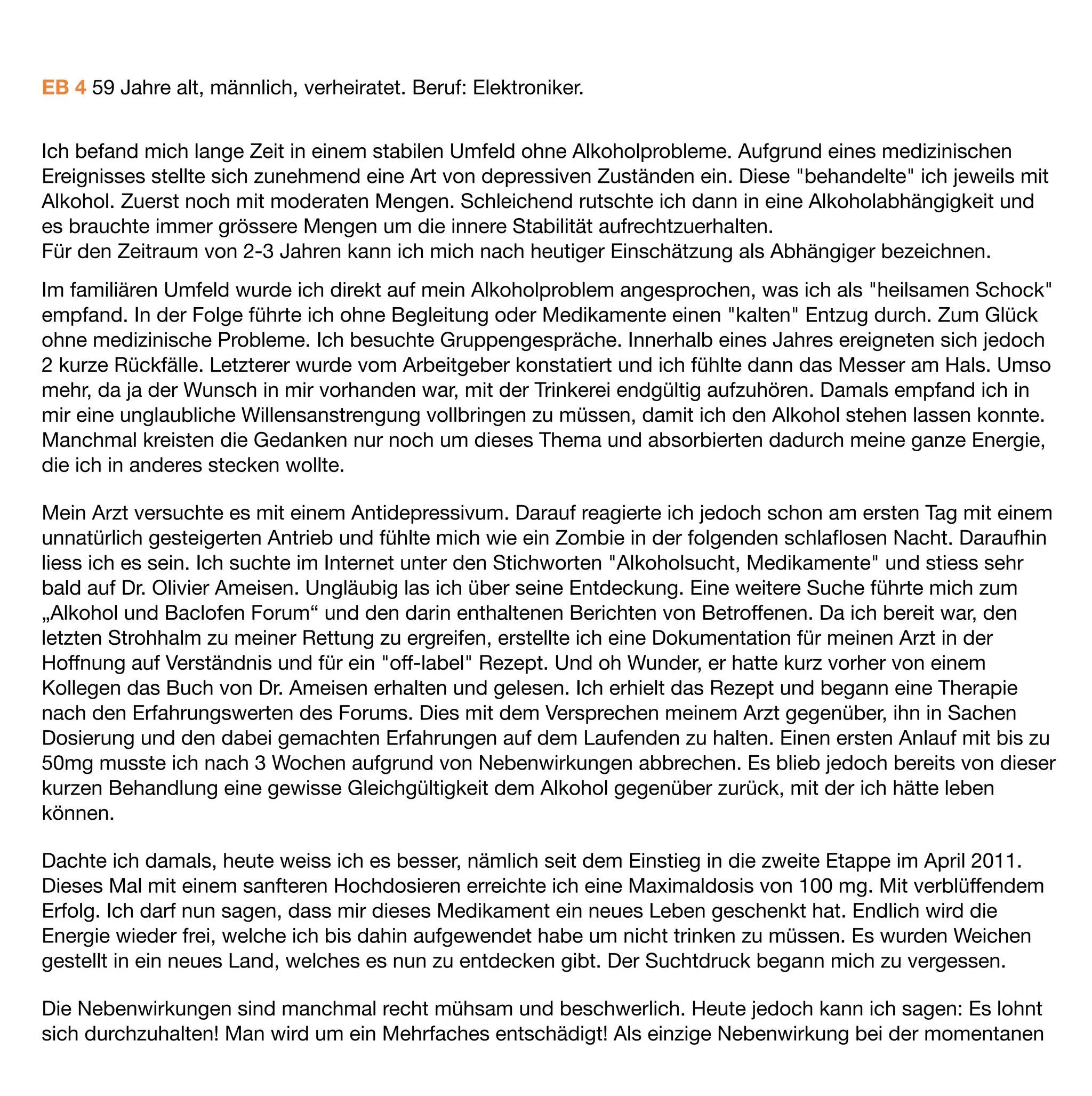 EB 4 59 Jahre alt, männlich, verheiratet. Beruf: Elektroniker.


Ich befand mich lange Zeit in einem stabilen Umfeld ohne Alkoholprobleme. Aufgrund eines medizinischen
Ereignisses stellte sich zunehmend eine Art von depressiven Zuständen ein. Diese "behandelte" ich jeweils mit
Alkohol. Zuerst noch mit moderaten Mengen. Schleichend rutschte ich dann in eine Alkoholabhängigkeit und
es brauchte immer grössere Mengen um die innere Stabilität aufrechtzuerhalten.
Für den Zeitraum von 2-3 Jahren kann ich mich nach heutiger Einschätzung als Abhängiger bezeichnen.
Im familiären Umfeld wurde ich direkt auf mein Alkoholproblem angesprochen, was ich als "heilsamen Schock"
empfand. In der Folge führte ich ohne Begleitung oder Medikamente einen "kalten" Entzug durch. Zum Glück
ohne medizinische Probleme. Ich besuchte Gruppengespräche. Innerhalb eines Jahres ereigneten sich jedoch
2 kurze Rückfälle. Letzterer wurde vom Arbeitgeber konstatiert und ich fühlte dann das Messer am Hals. Umso
mehr, da ja der Wunsch in mir vorhanden war, mit der Trinkerei endgültig aufzuhören. Damals empfand ich in
mir eine unglaubliche Willensanstrengung vollbringen zu müssen, damit ich den Alkohol stehen lassen konnte.
Manchmal kreisten die Gedanken nur noch um dieses Thema und absorbierten dadurch meine ganze Energie,
die ich in anderes stecken wollte.

Mein Arzt versuchte es mit einem Antidepressivum. Darauf reagierte ich jedoch schon am ersten Tag mit einem
unnatürlich gesteigerten Antrieb und fühlte mich wie ein Zombie in der folgenden schlaﬂosen Nacht. Daraufhin
liess ich es sein. Ich suchte im Internet unter den Stichworten "Alkoholsucht, Medikamente" und stiess sehr
bald auf Dr. Olivier Ameisen. Ungläubig las ich über seine Entdeckung. Eine weitere Suche führte mich zum
„Alkohol und Baclofen Forum“ und den darin enthaltenen Berichten von Betroffenen. Da ich bereit war, den
letzten Strohhalm zu meiner Rettung zu ergreifen, erstellte ich eine Dokumentation für meinen Arzt in der
Hoffnung auf Verständnis und für ein "off-label" Rezept. Und oh Wunder, er hatte kurz vorher von einem
Kollegen das Buch von Dr. Ameisen erhalten und gelesen. Ich erhielt das Rezept und begann eine Therapie
nach den Erfahrungswerten des Forums. Dies mit dem Versprechen meinem Arzt gegenüber, ihn in Sachen
Dosierung und den dabei gemachten Erfahrungen auf dem Laufenden zu halten. Einen ersten Anlauf mit bis zu
50mg musste ich nach 3 Wochen aufgrund von Nebenwirkungen abbrechen. Es blieb jedoch bereits von dieser
kurzen Behandlung eine gewisse Gleichgültigkeit dem Alkohol gegenüber zurück, mit der ich hätte leben
können.

Dachte ich damals, heute weiss ich es besser, nämlich seit dem Einstieg in die zweite Etappe im April 2011.
Dieses Mal mit einem sanfteren Hochdosieren erreichte ich eine Maximaldosis von 100 mg. Mit verblüffendem
Erfolg. Ich darf nun sagen, dass mir dieses Medikament ein neues Leben geschenkt hat. Endlich wird die
Energie wieder frei, welche ich bis dahin aufgewendet habe um nicht trinken zu müssen. Es wurden Weichen
gestellt in ein neues Land, welches es nun zu entdecken gibt. Der Suchtdruck begann mich zu vergessen.

Die Nebenwirkungen sind manchmal recht mühsam und beschwerlich. Heute jedoch kann ich sagen: Es lohnt
sich durchzuhalten! Man wird um ein Mehrfaches entschädigt! Als einzige Nebenwirkung bei der momentanen
 