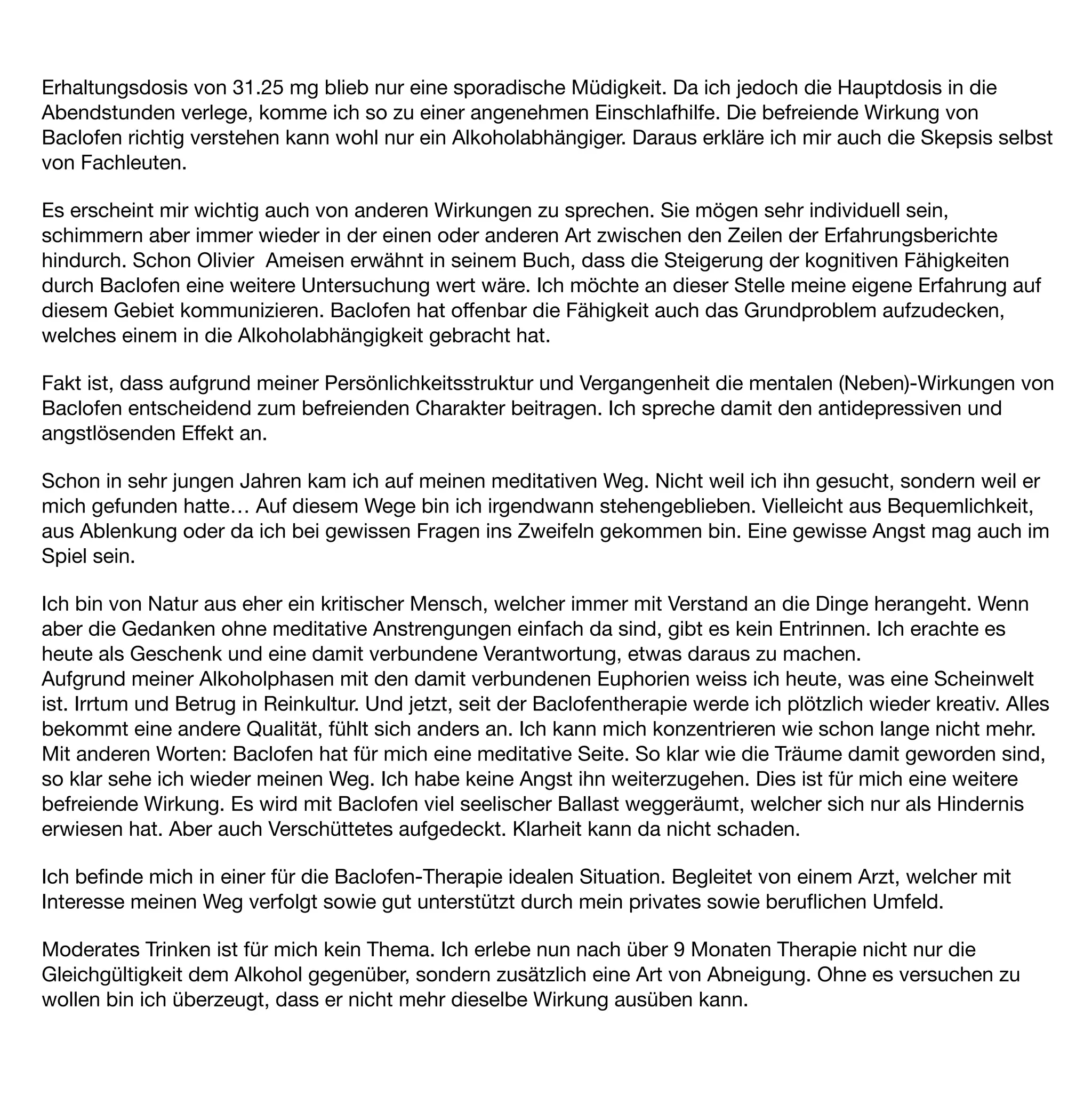 Erhaltungsdosis von 31.25 mg blieb nur eine sporadische Müdigkeit. Da ich jedoch die Hauptdosis in die
Abendstunden verlege, komme ich so zu einer angenehmen Einschlafhilfe. Die befreiende Wirkung von
Baclofen richtig verstehen kann wohl nur ein Alkoholabhängiger. Daraus erkläre ich mir auch die Skepsis selbst
von Fachleuten.

Es erscheint mir wichtig auch von anderen Wirkungen zu sprechen. Sie mögen sehr individuell sein,
schimmern aber immer wieder in der einen oder anderen Art zwischen den Zeilen der Erfahrungsberichte
hindurch. Schon Olivier Ameisen erwähnt in seinem Buch, dass die Steigerung der kognitiven Fähigkeiten
durch Baclofen eine weitere Untersuchung wert wäre. Ich möchte an dieser Stelle meine eigene Erfahrung auf
diesem Gebiet kommunizieren. Baclofen hat offenbar die Fähigkeit auch das Grundproblem aufzudecken,
welches einem in die Alkoholabhängigkeit gebracht hat.

Fakt ist, dass aufgrund meiner Persönlichkeitsstruktur und Vergangenheit die mentalen (Neben)-Wirkungen von
Baclofen entscheidend zum befreienden Charakter beitragen. Ich spreche damit den antidepressiven und
angstlösenden Effekt an.

Schon in sehr jungen Jahren kam ich auf meinen meditativen Weg. Nicht weil ich ihn gesucht, sondern weil er
mich gefunden hatte… Auf diesem Wege bin ich irgendwann stehengeblieben. Vielleicht aus Bequemlichkeit,
aus Ablenkung oder da ich bei gewissen Fragen ins Zweifeln gekommen bin. Eine gewisse Angst mag auch im
Spiel sein.

Ich bin von Natur aus eher ein kritischer Mensch, welcher immer mit Verstand an die Dinge herangeht. Wenn
aber die Gedanken ohne meditative Anstrengungen einfach da sind, gibt es kein Entrinnen. Ich erachte es
heute als Geschenk und eine damit verbundene Verantwortung, etwas daraus zu machen.
Aufgrund meiner Alkoholphasen mit den damit verbundenen Euphorien weiss ich heute, was eine Scheinwelt
ist. Irrtum und Betrug in Reinkultur. Und jetzt, seit der Baclofentherapie werde ich plötzlich wieder kreativ. Alles
bekommt eine andere Qualität, fühlt sich anders an. Ich kann mich konzentrieren wie schon lange nicht mehr.
Mit anderen Worten: Baclofen hat für mich eine meditative Seite. So klar wie die Träume damit geworden sind,
so klar sehe ich wieder meinen Weg. Ich habe keine Angst ihn weiterzugehen. Dies ist für mich eine weitere
befreiende Wirkung. Es wird mit Baclofen viel seelischer Ballast weggeräumt, welcher sich nur als Hindernis
erwiesen hat. Aber auch Verschüttetes aufgedeckt. Klarheit kann da nicht schaden.

Ich beﬁnde mich in einer für die Baclofen-Therapie idealen Situation. Begleitet von einem Arzt, welcher mit
Interesse meinen Weg verfolgt sowie gut unterstützt durch mein privates sowie beruﬂichen Umfeld.

Moderates Trinken ist für mich kein Thema. Ich erlebe nun nach über 9 Monaten Therapie nicht nur die
Gleichgültigkeit dem Alkohol gegenüber, sondern zusätzlich eine Art von Abneigung. Ohne es versuchen zu
wollen bin ich überzeugt, dass er nicht mehr dieselbe Wirkung ausüben kann.
 