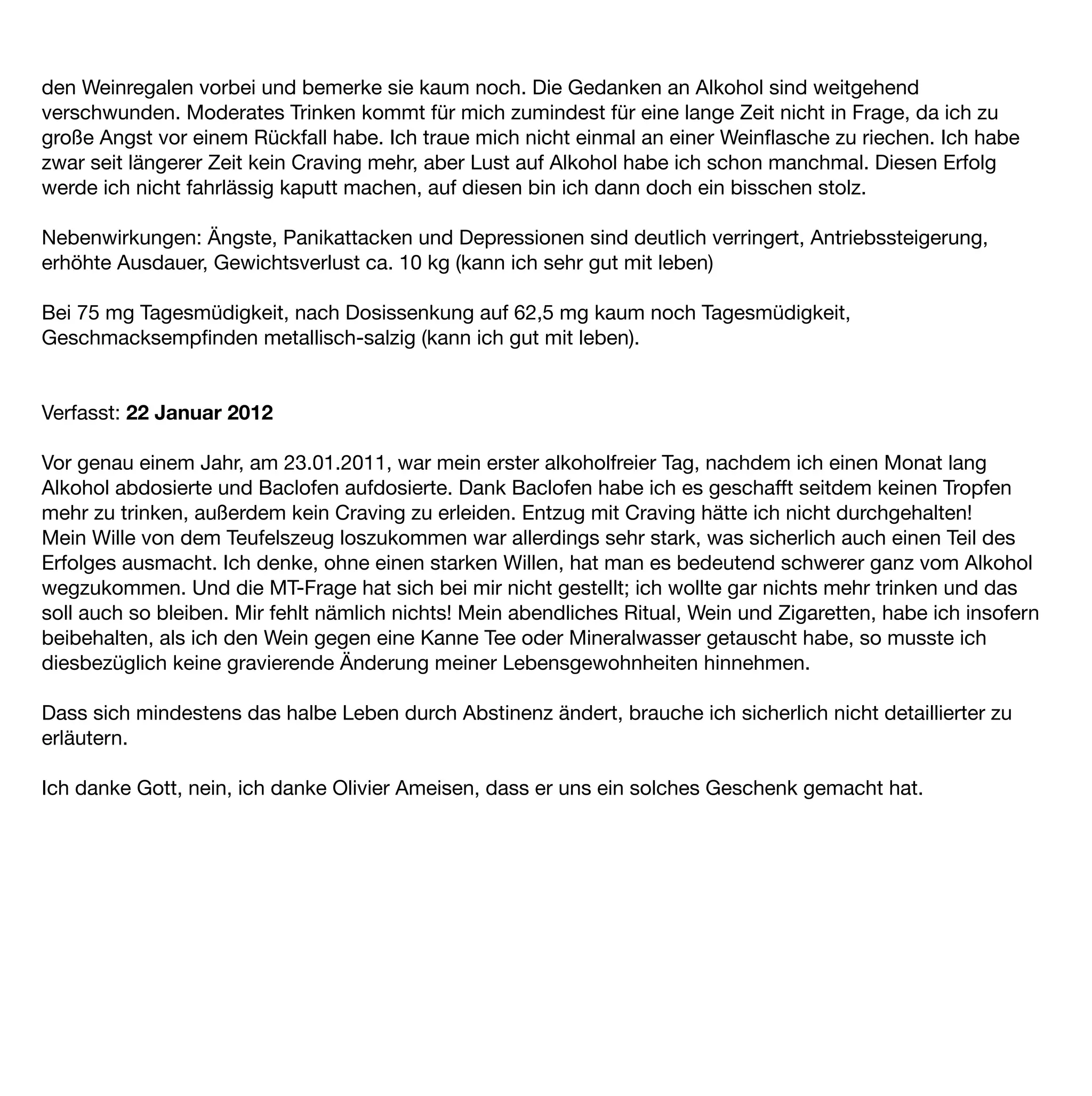 den Weinregalen vorbei und bemerke sie kaum noch. Die Gedanken an Alkohol sind weitgehend
verschwunden. Moderates Trinken kommt für mich zumindest für eine lange Zeit nicht in Frage, da ich zu
große Angst vor einem Rückfall habe. Ich traue mich nicht einmal an einer Weinﬂasche zu riechen. Ich habe
zwar seit längerer Zeit kein Craving mehr, aber Lust auf Alkohol habe ich schon manchmal. Diesen Erfolg
werde ich nicht fahrlässig kaputt machen, auf diesen bin ich dann doch ein bisschen stolz.

Nebenwirkungen: Ängste, Panikattacken und Depressionen sind deutlich verringert, Antriebssteigerung,
erhöhte Ausdauer, Gewichtsverlust ca. 10 kg (kann ich sehr gut mit leben)

Bei 75 mg Tagesmüdigkeit, nach Dosissenkung auf 62,5 mg kaum noch Tagesmüdigkeit,
Geschmacksempﬁnden metallisch-salzig (kann ich gut mit leben).


Verfasst: 22 Januar 2012

Vor genau einem Jahr, am 23.01.2011, war mein erster alkoholfreier Tag, nachdem ich einen Monat lang
Alkohol abdosierte und Baclofen aufdosierte. Dank Baclofen habe ich es geschafft seitdem keinen Tropfen
mehr zu trinken, außerdem kein Craving zu erleiden. Entzug mit Craving hätte ich nicht durchgehalten!
Mein Wille von dem Teufelszeug loszukommen war allerdings sehr stark, was sicherlich auch einen Teil des
Erfolges ausmacht. Ich denke, ohne einen starken Willen, hat man es bedeutend schwerer ganz vom Alkohol
wegzukommen. Und die MT-Frage hat sich bei mir nicht gestellt; ich wollte gar nichts mehr trinken und das
soll auch so bleiben. Mir fehlt nämlich nichts! Mein abendliches Ritual, Wein und Zigaretten, habe ich insofern
beibehalten, als ich den Wein gegen eine Kanne Tee oder Mineralwasser getauscht habe, so musste ich
diesbezüglich keine gravierende Änderung meiner Lebensgewohnheiten hinnehmen.

Dass sich mindestens das halbe Leben durch Abstinenz ändert, brauche ich sicherlich nicht detaillierter zu
erläutern.

Ich danke Gott, nein, ich danke Olivier Ameisen, dass er uns ein solches Geschenk gemacht hat.
 