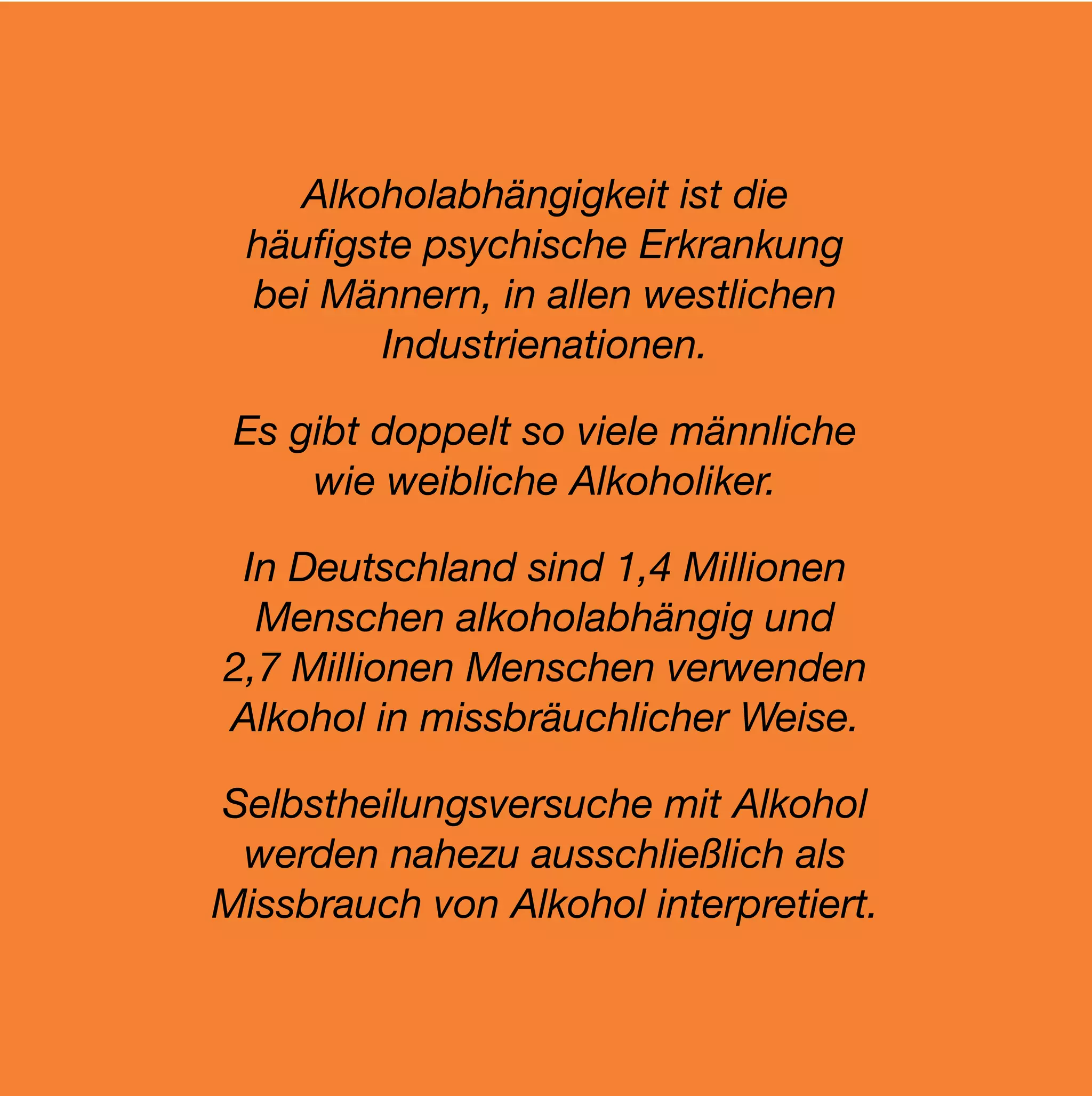 Alkoholabhängigkeit ist die
 häuﬁgste psychische Erkrankung
 bei Männern, in allen westlichen
       Industrienationen.

 Es gibt doppelt so viele männliche
     wie weibliche Alkoholiker.

 In Deutschland sind 1,4 Millionen
  Menschen alkoholabhängig und
2,7 Millionen Menschen verwenden
Alkohol in missbräuchlicher Weise.

Selbstheilungsversuche mit Alkohol
 werden nahezu ausschließlich als
Missbrauch von Alkohol interpretiert.
 