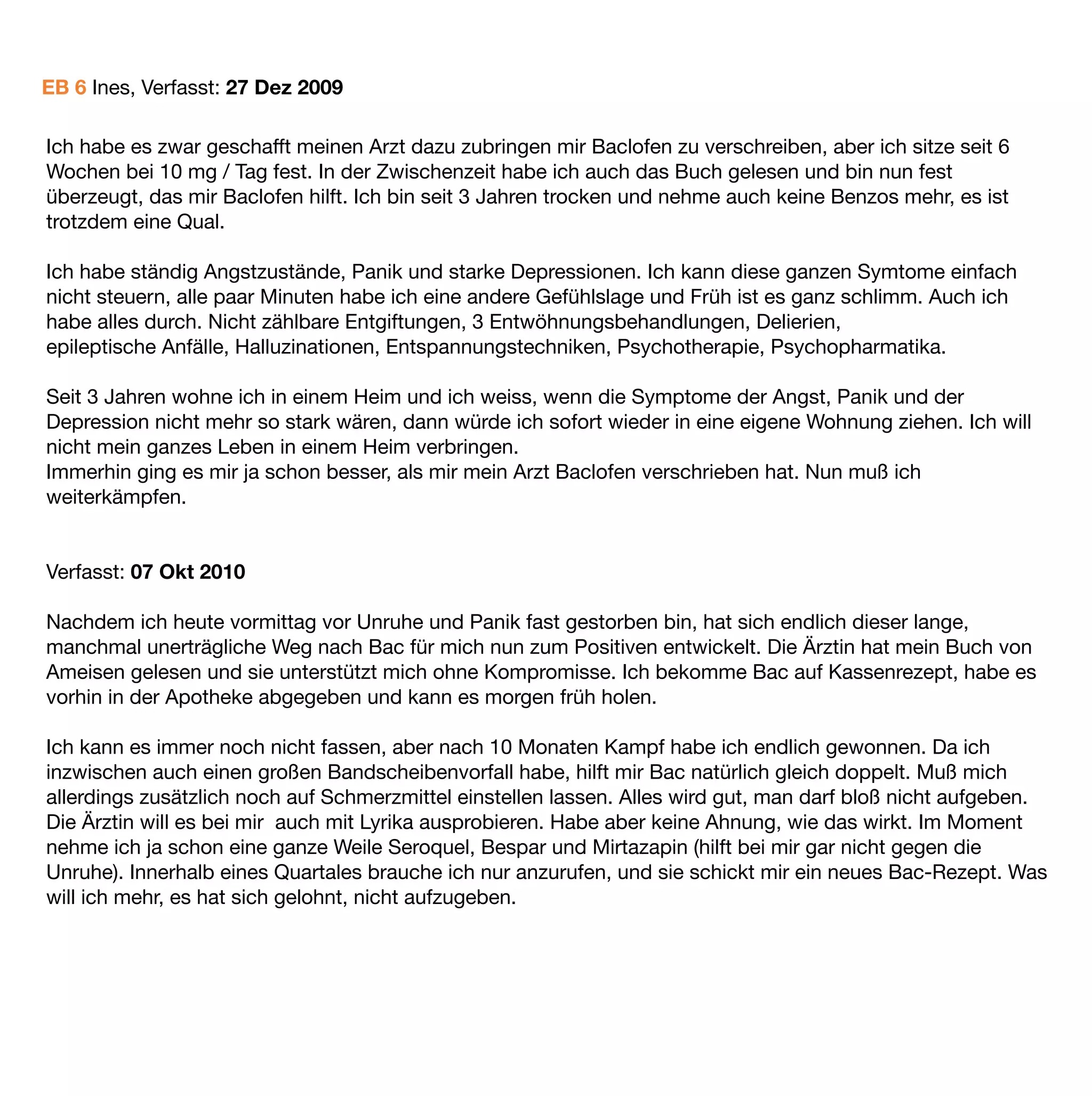 EB 6 Ines, Verfasst: 27 Dez 2009

Ich habe es zwar geschafft meinen Arzt dazu zubringen mir Baclofen zu verschreiben, aber ich sitze seit 6
Wochen bei 10 mg / Tag fest. In der Zwischenzeit habe ich auch das Buch gelesen und bin nun fest
überzeugt, das mir Baclofen hilft. Ich bin seit 3 Jahren trocken und nehme auch keine Benzos mehr, es ist
trotzdem eine Qual.

Ich habe ständig Angstzustände, Panik und starke Depressionen. Ich kann diese ganzen Symtome einfach
nicht steuern, alle paar Minuten habe ich eine andere Gefühlslage und Früh ist es ganz schlimm. Auch ich
habe alles durch. Nicht zählbare Entgiftungen, 3 Entwöhnungsbehandlungen, Delierien,
epileptische Anfälle, Halluzinationen, Entspannungstechniken, Psychotherapie, Psychopharmatika.

Seit 3 Jahren wohne ich in einem Heim und ich weiss, wenn die Symptome der Angst, Panik und der
Depression nicht mehr so stark wären, dann würde ich sofort wieder in eine eigene Wohnung ziehen. Ich will
nicht mein ganzes Leben in einem Heim verbringen.
Immerhin ging es mir ja schon besser, als mir mein Arzt Baclofen verschrieben hat. Nun muß ich
weiterkämpfen.


Verfasst: 07 Okt 2010

Nachdem ich heute vormittag vor Unruhe und Panik fast gestorben bin, hat sich endlich dieser lange,
manchmal unerträgliche Weg nach Bac für mich nun zum Positiven entwickelt. Die Ärztin hat mein Buch von
Ameisen gelesen und sie unterstützt mich ohne Kompromisse. Ich bekomme Bac auf Kassenrezept, habe es
vorhin in der Apotheke abgegeben und kann es morgen früh holen.

Ich kann es immer noch nicht fassen, aber nach 10 Monaten Kampf habe ich endlich gewonnen. Da ich
inzwischen auch einen großen Bandscheibenvorfall habe, hilft mir Bac natürlich gleich doppelt. Muß mich
allerdings zusätzlich noch auf Schmerzmittel einstellen lassen. Alles wird gut, man darf bloß nicht aufgeben.
Die Ärztin will es bei mir auch mit Lyrika ausprobieren. Habe aber keine Ahnung, wie das wirkt. Im Moment
nehme ich ja schon eine ganze Weile Seroquel, Bespar und Mirtazapin (hilft bei mir gar nicht gegen die
Unruhe). Innerhalb eines Quartales brauche ich nur anzurufen, und sie schickt mir ein neues Bac-Rezept. Was
will ich mehr, es hat sich gelohnt, nicht aufzugeben.
 