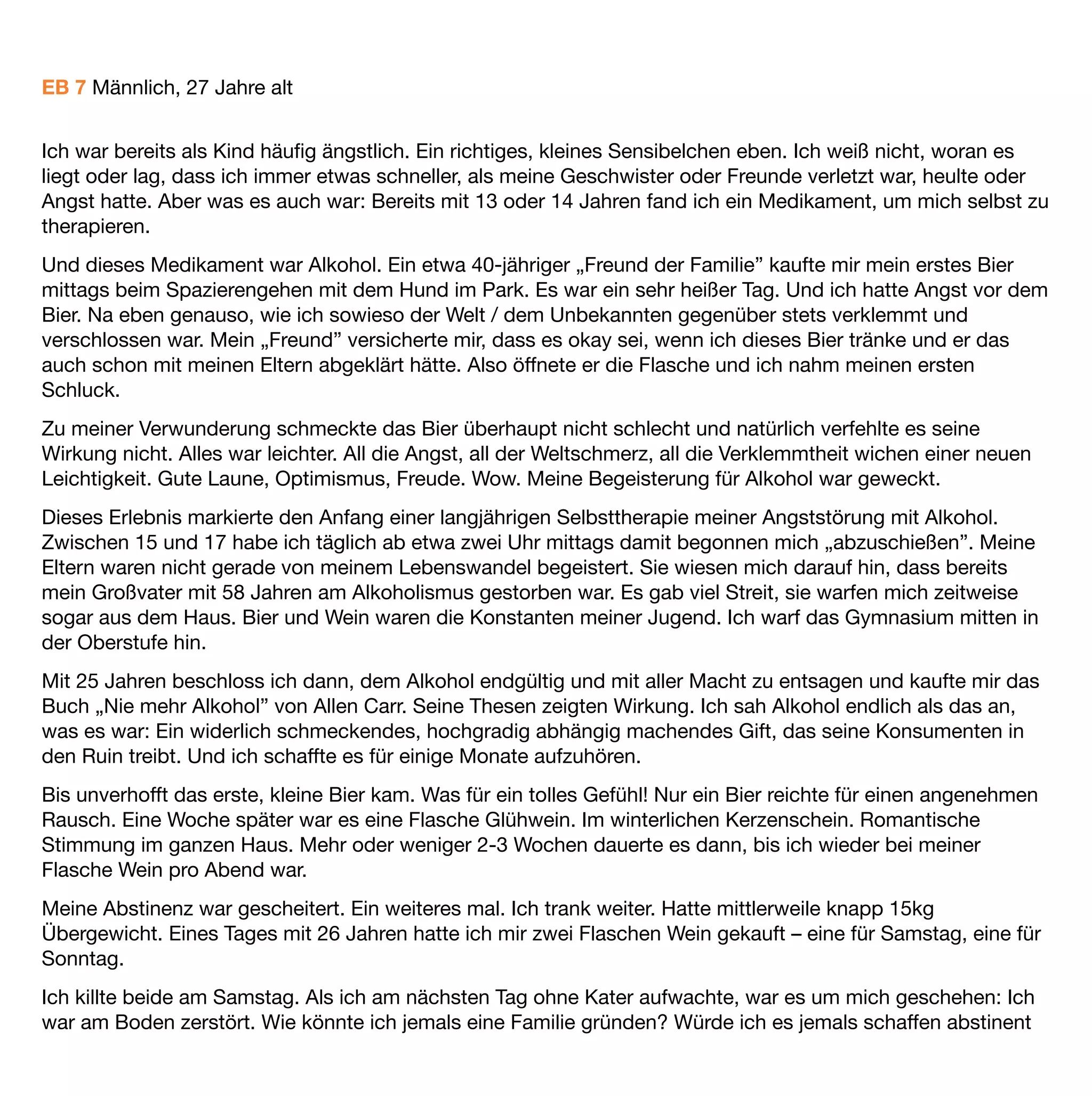 behielt die damalige Medikation die nun aus 20 mg Baclofen, 500 mg Primidon sowie 30 mg Mirtazapin zur
Nacht aber nun auch noch 15 mg Mirtazapin morgens bestand bis Mitte Februar 2011 bei.

20 mg Baclofen die mir in einem Zeitraum von 3 Monaten halfen mir selber endlich auf die Spur zu kommen,
meine deﬁnitiv verstrubbelten Gaba B Rezeptoren erholten sich zunehmend, die Behauptung, dass sich da
einiges regenerieren könnte ist für mich zutreffend. Ich war erheblich entspannter, ausgeglichener, völlig
Cravingfrei, und ich merkte immer öfter wann es zuviel werden würde, ein Prozess den ich mit Dankbarkeit
erlebt habe. Ich schlief früher, ernährte mich gesünder und kam zu einer besseren Kondition, die mir wieder
kleine Unternehmungen ermöglichte. Und ich schaffte es wieder einigermaßen – wortwörtlich in „Massen” –
unter Menschen zu sein.

Genau da merkte ich, dass da noch etwas erheblich „hakte”. Die Angst unter/vor Menschen war immer noch
da, greifbar … aber nicht mehr mit dieser Intensität, die mich so vollkommen lähmte, es gab Begegnungen die
ich ganz angstfrei genießen konnte, umso mehr irritierte mich die eine oder andere Begegnung die in mir ein
diffuses Gefühl von Angst hervor rief. Eigentlich war es schon immer so, aber ich nahm es nun bewusster wahr.
Auch meine zunehmende Hilfsbedürftigkeit war für mich nach wie vor unendlich schwierig anzunehmen.

Dennoch, ich lebte zusehends auf, ﬁng an immer bewusster wahrzunehmen was und wer, oder welche
Situationen in mir die Angst auslösten. Völlig wach, fast neugierig … sammelnd aber noch nicht wissend wohin
damit. Ich konnte hinschauen, Gefühle zulassen … mich dabei spüren, wohl zum ersten Mal in meinem Leben.
Klar und strukturiert mit der Gewissheit, dass nicht die Situation mich beherrschte, sondern ich anﬁng die
Situation zu beherrschen. Ich analysierte … in der geistigen Hand sammelten sich Unmengen von Puzzel-
Teilen die irgendwie ihren Bezug hatten, aber noch nicht so recht zusammenpassen wollten … Ein Prozeß der
über Monate und in weiten Teilen unbewusst ablief.

Bis Anfang des Jahres 2011 – alle Medien berichteten ausführlich über Missbrauchsvorfälle innerhalb der
Katholischen Kirche – begleitend gab es kleine Spots der Bundesregierung: Das Schweigen brechen !

Diese triggerten mich, so wie es vor Jahren allein der Geruch, oder der Anblick von Alkohol vermochte. Und
doch irgendwie anders. Plötzliches Zittern, Herzklopfen, innerlich gab es plötzlich so viele Klicks, bei denen
sich einzelne Puzzel-Teile zu einem ersten Bildabschnitt zusammen- und ineinander fügten.

Aktuell und im Moment des Schreibens beﬁnde ich mich in der akuten psychotherapeutischen Aufarbeitung
meiner eigenen Missbrauchserfahrungen und einer dadurch entstandenen PTBS. Es mag paradox erscheinen
wenn ich sage, es fängt an Spaß zu machen, was ich tief in mir entdecke ist gar nicht mal so übel wie ich
immer glaubte – es ist wertvoll – es ist mein Leben.

Ich holte mir Mitte Februar 2011 in Absprache mit meinem Neurologen den „Freibrief”, das morgendliche
Mirtazapin durch Baclofen zu ersetzen … und den „Freibrief” bis 50mg Baclofen dosieren zu „dürfen”, was
 