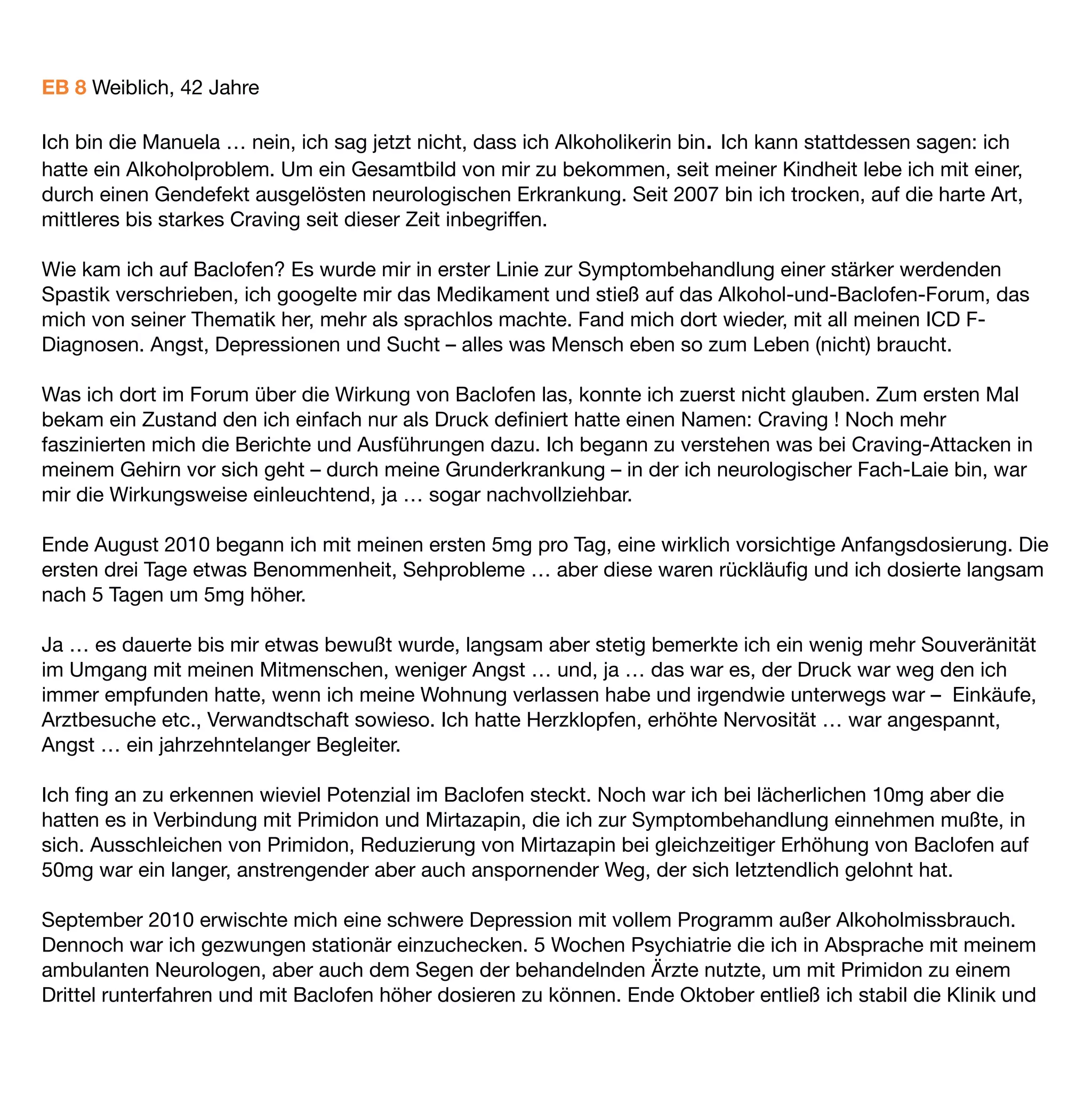 wollte ich mehr. Meine persönliche Grenze fand ich bei 45mg in wirklich belastenden Situationen. Meine
durchschnittliche Dosis bewährte sich bei 35mg/ Tag. Genug um in die eigene Scheiße greifen zu können und
klar genug, um sich vorher Gummihandschuhe anzuziehen. Schafft man das sonst unter Angst, Alk- oder
Benzoeinﬂuss oder unter massivem Craving? Niemals, man greift ohne nachzudenken in Panik, fast wie in
Trance, voll hinein und schämt sich hinterher für die stinkenden Pfoten.

Welche Rolle übernimmt dabei Baclofen? Es hat mich komplett vom Craving befreit, es hat mir Hilfe zur
Selbsthilfe zurück gegeben, eine Fähigkeit, die ich mit dem Abrutschen in die Sucht verloren hatte. Es war ein
Prozeß über Monate, bis sich meine Gaba-Rezeptoren beruhigt und allmählich stabilisiert hatten. Der Kopf war
endlich frei … ein elementarer Teil von mir wurde wieder fähig, mit mir bewusst im Einklang zu leben und
funktionieren zu können.

… es hat mir geholfen mir selbst zu helfen.

Im August 2011
 