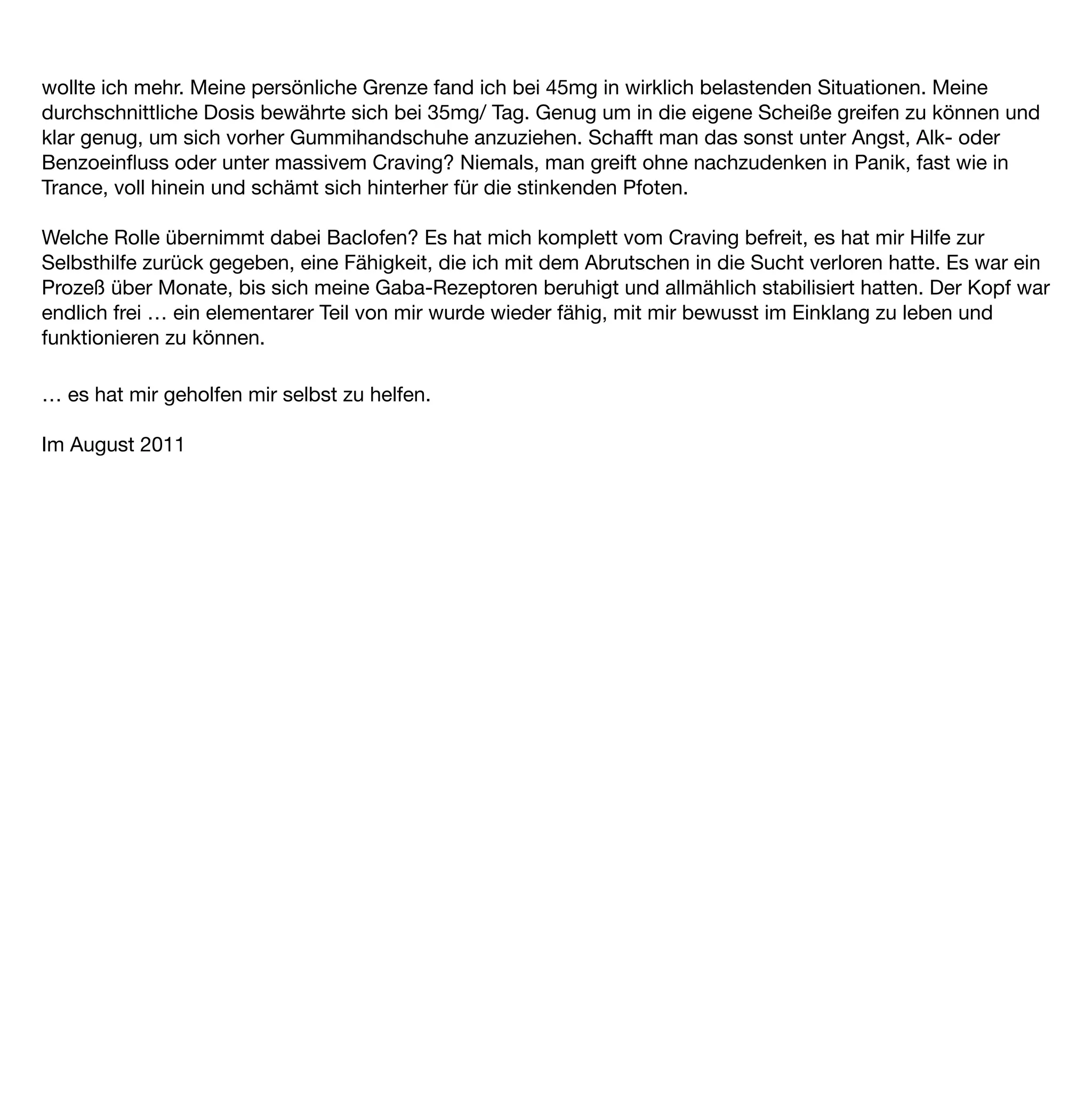 -ä.
EB 8 E., 53 J., weiblich, Kauffrau



Zu Beginn etwas über mich und meine „Alk-Karriere”

Ich weiss nicht genau, warum und wieso es dazu gekommen ist, dass ich Alkoholikerin wurde.

Es ging irgendwie schleichend voran. Begonnen hat alles mit unserm Umzug in den Süden Europa‘s …
„la dolce vita” ... damals war ich knapp 40 Jahre alt. Wir bezogen eine wundervolle Villa, ich fühlte mich wie im
7. Himmel.

Es ging uns ﬁnanziell sehr gut – beruﬂich hatten wir es geschafft. Ich leitete damals als geschäftsführende
Gesellschafterin einen Betrieb mit 70 Angestellten, was mich nervlich oft überstrapaziert hat – und so genoss
ich mehr und mehr meinen „Entspannungs-Wein” am Abend.
Mein aus heute Sicht gesehener dümmster und arrogantester Spruch war damals, ich erinnere mich noch
gut ... fuhr mit meinem BMW Cabrio die Bergstrasse von unserem Haus aus runter, sah auf den glitzernden
See und dachte so vor mich hin .... „lieber gesund und reich als arm und krank ...”

Ich glaube, ab dem Moment habe ich, haben wir einen Rüffel von „OBEN” gekriegt ...

Fehlentscheidungen, Fehlinvestitionen, falsche Berater, eigenes Verschulden, lange Rede kurzer Sinn … die
Geschäfte liefen nicht mehr gut, grosse ﬁnanzielle Probleme und damit auch Beziehungsschwierigkeiten
bestimmten unseren Alltag.
Wie gerne entﬂoh ich ihnen, der Weinkeller war gut gefüllt…

Irgendwann wurden meine Spannungen und auch der beginnende Suchtdruck so groß, dass mein
Weinkonsum nicht mehr ausreichte, um meine Nerven ruhig zu stellen. Der Alkoholkonsum stieg mit den
Sorgen. Ich begann Wodka zu kaufen (hatte gelesen, dass man davon kein „Fahne” hat) und heimlich in andere
Flaschen umzufüllen.

Ich brauchte diesen Hieb, um im Geschäft zu funktionieren, eine fröhliche Gastgeberin zu sein, meinen Alltag
im Griff zu haben, ohne Alkohol ging nichts mehr, meinte „immer funktionieren” zu müssen.
Längst hatte der Alkoholismus mich in seinen Fängen, aber ich wollte davon nichts wissen.
Wir hatten damals viele Gäste, Partys, geschäftliche und private Kontakte pﬂegen ... und ich schaffte das nur
noch mit einem gewissen Pegel. Daher hatte ich immer eine mit Wodka gefüllte Hustensaftﬂasche in meiner
Handtasche. Ich war eine Meisterin im Verstecken, Umfüllen, ich denke, das Prozedere kennen viele nur zu gut.
 