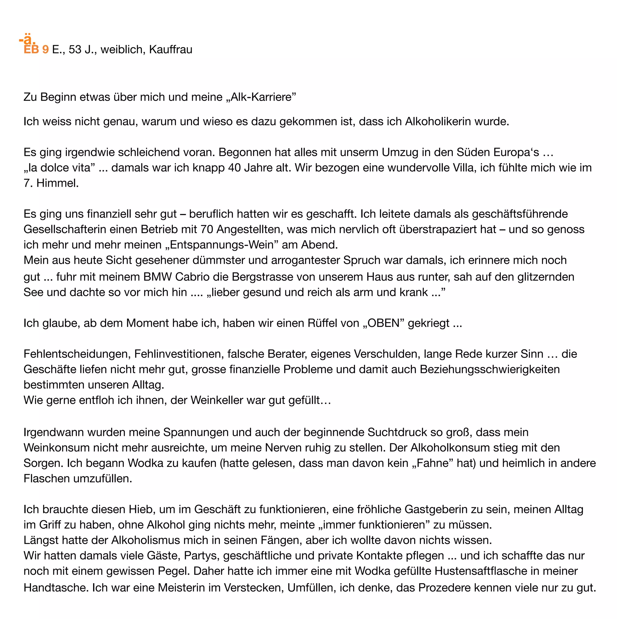 -ä.
Seither habe ich vielleicht ca. 1 x im Monat einen Tag gehabt, an dem ich etwas Wein oder Sekt getrunken
habe. Es hat mir kein Problem bereitet, nach ein 1-2 Gläsern wieder aufzuhören. Auch am nächsten Tag hatte
ich kein Craving, so dass ich – im Gegensatz zu früher – nicht weiter trinken musste. 

Trotzdem bleibt es mein vorrangiges Ziel, abstinent zu leben, habe aber seit ich Baclofen nehme keine Angst
mehr vor einem Absturz. Ich weiss, selbst wenn ich mal etwas Wein oder Sekt trinke, kann ich jederzeit ohne
Mühe wieder aufhören. 

Mit meiner heutigen Dosis von 45 mg Baclofen fühle ich mich sehr wohl, bin unternehmenslustig, gut gelaunt.
Das Leben fühlt sich wieder gut an. Die Leberwerte sind sensationell gut. GGT bei 19 und auch die anderen
Werte sind alle im grünen Bereich.

Dennoch muss ich sagen, dass meine Gesundung, mein Wohlbeﬁnden schon, aber nicht alleine nur auf
Baclofen zurückzuführen ist. Und aufgrund meiner Erfahrunge kann ich sagen, dass Baclofen mir sehr geholfen
hat, meine Sucht zu „besiegen. Schlussendlich aber ist es ein Gesamtpaket, das mich stabilisiert hat und mir
die Freude am Leben zurückgegeben hat.

Mein Bekanntenkreis hat sich komplett verändert, ich lache, ich geniesse, mache viel Sport und bezeichne
mich nicht mehr als Alkoholikerin. Meine Gedanken kreisen nicht mehr um dieses Thema, ich habe mir andere
Interessen gesucht. Meine Lebenseinstellung hat sich verändert, ich stehe wieder auf eigenen Füssen, lasse
mich nicht mehr fremd bestimmen.

Ich glaube auch daran, dass unsere Gedanken unglaublich viel ausmachen. Wenn ich mich als Alkoholikerin
bezeichne, fühle ich auch so ... Vor allem habe ich aufgehört, gegen diese Krankheit zu kämpfen. Sie hat mich
ein paar Jahre begleitet und nun habe ich dieses Kapitel meines Lebens beendet, ohne jedoch den Ernst und
das Elend dieser Krankheit zu vergessen. Und ich habe an mir gearbeitet, mein Leben strukturiert, umgekrem-
pelt, weg von den Selbstvorwürfen, weg vom „IASS” (ich arme Sau Syndrom) ... hin zum „JETZT”... geniessen
und es zulassen.

Ja, ich darf wieder leben und geniessen ohne schlechtes Gewissen und ich lasse mir auch von niemandem
mehr ein schlechtes Gewissen einreden. Akzeptiere keine Vorwürfe mehr ... für das, was einmal war. Ich war
sicher teilweise schrecklich ungeniessbar zu nassen Zeiten, da kann sicher jede(r) von uns sein eigenes Lied
singen ... Dafür habe ich mich entschuldigt und nun muss es auch gut sein.

Ich bin im Jetzt – das Gestern ist vorbei und ich glaube, dass es wichtig für die Gesundung ist. Das was war,
will ich mit Selbstvergebung und Liebe gehen lassen, nur so kann ich mich Neuem öffnen.
 