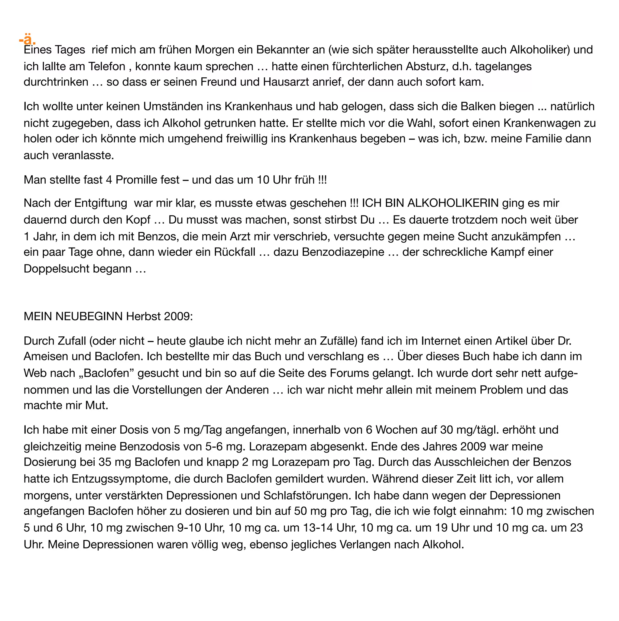 -ä.
Ich habe meinem Leben wieder mehr Leben gegeben ... die Leere, die ich mit Alkohol gefüllt hatte, nun mit
Anderem gefüllt. Ich hatte das grosse Glück einen Arzt zu haben, der mir Baclofen verschrieben hat. Vorher
hatte ich ihm allerdings ein Dossier über Baclofen und Alkohol zusammengestellt, das Buch von Dr. Ameisen
ausgeliehen … und er machte sich die Mühe, das alles zu lesen. An dieser Stelle möchte ich diesem
wundervollen Menschen und Mediziner danken.

Es wäre wünschenswert wenn Baclofen für alle Ärzten akzeptabel werden würde und zur Gesundung von
Alkoholikern und anderen von Sucht abhängigen Menschen beitragen könnte.



Mein Fazit nach fast 2-jähriger Einnahme von Baclofen:
ES GEHT MIR WUNDERBAR! Ich bin gesund und sehr dankbar für mein neues Leben. Allen, die noch leiden,
möchte ich mein tiefes Mitgefühl ausdrücken. Habt Mut. Gebt nicht auf. Geht mit uns den Weg den schon so
viele gegangen sind. Es ist zu schaffen und es lohnt sich.
Herzlichst E., Aug. 2011


Die Berichterstatterin rief mich im Juli 2012 an und erzählte mir sie hätte Baclofen seit 3 Monaten
ausgeschlichen und abgesetzt. Es geht ihr nach wie vor wie zuletzt beschrieben. Wir bleiben in Kontakt.
Friedrich Kreuzeder
 