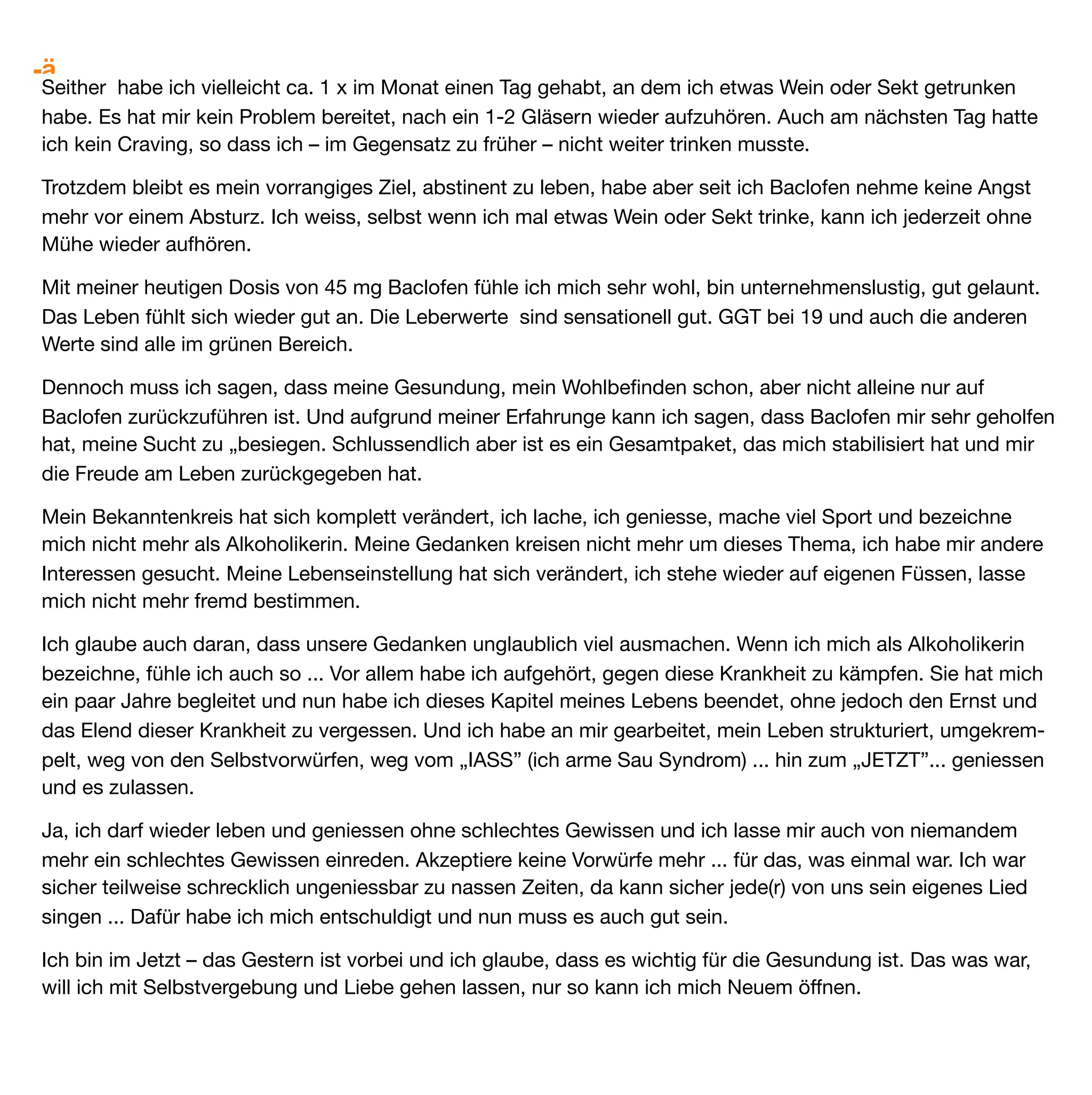 EB 9 Männlich, 58 Jahre


Ich war seit 1992 mehr oder weniger regelmäßiger „Gast“ bei Entgiftungsbehandlungen. Das hatte einen
Grund: In meiner Stadt gab es zwei, zeitweise sogar drei, Entgiftungskliniken. Dort wurde man ohne
Formalitäten sofort zur Entgiftung aufgenommen (geht heute nicht mehr – weiß ich schon). Mein erster Arzt
sagte mir bei meiner zweiten Entgiftung: „Komm immer wieder wenn es Dir schlecht geht (also zu viel Alkohol
und ich nicht mehr aufhören kann), lass es nicht erst zu schweren körperlichen Schäden kommen. Das mit
dem Verstand und dem Alkohol wird bei dir noch Jahre dauern – hoffentlich überlebst du sie!
So habe ich es dann auch gehalten. Also immer mal zur Entgiftung. Manchmal nur für drei Tage usw.
Heutzutage geht das nicht mehr. Aber aus dem Spiegeltrinker der ich war, wurde später ein Quartalssäufer…
Das passte dann zu den zeitlich größeren Entgiftungsabständen.
Versucht hatte ich alles, was möglich war. Drei Langzeittherapien. Alle von mir organisiert und vorbereitet – wie
übrigens auch fast alle Entgiftungen. Medikamente, die nichts brachten (Benzos, … usw.). Gruppentherapie.
Einzelgespräche bei Therapeuten und Psychologen. Psychotherapie – auch Tiefenpsychologische Sitzungen.
Das war alles absolut nicht erfolgreich. Ich soff dann, manchmal auch etwas später, weiter.
Trotz dieser sehr schlimmen und leidvollen Erfahrungen muss ich hier mal unbedingt allen Alkoholikern Mut
machen: Steht immer wieder auf – resigniert nicht – steht auf und geht Euren Weg – nicht liegenbleiben!
Bei meiner letzten Langzeittherapie (Oktober 2009) wurde in einem Gruppengespräch Baclofen erwähnt. Da
zeigte jemand einen Artikel aus einer Zeitschrift, den ich sofort kopiert und nach meiner Therapie einem Arzt
gezeigt habe. Ich musste ihn erst überzeugen, mit mir einen Versuch zu starten (mit Unterschrift, Formularen
usw.).
Die ersten Tage nahm ich dreimal 10mg ein. Die Wirkung fand nicht erkennbar statt – nur an Alkohol hatte ich
kein Interesse mehr. Kein Craving, aber auch keine Müdigkeit. Keine Veränderung meiner Persönlichkeit –
wenn man mal von einer zunehmend optimistischeren Lebensauffassung absieht. Aber mein Optimismus hatte
ja wohl andere Ursachen: Ich war auf einmal frei von der Angst vor dem Alkohol. Ich konnte mich in meinem
Leben völlig anderen Themen widmen. Jetzt habe ich Hobbys, die ich früher vielleicht nur ansatzweise kannte.
Für mich war und ist Baclofen tatsächlich das Ende meiner Sucht – Gott sei Dank.
Und nun berichte ich von einer Erfahrung, die sicher nicht repräsentativ für einen Alkoholiker ist und mit dem
die sogenannten Experten in der „Suchtbekämpfung“ umgehen wie die Kirche mit der Inquisition im Mittelalter
(was nicht sein darf das nicht sein kann… oder so). Nach 1,5 Jahren Abstinenz hatte ich wieder Kontakt zum
Alkohol. Nun passierte aber das geradezu unfassbare. Ich trinke unregelmäßig (bei Gelegenheiten mal einen
Schnaps oder Cocktail). Bier schmeckt mir nicht mehr. Wenn ich trinke, dann nur einmal am Tag – danach habe
ich nämlich immer eine Abneigung gegen weiteres trinken. Ich muss meinen Alkoholkonsum nicht kontrollieren,
denn dann hätte ich ja ein Problem. Übrigens trinke ich nie am Tage – warum – keine Ahnung. Manchmal (d.h.
 