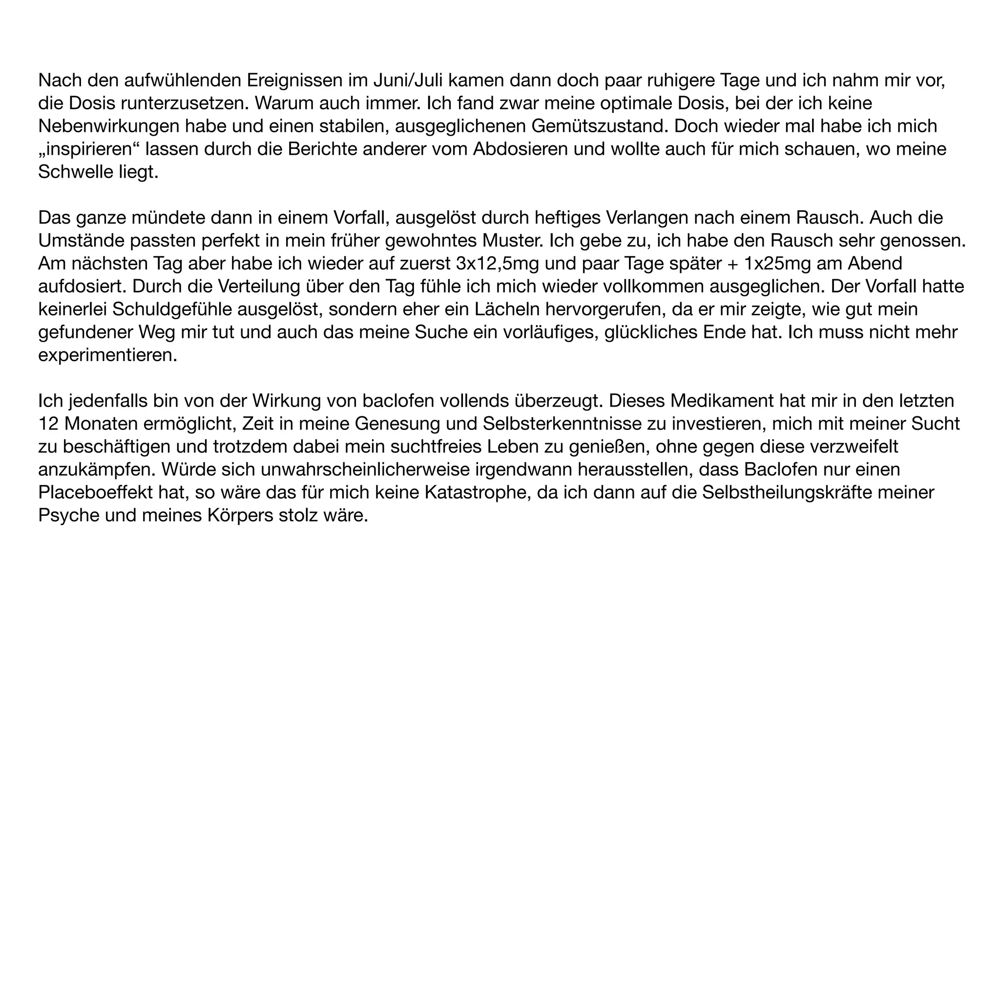 Nach den aufwühlenden Ereignissen im Juni/Juli kamen dann doch paar ruhigere Tage und ich nahm mir vor,
die Dosis runterzusetzen. Warum auch immer. Ich fand zwar meine optimale Dosis, bei der ich keine
Nebenwirkungen habe und einen stabilen, ausgeglichenen Gemütszustand. Doch wieder mal habe ich mich
„inspirieren“ lassen durch die Berichte anderer vom Abdosieren und wollte auch für mich schauen, wo meine
Schwelle liegt.

Das ganze mündete dann in einem Vorfall, ausgelöst durch heftiges Verlangen nach einem Rausch. Auch die
Umstände passten perfekt in mein früher gewohntes Muster. Ich gebe zu, ich habe den Rausch sehr genossen.
Am nächsten Tag aber habe ich wieder auf zuerst 3x12,5mg und paar Tage später + 1x25mg am Abend
aufdosiert. Durch die Verteilung über den Tag fühle ich mich wieder vollkommen ausgeglichen. Der Vorfall hatte
keinerlei Schuldgefühle ausgelöst, sondern eher ein Lächeln hervorgerufen, da er mir zeigte, wie gut mein
gefundener Weg mir tut und auch das meine Suche ein vorläuﬁges, glückliches Ende hat. Ich muss nicht mehr
experimentieren.

Ich jedenfalls bin von der Wirkung von baclofen vollends überzeugt. Dieses Medikament hat mir in den letzten
12 Monaten ermöglicht, Zeit in meine Genesung und Selbsterkenntnisse zu investieren, mich mit meiner Sucht
zu beschäftigen und trotzdem dabei mein suchtfreies Leben zu genießen, ohne gegen diese verzweifelt
anzukämpfen. Würde sich unwahrscheinlicherweise irgendwann herausstellen, dass Baclofen nur einen
Placeboeffekt hat, so wäre das für mich keine Katastrophe, da ich dann auf die Selbstheilungskräfte meiner
Psyche und meines Körpers stolz wäre.
 