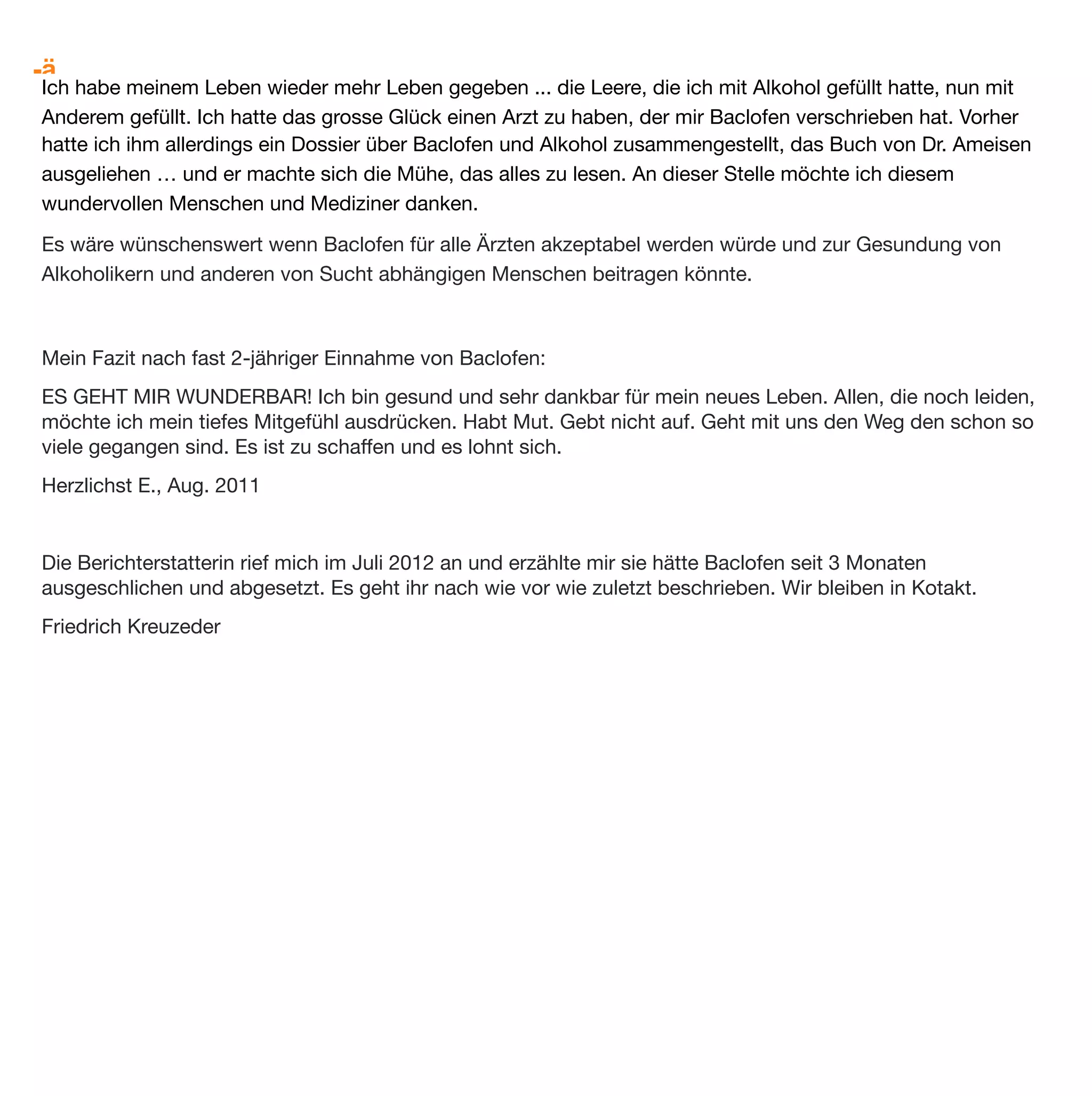 unregelmäßig, vielleicht sechs bis acht Mal im Monat oder weniger) habe ich Appetit auf einen Schnaps und
bringe mir dann nach Feierabend eine kleine 0,1l - 0,2l Flasche mit. Den trinke ich dann mit Genuss abends auf
dem Balkon. Aber eben nicht immer – manchmal zwei Schnäpse pro Woche. So mache ich das seit einem
Jahr. Ich kann damit leben. Die Alkoholmenge nimmt eher ab. Ich trinke Alkohol inzwischen in immer größeren
Abständen. Ich brauch ihn nicht mehr!
Mein neues Leben begründe ich auch mit folgenden Kriterien:
•
 Ich hatte 2009 eine sehr erfolgreiche und für mich persönlichkeitsverändernde Therapie. Man hatte mir
beigebracht, meine Gefühle zu erkennen (klappt natürlich nicht immer – bei wem klappt das schon). Ich habe
begriffen, dass ich das Recht habe traurig und wütend zu sein, aber auch das Recht glücklich zu sein. Ich darf,
ja ich muss sogar, Träume haben, kann Pläne machen und darf Fehler machen.
•
 Neue Hobbys kamen bei mir dazu, die den „Freiraum“, in dem ich früher gesoffen habe, ausfüllen.
•
 Dann kam noch Baclofen dazu, das mich von meinem Suchtdruck befreit hat.


Heute bin ich ein manchmal unausgeglichener Mensch, der seine Meinung äußert auch wenn die mal
irgendjemanden nicht passt. Mein Therapeut hat gesagt, wenn wir versuchen gerade durchs Leben zu gehen,
dann fallen eben links und rechts mal ein paar Steine um. Ich lass mir nichts mehr gefallen. Ich nehme keine
Demütigung mehr hin. Es geht mir endlich wieder gut. Endlich bin ich wie ich bin.
Versucht alles – steht immer wieder auf – Bei Biermann hab ich mal gelesen: Nur wer sich ändert bleibt sich
treu. Ich wünsche allen die noch leiden viel viel Mut – es ist zu schaffen!
 