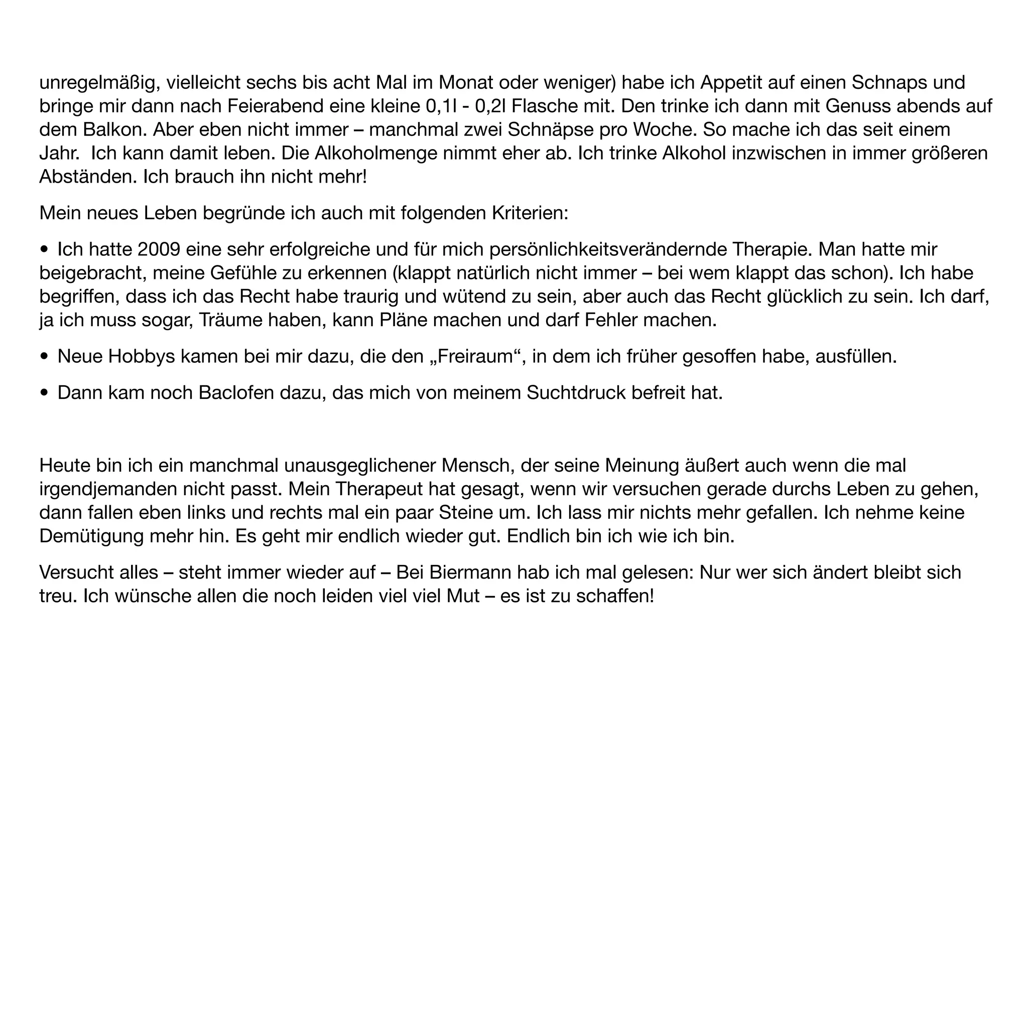 EB 10 Männlich, 27 Jahre


Ich hatte die Gedanken eines Nicht-Alkoholikers. Zum ersten Mal seit diesem ersten Bier im Park ...
Ich war bereits als Kind häuﬁg ängstlich. Ein richtiges, kleines Sensibelchen eben. Ich weiß nicht, woran es
liegt oder lag, dass ich immer etwas schneller, als meine Geschwister oder Freunde verletzt war, heulte oder
Angst hatte. Aber was es auch war: Bereits mit 13 oder 14 Jahren fand ich ein Medikament, um mich selbst zu
therapieren.
Und dieses Medikament war Alkohol. Ein etwa 40-jähriger „Freund der Familie“ kaufte mir mein erstes Bier
mittags beim Spazierengehen mit dem Hund im Park. Es war ein sehr heißer Tag. Und ich hatte Angst vor dem
Bier. Na eben genauso, wie ich sowieso der Welt / dem Unbekannten gegenüber stets verklemmt und
verschlossen war. Mein „Freund“ versicherte mir, dass es okay sei, wenn ich dieses Bier tränke und er das
auch schon mit meinen Eltern abgeklärt hätte. Also öffnete er die Flasche und ich nahm meinen ersten
Schluck.
Zu meiner Verwunderung schmeckte das Bier überhaupt nicht so schlecht. Es war gut gekühlt und betäubte
bei prallem Sonnenschein und leerem Magen meine Geschmacksnerven sehr schnell.
Und natürlich verfehlte es seine Wirkung nicht: Auf einmal war alles leichter. All die Angst, all der Weltschmerz,
all die Verklemmtheit wichen einer neuen Leichtigkeit. Gute Laune, Optimismus, Freude. Wow. Meine
Begeisterung für Alkohol war geweckt.
Und dieses Erlebnis markierte den Anfang einer langjährigen Selbsttherapie meiner Angststörung/ „sensiblen
Persönlichkeit“ mit Alkohol.
Zwischen 15 und 17 habe ich täglich ab etwa zwei Uhr mittags damit begonnen mich „abzuschießen“. Das
ging auch immer bis in die Abendstunden exzessiv weiter. Meine Eltern waren nicht gerade von meinem
Lebenswandel begeistert. Sie wiesen mich darauf hin, dass bereits mein Großvater mit 58 Jahren am
Alkoholismus gestorben war. Es gab viel Streit. Sie warfen mich zeitweise sogar aus dem Haus. Ich wohnte
dann eben für ein paar Tage in diesem Jugendclub, der mich mit meinem Suchtmittel versorgte. Bier und Wein
waren die Konstanten meiner Jugend. Ich warf das Gymnasium mitten in der Oberstufe hin.
Ich wollte den Alkohol wieder unter Kontrolle bringen. Aber es klappte leider nicht. Ich versuchte „kontrolliertes
Trinken“, zählte Maßeinheiten, verzehrte mich unter Woche nach dem erlaubten "Trinken am Wochenende".
Und wurde doch immer wieder schwach. Es klappte nicht. Ich las Bücher: „Lieber schlau als blau“. „Wege aus
dem Alkohol“. Und wie sie alle hießen. Es half mir nicht.
Mit 25 Jahren war ich dann „gefährdeter Konsument“. Ich trank jeden Abend eine Flasche Wein oder etwa 5 x
0,5 Liter Bier. In Gesellschaft weit mehr und wenn es sich ergab am Wochenende auch morgens ein
„Konterbier“.
 
