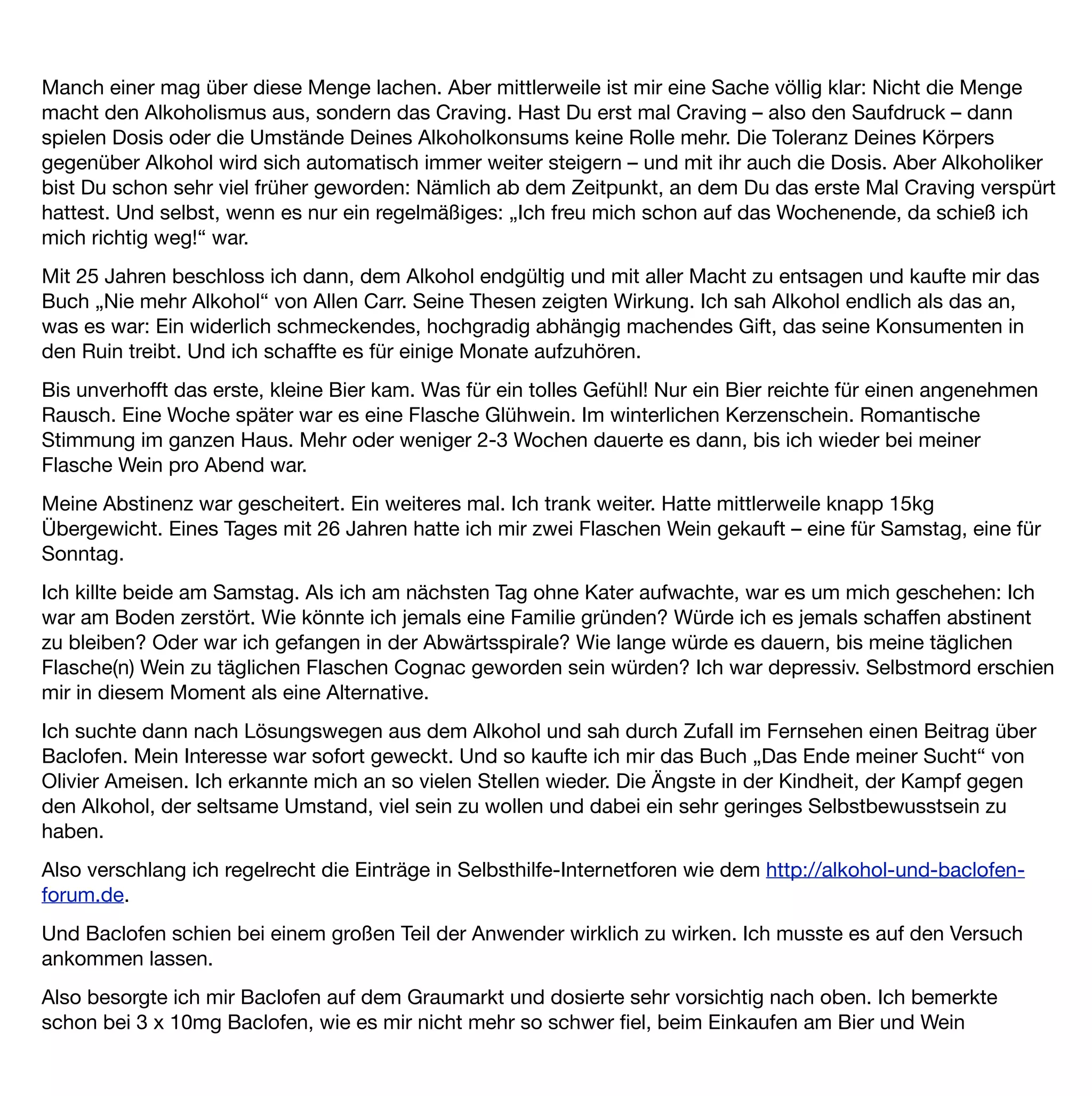 vorbeizugehen. Doch das sollte noch nicht alles gewesen sein: Nach einiger Zeit, die das Einschleichen des
Medikaments benötigt (ich war da bei 3 x 25mg Baclofen) war mein Verlangen nach Alkohol vollends
verschwunden. Ich hatte kein Craving mehr. Freunde und Familie tranken um mich herum und ich hatte nicht
das geringste Verlangen es ihnen gleichzutun. Es war keine Willensanstrengung nötig. Es war kein
Widerstehen. Auch wenn unbewusst (oder bewusst) der ein oder andere mir „ein Bier mitbrachte“ oder „es
zufällig schon für mich geöffnet hatte“ ließ ich es mühelos und ohne jegliche Probleme stehen.
Vielmehr wunderte ich mich insgeheim, wie all die Trinkenden, die mich nun „unbewusst“ (?) wieder in den
Alkoholismus zu treiben gedachten, ihre Körper so zu Grunde richten konnten und was sie überhaupt daran
fänden? Ich hatte die Gedanken eines Nicht-Alkoholikers. Zum ersten Mal seit diesem ersten Bier im Park.
Ich bin jetzt 27 Jahre alt und froh, dass ich Baclofen so „früh“ in meiner Cravingkarriere ﬁnden durfte.
Ich trinke ab und zu Alkohol. Aber es ist auf eine seltsame Art und Weise anders. Ich trinke den Alkohol und
werde nicht durch einen Trieb oder eine Sucht dazu gezwungen. Und ich trinke nur noch selten. Eigentlich nur
noch dann, wenn die Gesellschaft es von mir verlangt. Denn als Alkoholiker gelten in Deutschland ja nicht nur
die, die trinken, sondern auch die, die überhaupt nichts trinken (obwohl die ja logischerweise Anti-Alkoholiker
genannt werden müssten?).
Persönlich ﬁnde ich es schade, dass man Schnaps, Bier und Wein an jeder Ecke kaufen kann und Baclofen so
schwer zu beschaffen ist, wo es doch so vielen Menschen helfen könnte. Übrigens auch denjenigen, die
merken, dass sie bereits in der Abwärtsspirale sind und denen – nur, weil sie noch nicht unten angekommen
sind – derzeit nicht ausreichend geholfen wird.
Jemandem, der sich überlegt, ob Baclofen etwas für ihn wäre, würde ich empfehlen: Probiere es doch einfach
mal aus. Frag einen Neurologen oder Deinen Suchtmediziner (wenn Du schon einen hast) und lass Dich nicht
abwimmeln. Ich persönlich bin den Weg ohne Mediziner gegangen und habe es mir auf dem Graumarkt geholt.
Ich habe sehr langsam nach oben dosiert und bin insgesamt auch nie über der laut Packungsbeilage
empfohlenen 75mg Tagesdosis gewesen. Ich persönlich würde es jederzeit wieder so machen.
Baclofen hat mir die Angst vor dem Alkohol genommen. Die Spirale geht jetzt nicht mehr ausschließlich
abwärts. Baclofen hat mein Leben gerettet.
 