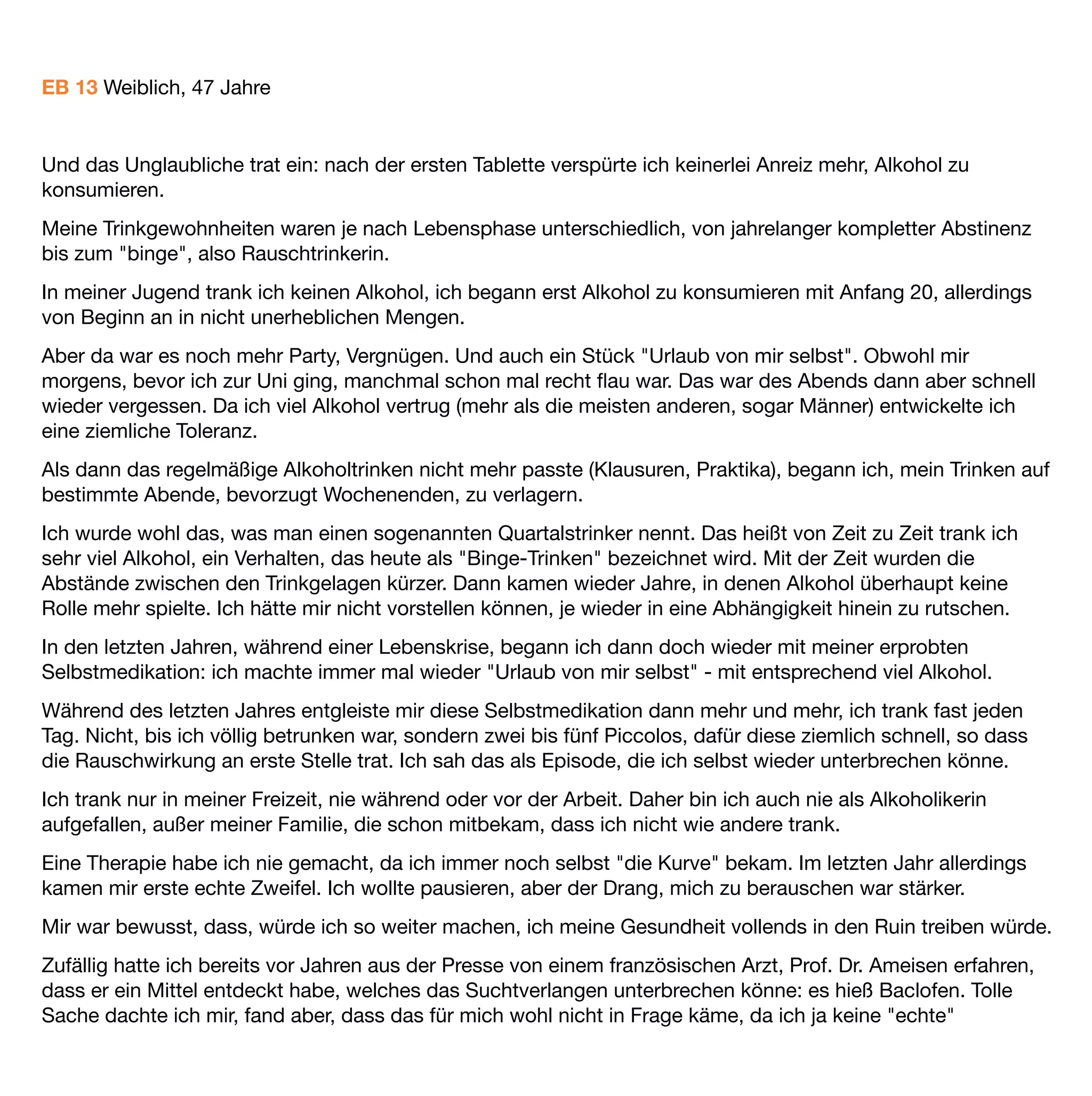 Alkoholikerin sei, sondern nur Quartalstrinkerin. Warum jeden Tag eine Tablette schlucken, wenn ich es ja nur
hin und wieder benötigte?
Über ein Internetforum bekam ich dann Kontakt zu Menschen, die dieses Baclofen an sich selbst
ausprobierten. Die Entwöhnungsindustrie (ich muss sie leider so nennen) verteufelt dieses Mittel (noch immer),
in anderen, konventionellen "Alkoholiker"-Foren bekam man den Eindruck, bei Baclofen werde eine Sucht
gegen die nächste eingetauscht, Baclofen könne niemals funktionieren. Es gebe nur einen funktionierenden
Weg, um vom Alkohol loszukommen, nämlich der übliche: Entgiftung, dann Langzeittherapie und
Selbsthilfegruppen (AA; Guttempler, sonstige) und das lebenslange Bekenntnis, immer nur ein Glas von seiner
Sucht entfernt zu sein.
Da ich selbst aus dem "sozialen Bereich" komme, wusste ich aber auch um die Erfolgsraten solcher Therapien.
Die Träger selbst geben keine Erfolgszahlen heraus (warum nicht?). In mühevoller Kleinarbeit versuchte ich, die
Erfolge dieser Therapien zu eruieren - und kam zu einem erschreckenden Ergebnis: nach 2 Jahren sind nur
10-20% der Therapierten noch abstinent.
Was sie immer wieder in den Suchtkreislauf treibt/trieb, ist das Suchtverlangen - das sogenannte Craving.
Die biochemische Seite der Sucht also.
Dieser Gedanke allerdings wird noch bis heute von Angehörigen konventioneller Abstinenzbehandlungen
massiv bekämpft. Nur der eigene Wille solle es sein, der aus der Abhängigkeit hinausführt.
Ein erstaunlicher Gedanke, wenn man bedenkt, dass Sucht ja als Erkrankung deﬁniert ist. Wenn dem aber so
ist, dann kann es nicht nur der Wille sein.
Zurück zu meiner Geschichte.
Erst der persönliche Kontakt mit einem Forumsmitglied brachte mich auf den Gedanken, es doch einmal
auszuprobieren. Mein Leidensdruck war mittlerweile doch stark angestiegen.
Ich ging zu meinem Hausarzt, der meine Geschichte kennt (Vertrauensverhältnis) und sagte, ich würde dieses
Baclofen gerne einmal ausprobieren. Er willigte sofort ein, da er auch meine Verzweiﬂung schon bemerkt hatte
in Phasen, in denen es mir nicht gut ging.
Ich informierte mich in diesem Baclofen Forum über Dosierungen und mögliche Fallstricke, Fehler, die
möglichst zu vermeiden sind.
Und das Unglaubliche trat ein: nach der ersten Tablette verspürte ich keinerlei Anreiz mehr, Alkohol zu
konsumieren. Das Verlangen, mich zu berauschen, war komplett verschwunden. Weiterhin bemerkte ich, dass
ich die Welt anders wahrnahm. Und zwar so, wie ich sie von alten Zeiten her kannte. Plötzlich konnte ich
wieder Musik hören (ging lange nicht mehr, diese agitierte mich, zumeist in Richtung Depressivität). Mein
Geschmacksempﬁnden wurde intensiviert, ich fühlte mich, als sei ich lange Zeit mit 200 Stundenkilometern
 