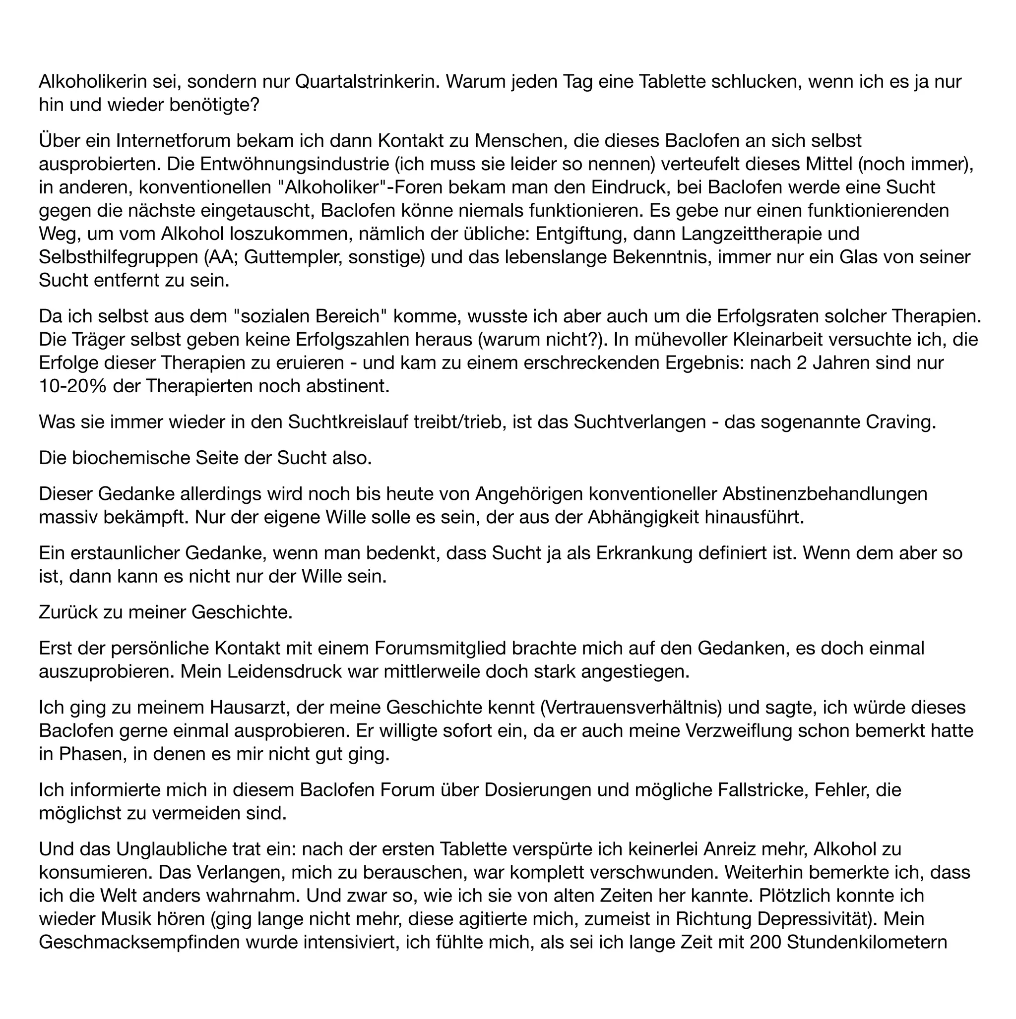 über die Autobahn gebrettert. Nun, ausgestiegen, nahm ich auch die leisen Töne des Lebens wieder wahr. Ich
fühlte mich ganz klar, so klar wie lange nicht mehr.
Der Gedanke, mich zu betrinken wurde absurd.
Nach zwei, drei Wochen gingen diese höchst erfreulichen Nebenwirkungen leider wieder in normalen Bahnen
weiter. Entweder ich hatte mich daran gewöhnt oder es waren wirklich Anfangswirkungen, in jedem Fall waren
es gute Erfahrungen. Es gab mich noch: Die, die ich von früher her kannte.
Nach einigen Wochen der Gedanke: "och, jetzt könntest du ja mal ausprobieren, wie so ein Piccolo jetzt
käme", es hätte ja keine Konsequenzen. Gedacht getan. Ich trank einen, den zweiten schüttete ich halb wieder
weg - früher undenkbar.
Das wiederholte sich noch zweimal im Verlauf von 6 Monaten, dann war ich wieder bei fünfen. Oha … Hinzu
kam, dass Alkohol in Verbindung mit Baclofen bei mir sehr sedierend wirkte, als summierte sich die Wirkung,
ich wirkte nach zwei Piccolo völlig betrunken (Beobachtungen meines Mannes).
Für mich ergab sich daraus die Konsequenz, dass zumindest in meinem Fall Baclofen nur in Kombination mit
Abstinenz funktioniert. Ich wolle schlichtweg keine weiteren Risiken mehr eingehen. Bis heute (nun nehme ich
Baclofen seit 7 Monaten) trinke ich keinen Alkohol mehr.
Es ist nicht so, dass alle Gedanken an Alkohol weg sind, sporadisch der Gedanke "och, jetzt einen Piccolo"
kommen hin und wieder, ich merke gerade, dass das immer seltener der Fall ist, aber ich spüre eine
Entscheidungsinstanz in mir, die mir erleichtert und ermöglicht, dies im Vorfeld auszubremsen, nein zu sagen,
eine Instanz, die ich früher so nicht wahr nahm.
Ich habe das Gefühl, dass ich eine echte Alternative habe gegen den Impuls, zu trinken. Und es ist nicht nur
das Gefühl, sondern es funktioniert, wie ja beschrieben, auch praktisch.
Nun zu den Nebenwirkungen.
ich vertrage Baclofen gut, außer einer Nebenwirkung verspüre ich keinerlei Beeinträchtigung oder irgendwie
anders geartete Körperwahrnehmung.
Diese eine Nebenwirkung ist allerdings so gravierend, dass ich erwäge, eine Baclofen-Pause zu machen:
Schlaﬂosigkeit. Seit Beginn der Behandlung. Da es mir sehr wichtig war, Baclofen weiter zu nehmen, habe ich
mich in Behandlung begeben, die Schlafstörung wurde mit einem Schlafmittel (Zolpidem) behandelt.
Was mehr oder weniger gut funktionierte. Seit Wochen schlafe ich nun wieder sehr schlecht bis gar nicht.
Diese Nebenwirkung ist wohl nicht allzu häuﬁg, die meisten Leute, mit denen ich mich ausgetauscht hatte,
schlafen mit Baclofen besser.
Nachtrag: seit nunmehr zwei Wochen nehme ich kein Baclofen mehr. Der Gedanke an Alkohol ist immer noch
weit weg, der Gedanke, mir Alkohol einﬂößen zu wollen, erscheint mir immer noch absurd.
 