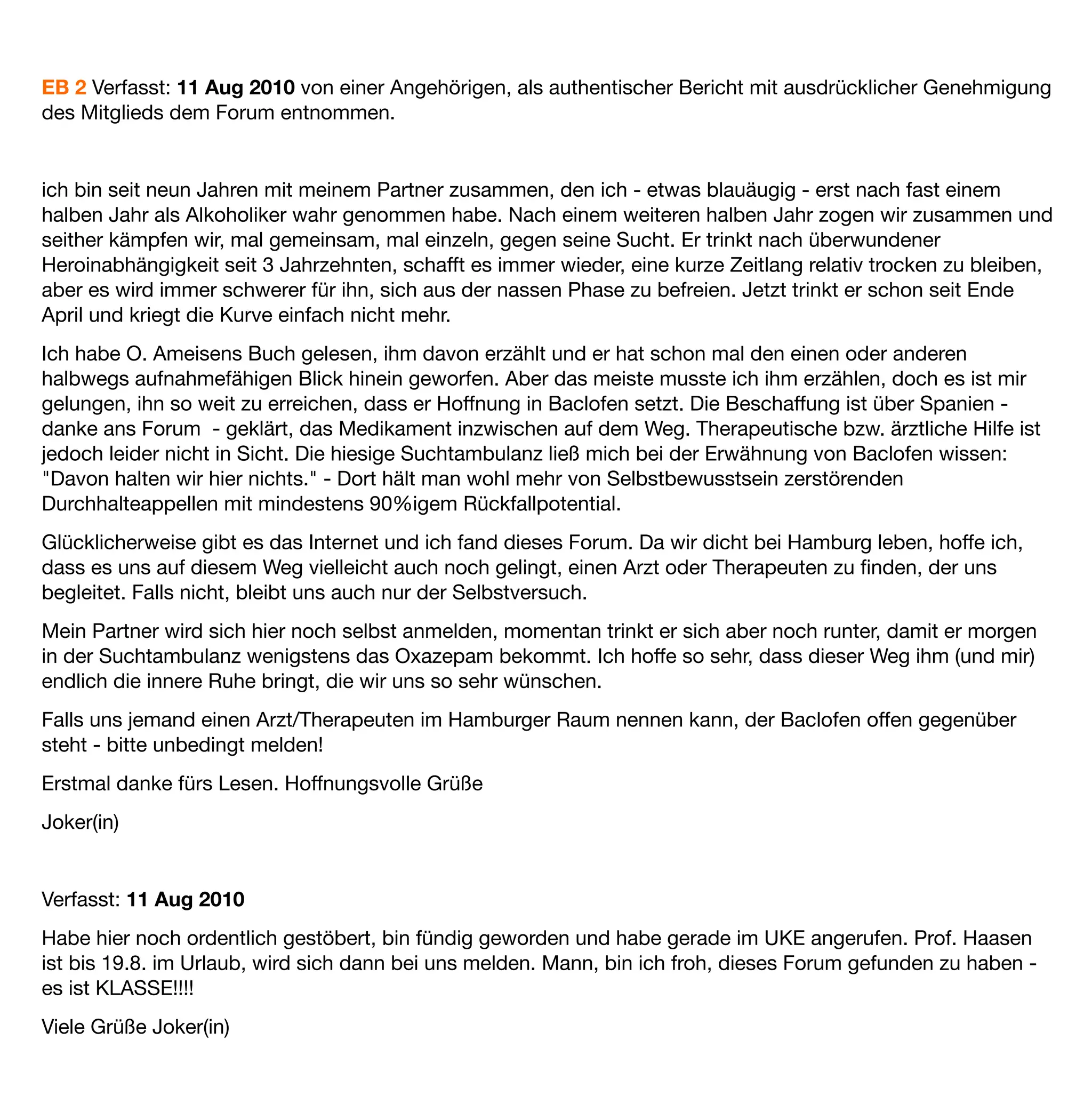 EB 2 Verfasst: 11 Aug 2010 von einer Angehörigen, als authentischer Bericht mit ausdrücklicher Genehmigung
des Mitglieds dem Forum entnommen.  


ich bin seit neun Jahren mit meinem Partner zusammen, den ich - etwas blauäugig - erst nach fast einem
halben Jahr als Alkoholiker wahr genommen habe. Nach einem weiteren halben Jahr zogen wir zusammen und
seither kämpfen wir, mal gemeinsam, mal einzeln, gegen seine Sucht. Er trinkt nach überwundener
Heroinabhängigkeit seit 3 Jahrzehnten, schafft es immer wieder, eine kurze Zeitlang relativ trocken zu bleiben,
aber es wird immer schwerer für ihn, sich aus der nassen Phase zu befreien. Jetzt trinkt er schon seit Ende
April und kriegt die Kurve einfach nicht mehr.
Ich habe O. Ameisens Buch gelesen, ihm davon erzählt und er hat schon mal den einen oder anderen
halbwegs aufnahmefähigen Blick hinein geworfen. Aber das meiste musste ich ihm erzählen, doch es ist mir
gelungen, ihn so weit zu erreichen, dass er Hoffnung in Baclofen setzt. Die Beschaffung ist über Spanien -
danke ans Forum - geklärt, das Medikament inzwischen auf dem Weg. Therapeutische bzw. ärztliche Hilfe ist
jedoch leider nicht in Sicht. Die hiesige Suchtambulanz ließ mich bei der Erwähnung von Baclofen wissen:
"Davon halten wir hier nichts." - Dort hält man wohl mehr von Selbstbewusstsein zerstörenden
Durchhalteappellen mit mindestens 90%igem Rückfallpotential.
Glücklicherweise gibt es das Internet und ich fand dieses Forum. Da wir dicht bei Hamburg leben, hoffe ich,
dass es uns auf diesem Weg vielleicht auch noch gelingt, einen Arzt oder Therapeuten zu ﬁnden, der uns
begleitet. Falls nicht, bleibt uns auch nur der Selbstversuch.
Mein Partner wird sich hier noch selbst anmelden, momentan trinkt er sich aber noch runter, damit er morgen
in der Suchtambulanz wenigstens das Oxazepam bekommt. Ich hoffe so sehr, dass dieser Weg ihm (und mir)
endlich die innere Ruhe bringt, die wir uns so sehr wünschen.
Falls uns jemand einen Arzt/Therapeuten im Hamburger Raum nennen kann, der Baclofen offen gegenüber
steht - bitte unbedingt melden!
Erstmal danke fürs Lesen. Hoffnungsvolle Grüße
Joker(in)


Verfasst: 11 Aug 2010
Habe hier noch ordentlich gestöbert, bin fündig geworden und habe gerade im UKE angerufen. Prof. Haasen
ist bis 19.8. im Urlaub, wird sich dann bei uns melden. Mann, bin ich froh, dieses Forum gefunden zu haben -
es ist KLASSE!!!!
Viele Grüße Joker(in)
 