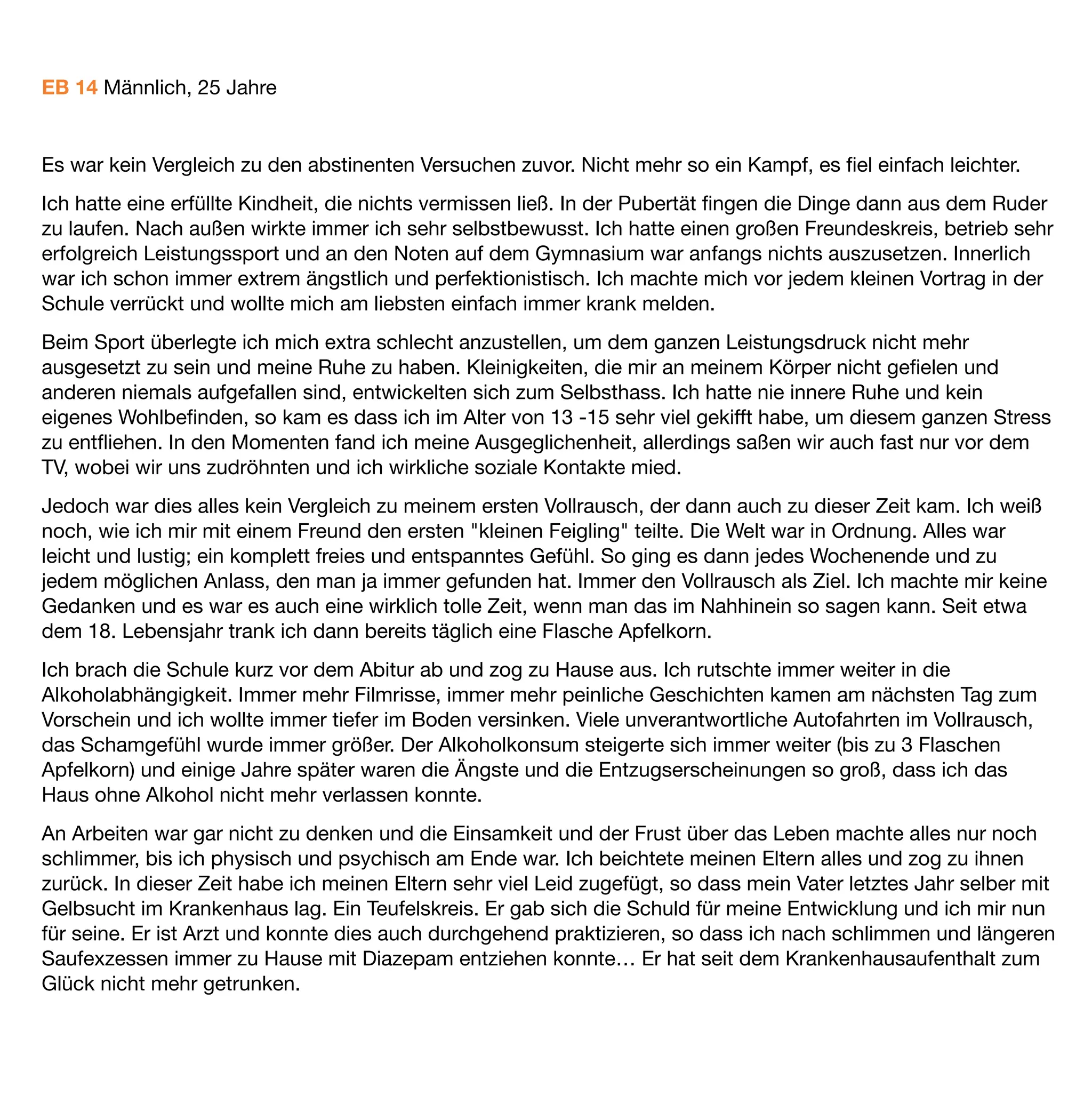 Ich habe es zwischenzeitlich mehrmals geschafft bis zu 6-7 Wochen abstinent zu bleiben und wohne auch
wieder alleine, was mir gut getan hat. Körperlich war ich dann ein neuer Mensch, aber Angst, Depressionen,
soziale Phobie und der tägliche Kampf mit dem Nichttrinken warf mich immer wieder zurück.
Ich wünschte mir oft einfach nicht mehr aufzuwachen oder eine schlimme Krankheit zu haben, für die ich nicht
selber verantwortlich bin. Das wär das einfachste, dachte ich. Heute verstehe ich es alles etwas besser und
weiß nun dass diese Ängste bei uns in der ganzen Familie verbreitet sind. Auch mein Bruder und meine
Schwester haben diese Ängste durchlebt, nur nicht versucht, sie mit Alkohol zu betäuben. Hoffnung gab mir
meine Freundin, die ich glücklicherweise vor 2 Jahren kennen gelernt habe und die wie meine Familie immer
hinter mir steht. Seit dieser Zeit habe ich auch schon große Fortschritte gemacht und versuche es alles etwas
entspannter zu sehen, auch wenn es mal wieder einen Schritt zurückgeht.
Durch meine Schwester bin ich dann auf Baclofen aufmerksam geworden. Ich hatte vorher noch nie etwas
davon gehört. Sie gab mir das Buch von Oliver Ameisen und zeigte mir das Forum www.alkohol-und-baclofen-
foum.de, wo ich mich doch mal informieren könne. Sie hätte wohl auch schon einen Arzt in der Nähe
gefunden, der es verschreibt. Ich hatte ja nichts zu verlieren. Ich bekam ein Privatrezept und nach 2
abstinenten Tagen ging es los:
Bereits nach den ersten 5 mg verspürte ich starke Euphorie und Entspannung. Ich musste grundlos viel lachen
und bereits da war mir klar, dass Baclofen auf jeden Fall wirkt. Die nächsten Wochen liefen allerdings sehr
schleppend. Ich merkte bis zu etwa 60 mg keine großen Veränderungen, außer direkt alle 3 Tage nach jeweils
15 mg Dosiserhöhung. Ich ﬁng an zu zweifeln und wurde ungeduldig, dachte es wirkt bei mir nicht richtig und
erhöhte schneller und am Tag 19 war ich bereits bei 112,5 mg, ein paar Tage später bei 125 mg.
Dass das Craving zu dieser Zeit nicht mehr vorhanden war bemerkte ich gar nicht, da ich durch die zu schnelle
Erhöhung viel zu sehr mit extremen Hochs und Tiefs zu kämpfen hatte. Erst große Euphorie und Fröhlichkeit,
dann Angst und starke Depressionen. Ich fühlte mich oft benebelt. Mir ﬁelen Wörter nicht oder erst spät ein
und ich war morgens wegen starken Albträumen ziemlich neben der Spur. Nachdem ich dann wieder auf 100
mg zurück ging und dies etwa anderthalb Wochen beibehielt ging es mir richtig gut. Kein Craving und keine
Nebenwirkungen. Es war kein Vergleich zu den abstinenten Versuchen zuvor. Nicht mehr so ein Kampf, es ﬁel
einfach leichter. Die Gedanken kreisten nicht mehr ständig nur ums Nichttrinken.
Nach 7 Wochen hatte ich dann allerdings auch einen Rückfall, der mich für einen Monat komplett ins alte
Trinkmuster zurück geworfen hat. Nicht weil ich Craving hatte, sondern weil ich an einem schlechten Tag
naiverweise dachte, einmal kann ja nicht so schlimm sein. Ich habe es auch irgendwie vermisst mal wieder
richtig einen drauf zu machen. Aber nix da, direkt der alte Saufrhythmus… Aber auch danach war der Schritt
aus dem Alkoholteufelskreis längst nicht so schlimm, wie einige Male zuvor, da Baclofen bei mir auf jeden Fall
auch angsthemmend wirkt, auch im Entzug.
Ich kann jedem Neueinsteiger nur raten wirklich langsam hochzudosieren und viel Geduld zu haben. Es hat bei
mir auch so geklappt, aber angenehm war es so sicher nicht. Außerdem erstmal komplett die Finger vom
 
