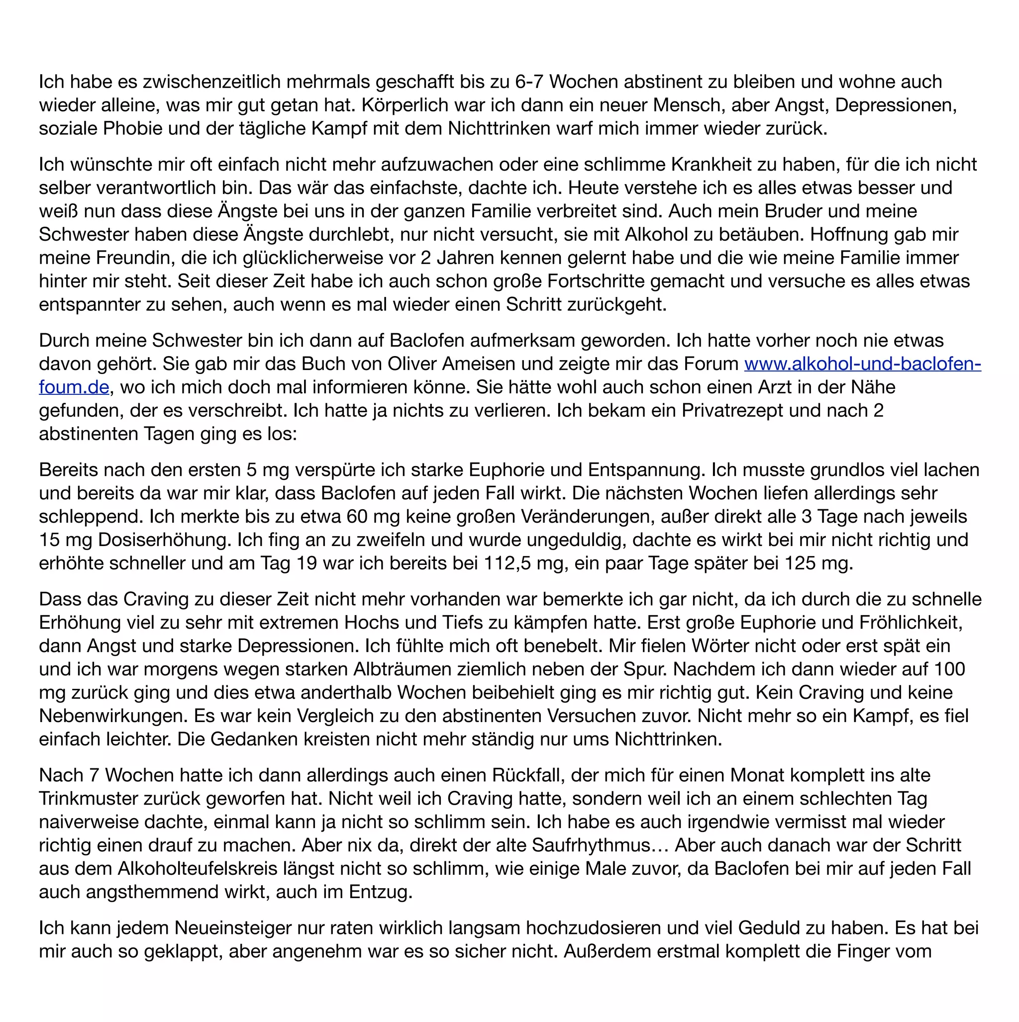 Alkohol zu lassen. Es geht schneller zurück als man denkt, vor allem bei der großen anfänglichen Euphorie. Für
mich ist das Ziel eh die völlige Abstinenz.
Ich bin sehr dankbar, Baclofen gefunden zu haben, da es mir das Craving nimmt und meine Gedanken sich
nicht mehr ständig nur ums Nichttrinken drehen. Mit einer begleitenden Verhaltenstherapie sehe ich positiv in
die Zukunft.
 