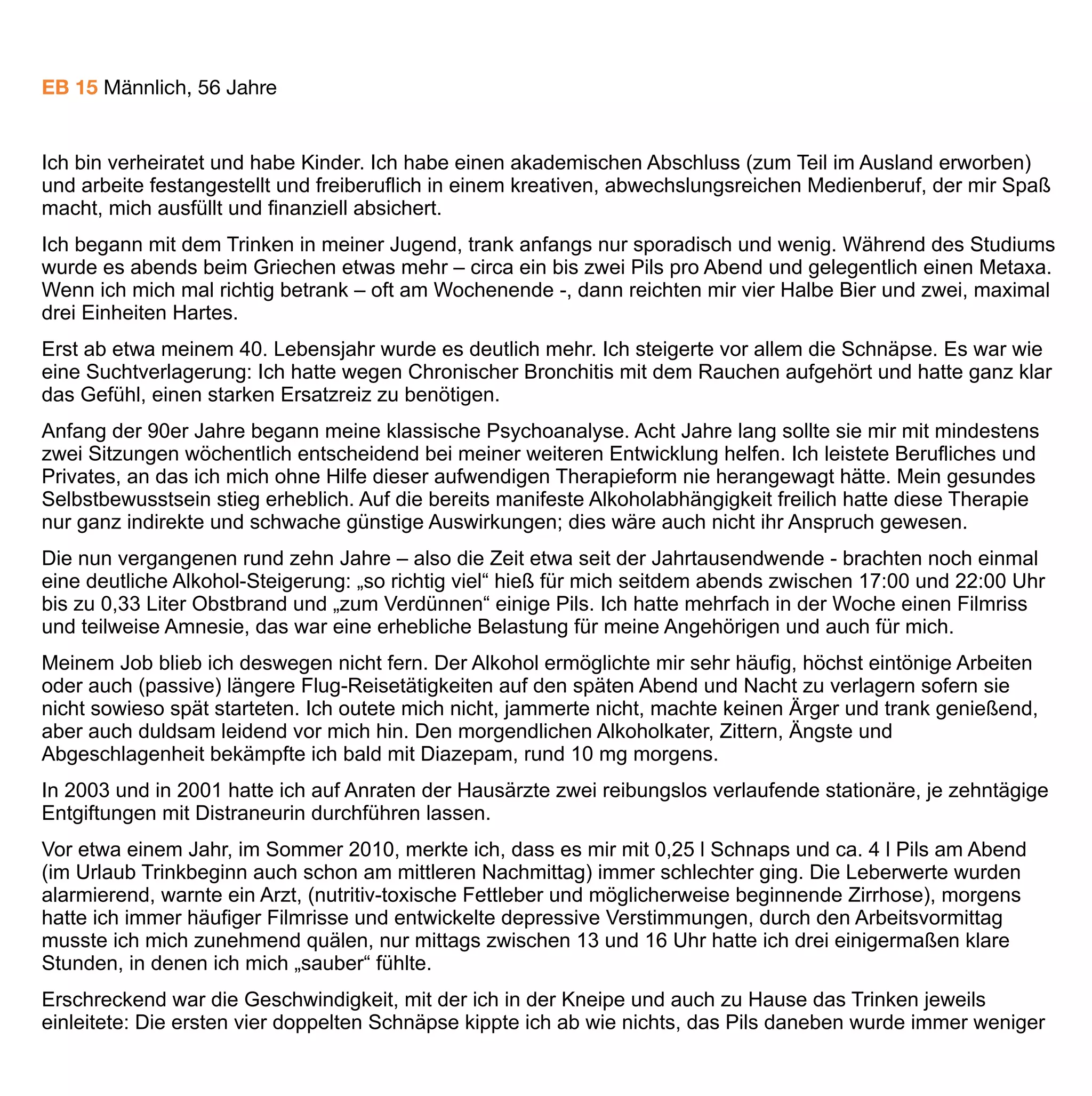 und unwichtiger. Am Ende stürzte ich in der ersten halben Stunde manchmal fünf große, gut gefüllte
Obstschnaps, und der halbe Liter Bier daneben fiel fast zusammen. Nicht nur in der Kneipe zeigte ich solches
Trinkverhalten, auch zu Hause. Ich war mir bewusst, es war destruktiv und nannte es manchmal traurig
„Selbstmord auf Raten“.
So entschied ich mich zu einer dritten Entgiftung, die in der Nähe meines Wohnorts leicht und in guter Qualität
zu bekommen ist. Was danach kommen sollte, wusste ich nicht so recht, aber „diesmal musste es doch einfach
klappen“, so dachte ich. Schon vorab bahnte ich eine Verhaltenstherapie an und telefonierte mit
Selbsthilfegruppen vom Blauen Kreuz und den Guttemplern. Zu keiner dieser Selbsthilfegruppen (SHG) habe
ich je die Kurve gekriegt, inzwischen bin ich froh und glücklich darüber.
In der Verhaltenstherapie (VT) lernte ich sehr viele neue Kniffe, leider passten Therapeutin und ich auf Dauer
nicht zusammen, so dass wir uns nach einem halben Jahr trennten. Sie hatte ihr Handwerk in der
ausgegangenen DDR gelernt, einige ihrer misstrauischen Routinen waren mir auf Dauer zu rigide, in der
Branche, also unter anderen Therapeuten, gilt sie zwar als gut, aber auch als „sehr tough“.
Für mich waren als solch empfundene „DDR-Methoden“ (übergroßes Misstrauen, unverhältnismäßige Härte in
der Artikulation, Desinteresse an typisch westlichen Gewohnheiten, sogar eine gewisse Sprachbarriere) auf
Dauer nichts. Bald setzte der bilateral geordnete Rückzug ein. Zu diesem Zeitpunkt hatte ich jedoch schon
einiges von ihr gelernt, auch wenn die Mauer zwischen uns immer höher wuchs.
Danach schloss sich leider Ende 2010 ein circa viermonatiger Rückfall an, zunächst ohne erkennbaren Ausweg
– eine verzweifelte Situation. Damals erschien mir alles als gescheitert: die stationäre Entgiftung war Makulatur,
die VT misslungen, eine SHG hatte ich nie von innen gesehen. Was nun? Weitertrinken bis zum bitteren Ende?
Eine mehrmonatige, sinnlose Rosskur in einer Psychiatrie? Beides waren für mich keine Optionen.
Ich weiß es heute nicht mehr, wie ich schließlich auf Baclofen (BAC) kam, doch muss es über das Internet
gewesen sein. Ich hatte wohl oft nach „Alkoholismus“ gegoogelt. Eines Tages muss ich auf einer deutschen
oder englischen Seite auf BAC gestoßen sein, vielleicht war es unter anderem auch der Wikipedia-Artikel, der
mich motivierte.
Es dauerte nicht lange, und ich war hellauf begeistert: Nach allem was ich wohl von verschiedenen Seiten an
Informationen bekommen hatte, war ich mir sicher: Hier gibt es mit BAC etwas Aufregendes, in dieser Hinsicht
Neues, etwas das wirklich funktionieren könnte, so dass der individuelle überfordernde Aufwand nicht so
unendlich schwer wäre? Warum es nicht einfach mal probieren?
Natürlich hatte ich auch Bedenken: alles was man so grundsätzlich Medikamenten gegenüber empfindet: ein
gewisses gesundes Misstrauen, würde es wirken, wie stark sind die Nebenwirkungen, kann ich dann noch
normal arbeiten, wie wirkt es sich auf meine Beziehungen aus, könnte ich bleibenden Schaden davontragen?
Die Wirkung war für mich phänomenal. Ich hatte mit einigen wichtigen Sicherherheitsmaßnahmen (Aufklärung
der engsten Angehörigen) gerade mit Hilfe von Diazepamtropfen (gut dosierbar) beginnend an einem Montag
im Februar 2011 selbst entgiftet. Dafür benutzte ich ein Dosierungs- und Ausschleichschema einer
renommierten US-Suchtklinik, nahm mir drei Tage teilweise frei, so dass ich von zu Hause aus arbeiten konnte
und nicht Auto fahren musste. Ich achtete auf Atmung, kontrollierte regelmäßig den Blutdruck, schlief viel und
 