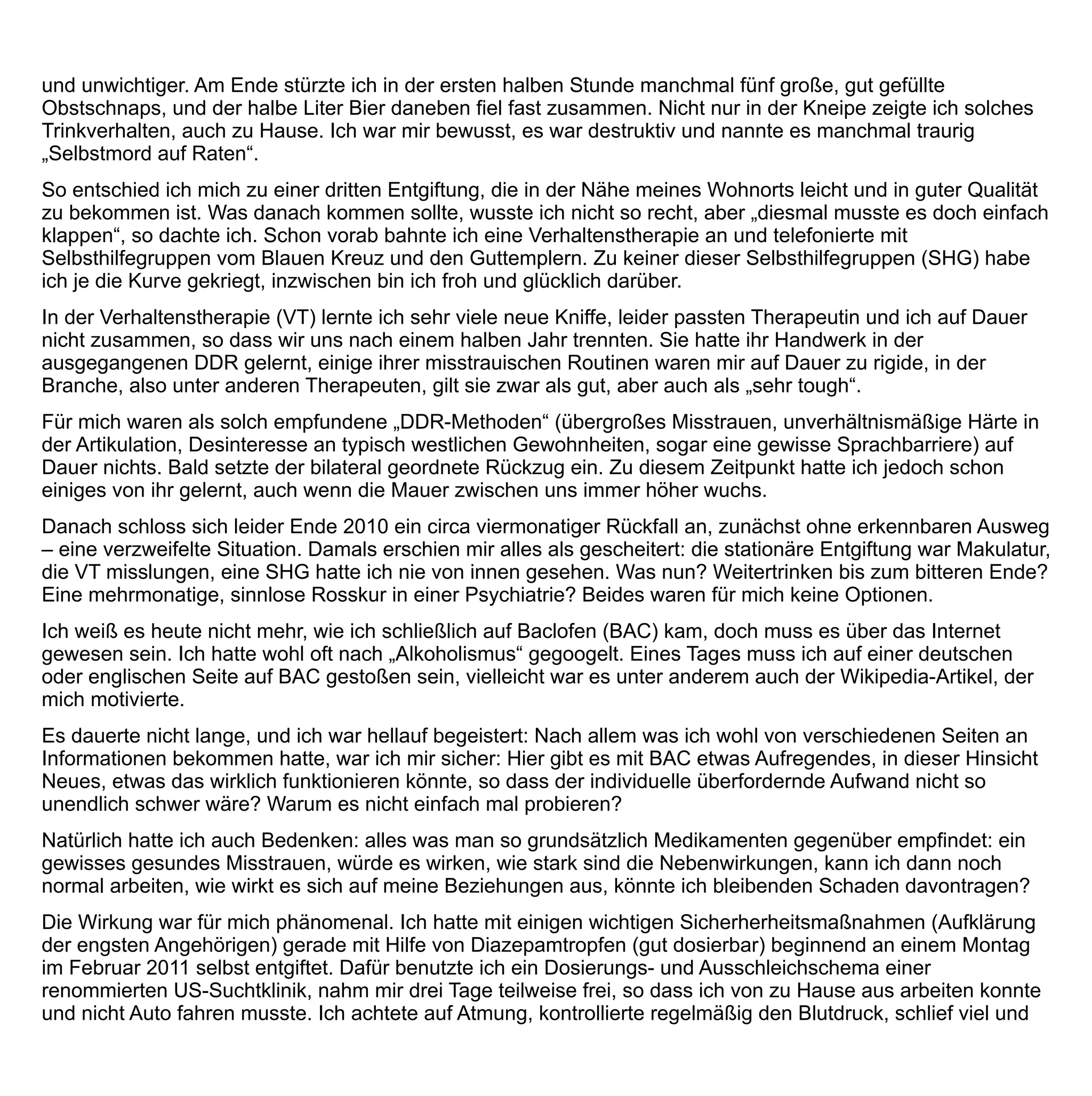 fragte auch Angehörige nach deren Eindruck; ein bisschen Zittern, ein bisschen Stress, etwas schnellerer Puls,
aber der schon am zweiten Tag erstmals wieder klarere Kopf machte die kleineren Entzugserscheinungen wett.
Die Entgiftung begann mit anfangs viel Diazepam in Tropfenform 4 x 15 mg zu greifen. Am vierten Tag war ich
mit Diazepam schon stark am Ausschleichen und nahm zusätzlich BAC. Ich kannte den so genannten
Königsweg aus dem Forum noch nicht, guckte nur ganz naiv den Beipackpackzettel und nahm nach dem Motto
„Viel hilft viel“ ganz unbekümmert 75 mg BAC am Tag – eine Not, die sich als Tugend herausstellte.
Die Wirkung war phänomenal. Das Diazepam, mit dem ich bei 3 x 5 mg/d lag, stellte ich völlig freiwillig spontan
in die Ecke und verbannte es ebenso schnell in den Arzneischrank. Ich war vollkommen ruhig und frei von
Alkoholdruck, ich brauchte und wollte Diazepam nicht mehr. Ich hatte kein Interesse an Alkohol mehr; das war
bei mir eine ganz klare Sofortwirkung. Heute noch geht der Alkoholdruck (das Craving), sollte er etwa alle zehn
Tage mal etwas stärker werden, bei mir schon nach geringen Einmaldosierungen wieder gegen null zurück.
Aktuell, nach sechs Monaten, liege ich bei einer Dosis von täglich 2 x 2,5 mg. Das Craving ist weg, nicht so total
wie unter hohen Dosen, aber ausreichend, dass es kein Problem mehr darstellt und ich mit erlernten
Bordmitteln (Entspannung, Verzögerung, alkoholferne Handlungen etc.) mit der Gefahr erneuten Trinkens sehr
gut umgehen kann.
Die Erfahrung gemacht zu haben, dass BAC wirkt, nimmt mir sehr viel Angst vor der Zukunft, speziell auch
Angst vor dem Rückfall. Niemand, speziell ich, vermag ihn auf alle Zeit auszuschließen. Ich bin aber sehr
zuversichtlich, dass ich mit Hilfe von BAC einem Rückfall aus vollkommen eigener Kraft auch wieder gesund
entkommen würde, sollte dieser doch einmal wieder für begrenzte Zeit (drei Tage, sechs Wochen) manifest
werden.
Ich fühle mich sehr gut motiviert, wozu BAC erheblich beiträgt, denn ich kenne ja nun ein wirksames
Medikament. Dieses Wissen verführt mich nicht zu Leichtsinn. Ganz im Gegenteil: Es motiviert mich abstinent
zu bleiben. Moderates Trinken kommt für mich nicht in Frage, weil ich das Gefühl hätte, meinen Erfolg mutwillig
zu gefährden; ich fände es auch unehrlich.
Es ist gut zu wissen, dass es BAC als erstes hoch wirksames Medikament gegen Alkoholismus gibt, aber es ist
noch besser, es nicht zu brauchen.
Neulich machte ich vier Wochen BAC-Pause, dann kamen mehrere Tage ungewollter Alkoholstresstest im
Urlaub, den ich unterschätzt hatte. Ich konnte dem Alkohol trotzdem widerstehen, auch wenn mich der Stress
ohne BAC manchmal an meine Grenzen brachte.
Ich beobachtete mich vorsichtig. Als ich das Gefühl hatte, der Stress würde mir zu viel, dosierte ich wieder
etwas ein, nämlich auf 3 x 5 mg/d am ersten Tag, 2 x 5 mg/d am zweiten und seitdem 2 x 2,5 mg/d.. Beim BAC-
Einstieg profitierte ich nach 40 Minuten von einer klaren Sofortwirkung. Sie glich der Wirkung von Februar/März,
damals mit der mehr als zehnfachen Dosis. Die Wirkung war natürlich nicht so stark. Das musste sie aber auch
nicht sein, denn ich war ja nach einem halben Jahr vollständiger Abstinenz in einer ungleich besseren,
stabileren, bewussteren und hoffnungsfrohen Situation als lange bevor, und mit BAC in Minidosierung (fast
immer zerkaut) fiel es mir ganz besonders leicht, trocken zu bleiben.
 
