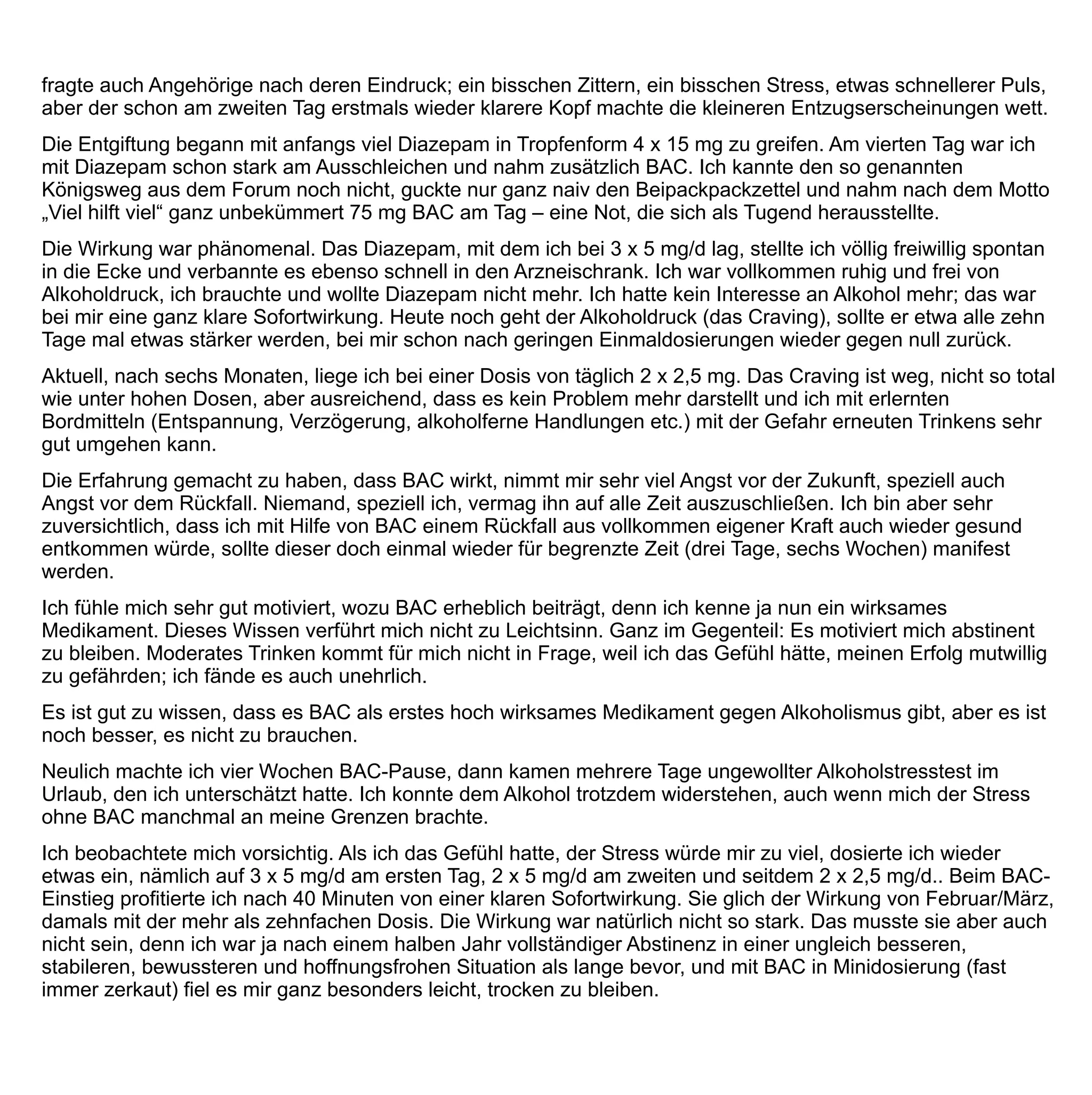 Ich weiß eines ganz genau: Ohne BAC hätte ich die ersten sechs Monate nicht hinbekommen, nach einer
Woche schon wäre ich aus Bequemlichkeit wieder auf die Flasche gekommen – und hätte mich schlimmer
gefühlt als je zuvor.
Erheblich sind bei mir zu allen Zeiten die Nebenwirkungen (NW). Möglicherweise wirkt BAC bei mir paradox. Ich
mache leider so gut wie das gesamte Spektrum durch und noch mehr: schlimmste Tagesmüdigkeit bis zum
plötzlichen Umfallen, aber nachts nicht an Schlaf zu denken. Die Unmöglichkeit, weiterhin Sport zu treiben (es
kommt keine innere Belohnung), starke Essattacken und noch verschärfter morbider BMI. Zerstörte Sexualität,
Magen-Darm-Beschwerden in Richtung Reizdarm, tagelange Flatulentien. Unleidiges Auftreten, das einmal zum
Ausschluss im Forum führte. Sprachartikulationsstörungen. Sehstörungen – das Gefühl, die natürliche
Augenmotilität verloren zu haben (große Probleme beim Lesen oder bei aktiver Verkehrsteilnahme), trockene
Haut, tageweise schwere Schmerzen an operierten Hüftknochen, und vieles mehr.
Am schlimmsten war am Ende der umgedrehte Tag-Nacht-Rhythmus. Tags schlief ich gut und soviel ich konnte,
nachts so gut wie gar nicht mehr. So kam es zu der vierwöchigen, wohltuenden BAC-Pause, die ich nun wieder
beendet habe.
Im Forum werden Nebenwirkungen mitunter tendentiell unterdrückt, meine besonders vielen wurden anfangs
mitunter nicht ganz ernst genommen, gilt BAC doch sonst als besonders nebenwirkungsarm und verträglich..
Erst Juli/August 2011 beginnt sich die Wahrnehmung meiner selbst diesbezüglich zum Besseren zu wenden.
Heutzutage fühle ich mich in einer stabilen Situation. Schon unter BAC in mittlerer Dosierung kam es zu etwa
monatlich einer Craving-Situation (Wert 4,5 auf der Zehnerskala). Vor acht Wochen schlich ich BAC aus, vier
Wochen nahm ich es gar nicht mehr. Auch in dieser Zeit kamen diese gelegentlichen Attacken von gleich
moderater Stärke, aber es sind nicht viele. Mit ihnen konnte ich aber gut umgehen, nur vor einer Woche wurde
es nach vier Wochen BAC-Abstinenz mal stärker. Es ging einmal kurz gegen 7,5, das war gefährlich, fast wäre
es zu einem Lapsus gekommen. Auch das hielt ich aus, der Anfall ging vorüber, trotzdem lies ich es mir eine
Warnung sein und dosierte wieder etwas auf (2 x 2,5 mg). Damit bin ich zurzeit recht glücklich und zufrieden.
Die ganze Zeit seit Entgiftung und Kennenlernen von BAC lebe ich aktiv, arbeite unverändert viel, entwickle
neue Projekte und gönne mir häufig Urlaub, darunter auch Formen von Urlaub, die ich mir vorher nicht
zugetraut hätte: recht anstrengenden Abenteuerurlaub, zum Beispiel für mich ungewöhnliche schwierige
Motorradtouren.
Das Alkoholproblem scheint für mich derzeit gelöst. Mich nochmal so sehr gehen lassen, erscheint mir
unvorstellbar – es müssten schon unerwartet tragische Dinge eintreten - und selbst dann bliebe ich wohl
Alkohol-nüchtern.
Äußerst wichtig war für mich zu allen Zeiten das internetbasierte Forum. Es wurde zu einer zweiten Ebene
meines Daseins, es schwingt praktisch immer mit bei allen meinen Lebensregungen - zu Hause oder bei der
Arbeit am PC, unterwegs auf dem PDA. Ich lebe mit dem Forum, es lebt mit mir. Es ist mehr als ein Ersatz für
eine SHG, denn das Forum findet immer statt, 24/7.
Die Qualität der Kommunikation ist hoch. Das Forum wird fast ständig von einem bestimmten kompetenten
Moderator und Coach betreut, der sich im Forum besonderer Beliebtheit erfreut und äußerst gut mit BAC, und
dessen aktueller Akzeptanz auskennt, der auch in der wissenschaftlichen Literatur bewandert ist. Andere
 