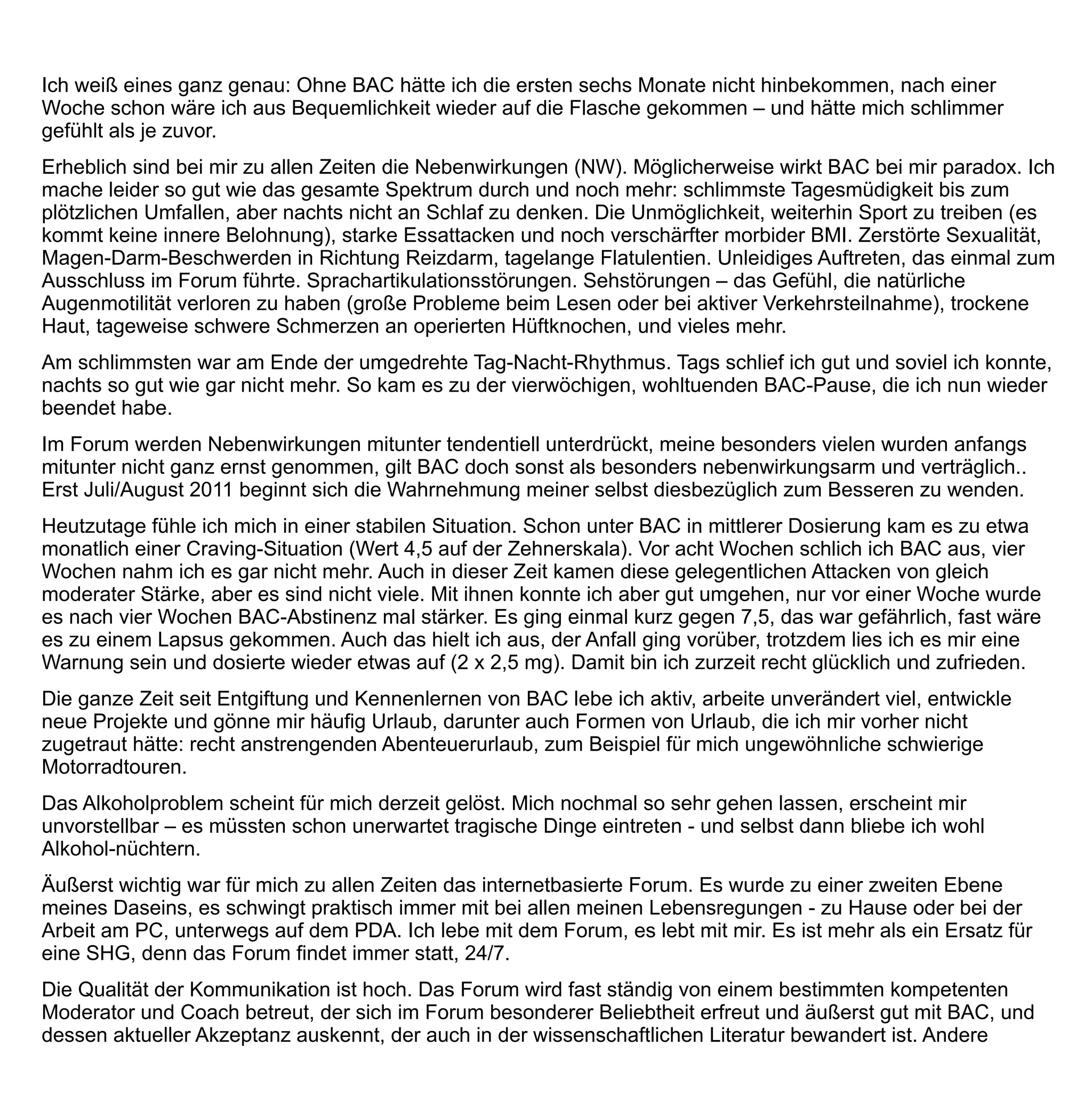 übernehmen Teilmoderationen und Teilaufgaben. Viele Betroffene stellen sich vor und führen einfach Tagebuch.
Schnell kommt es vor, dass einem Betroffenen im Forum eine bestimmte Tätigkeit zuwächst, deren Erledigung
ihm hilft und damit dem gesamten Forum.
Ein Alleinstellungsmerkmal dieses Forums ist die internistisch fachärztliche Begleitung mit potentem
Suchtmedizinischem Hintergrund, ohne die das Forum schätzungsweise höchstens halb so viel wert wäre. Die
ärztliche Seite ließe sich noch steigern, denn mindestens ein zweiter einschlägig vertrauter Mediziner ist im
Forum aktiv, er hält sich zurzeit aber meist vornehm zurück.
Die Mischung stimmt, offensichtlich sind es besonders viele Personen mit höherem Bildungs- und
professionellem Hintergrund. Grundsätzlich besteht Offenheit für jeden, und entsprechend wird es auch immer
wieder genutzt. Dann posten alle Menschen mit Alkoholproblem, unbesehen ihre soziale Herkunft, die mit aller
Offenheit freundlichst empfangen, aufgenommen und beraten werden.
Ich empfehle unerfahrenen Nutzern, viel im Forum zu posten und vor allem den Königsweg nicht zu
überblättern. Wer sich an ihm orientiert, kann eigentlich nicht viel falsch machen, es sei denn er leidet (wie ich)
unter paradoxen Reaktionen auf das Medikament. Aber auch dann wird man gemeinsam im Forum einen Weg
finden.
Ich persönlich finde es von entscheidender Bedeutung, dabei ehrlich und authentisch zu bleiben. So lockend
die Anonymität ist, sollte sie nicht verführen, das Bild von sich selbst allzu schillernd und enigmatisch zu
entwerfen. Ein persönliches Mimikry zu pflegen mag prickelnd sein für den Handelnden, sein Wert für sich
selber und für andere und für das Forum sei an dieser Stelle vehement in Frage gestellt.
Ich kann mir im Forum immer am besten selbst helfen, wenn ich so ungeschminkt und offen wie möglich die
Wahrheit sage, so schwer diese auch zu verkraften sei. Ich habe die Erfahrung gemacht, dass Authentizität und
Wahrheit für mich in aller Regel besonders leicht und gut zu verkraften sind. Wenn ich beispielsweise etwas
über Nebenwirkungen schreibe und Antworten bekomme, hilft mir das oft sehr weiter. Und ich helfe anderen,
indem ich ihnen zeige, dass es trotz vieler Tiefen einen Weg ohne Alkohol gibt.
Ich schließe mit der neu gewonnenen Sicherheit, dass es mit Baclofen erstmals ein wirksames und
zuverlässiges Medikament gegen schweren Alkoholismus gibt. Die meisten Nutzer, die ich kennengelernt habe,
leiden nicht oder nur wenig unter Nebenwirkungen. Andere, empfindlichere (wie ich zum Beispiel) werden
zunehmend ernster genommen; für sie könnte es im Forum bald eine eigene Rubrik und Lobby geben.
 