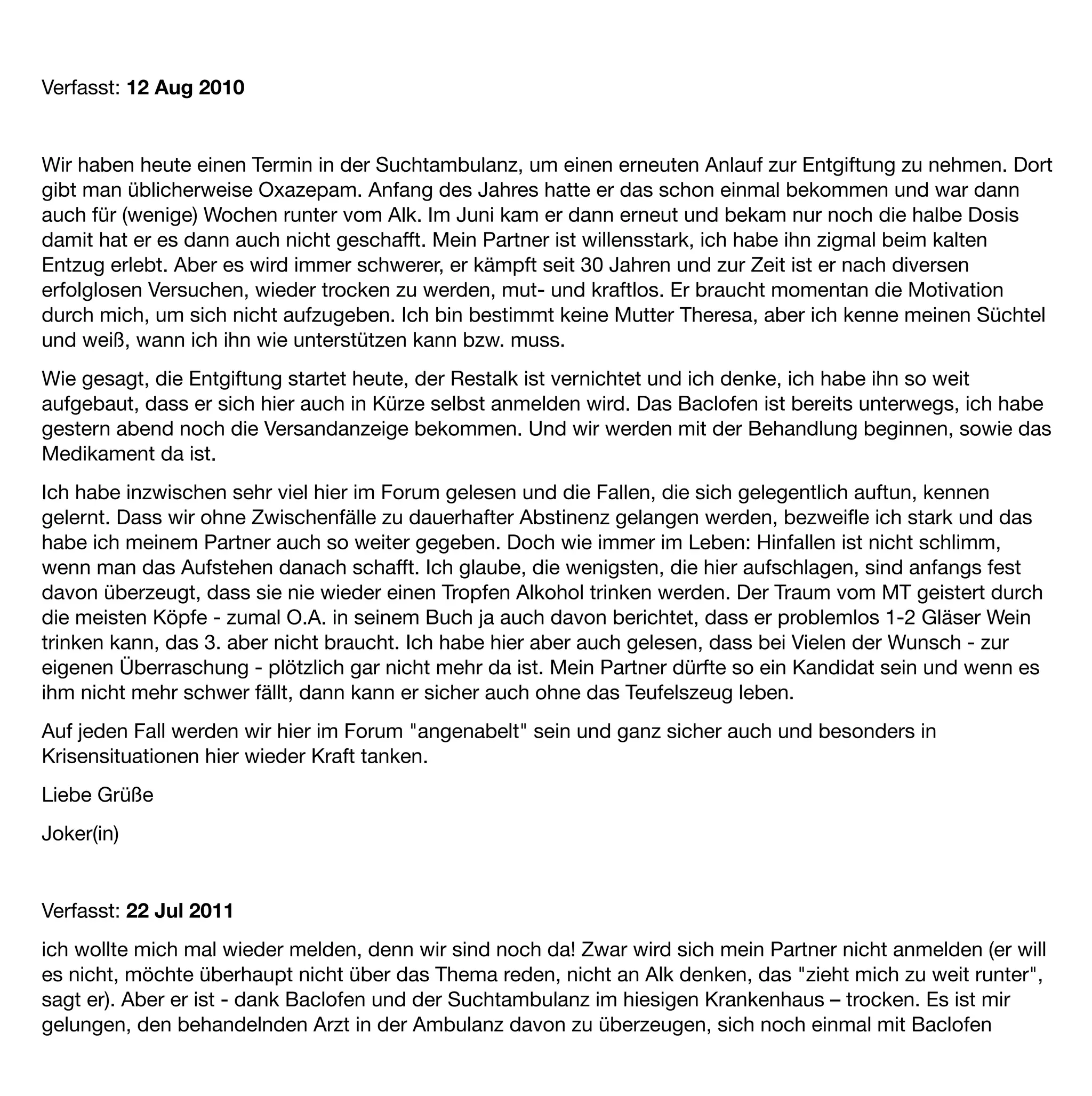 Verfasst: 12 Aug 2010


Wir haben heute einen Termin in der Suchtambulanz, um einen erneuten Anlauf zur Entgiftung zu nehmen. Dort
gibt man üblicherweise Oxazepam. Anfang des Jahres hatte er das schon einmal bekommen und war dann
auch für (wenige) Wochen runter vom Alk. Im Juni kam er dann erneut und bekam nur noch die halbe Dosis
damit hat er es dann auch nicht geschafft. Mein Partner ist willensstark, ich habe ihn zigmal beim kalten
Entzug erlebt. Aber es wird immer schwerer, er kämpft seit 30 Jahren und zur Zeit ist er nach diversen
erfolglosen Versuchen, wieder trocken zu werden, mut- und kraftlos. Er braucht momentan die Motivation
durch mich, um sich nicht aufzugeben. Ich bin bestimmt keine Mutter Theresa, aber ich kenne meinen Süchtel
und weiß, wann ich ihn wie unterstützen kann bzw. muss.
Wie gesagt, die Entgiftung startet heute, der Restalk ist vernichtet und ich denke, ich habe ihn so weit
aufgebaut, dass er sich hier auch in Kürze selbst anmelden wird. Das Baclofen ist bereits unterwegs, ich habe
gestern abend noch die Versandanzeige bekommen. Und wir werden mit der Behandlung beginnen, sowie das
Medikament da ist.
Ich habe inzwischen sehr viel hier im Forum gelesen und die Fallen, die sich gelegentlich auftun, kennen
gelernt. Dass wir ohne Zwischenfälle zu dauerhafter Abstinenz gelangen werden, bezweiﬂe ich stark und das
habe ich meinem Partner auch so weiter gegeben. Doch wie immer im Leben: Hinfallen ist nicht schlimm,
wenn man das Aufstehen danach schafft. Ich glaube, die wenigsten, die hier aufschlagen, sind anfangs fest
davon überzeugt, dass sie nie wieder einen Tropfen Alkohol trinken werden. Der Traum vom MT geistert durch
die meisten Köpfe - zumal O.A. in seinem Buch ja auch davon berichtet, dass er problemlos 1-2 Gläser Wein
trinken kann, das 3. aber nicht braucht. Ich habe hier aber auch gelesen, dass bei Vielen der Wunsch - zur
eigenen Überraschung - plötzlich gar nicht mehr da ist. Mein Partner dürfte so ein Kandidat sein und wenn es
ihm nicht mehr schwer fällt, dann kann er sicher auch ohne das Teufelszeug leben.
Auf jeden Fall werden wir hier im Forum "angenabelt" sein und ganz sicher auch und besonders in
Krisensituationen hier wieder Kraft tanken.
Liebe Grüße
Joker(in)


Verfasst: 22 Jul 2011 
ich wollte mich mal wieder melden, denn wir sind noch da! Zwar wird sich mein Partner nicht anmelden (er will
es nicht, möchte überhaupt nicht über das Thema reden, nicht an Alk denken, das "zieht mich zu weit runter",
sagt er). Aber er ist - dank Baclofen und der Suchtambulanz im hiesigen Krankenhaus – trocken. Es ist mir
gelungen, den behandelnden Arzt in der Ambulanz davon zu überzeugen, sich noch einmal mit Baclofen
 