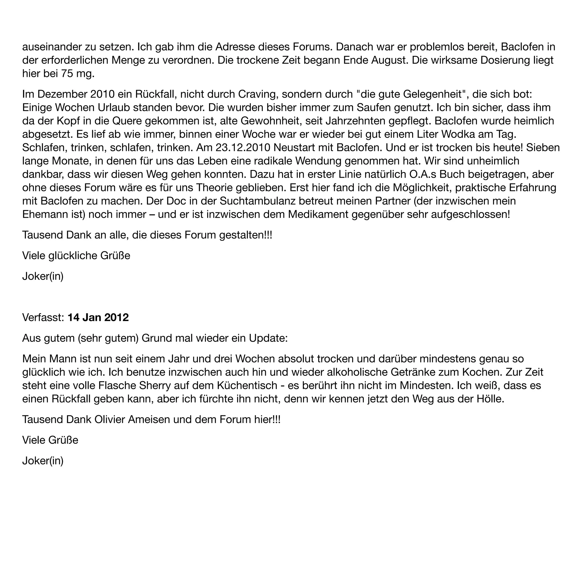 auseinander zu setzen. Ich gab ihm die Adresse dieses Forums. Danach war er problemlos bereit, Baclofen in
der erforderlichen Menge zu verordnen. Die trockene Zeit begann Ende August. Die wirksame Dosierung liegt
hier bei 75 mg.
Im Dezember 2010 ein Rückfall, nicht durch Craving, sondern durch "die gute Gelegenheit", die sich bot:
Einige Wochen Urlaub standen bevor. Die wurden bisher immer zum Saufen genutzt. Ich bin sicher, dass ihm
da der Kopf in die Quere gekommen ist, alte Gewohnheit, seit Jahrzehnten gepﬂegt. Baclofen wurde heimlich
abgesetzt. Es lief ab wie immer, binnen einer Woche war er wieder bei gut einem Liter Wodka am Tag.
Schlafen, trinken, schlafen, trinken. Am 23.12.2010 Neustart mit Baclofen. Und er ist trocken bis heute! Sieben
lange Monate, in denen für uns das Leben eine radikale Wendung genommen hat. Wir sind unheimlich
dankbar, dass wir diesen Weg gehen konnten. Dazu hat in erster Linie natürlich O.A.s Buch beigetragen, aber
ohne dieses Forum wäre es für uns Theorie geblieben. Erst hier fand ich die Möglichkeit, praktische Erfahrung
mit Baclofen zu machen. Der Doc in der Suchtambulanz betreut meinen Partner (der inzwischen mein
Ehemann ist) noch immer – und er ist inzwischen dem Medikament gegenüber sehr aufgeschlossen!
Tausend Dank an alle, die dieses Forum gestalten!!!
Viele glückliche Grüße
Joker(in)


Verfasst: 14 Jan 2012
Aus gutem (sehr gutem) Grund mal wieder ein Update:
Mein Mann ist nun seit einem Jahr und drei Wochen absolut trocken und darüber mindestens genau so
glücklich wie ich. Ich benutze inzwischen auch hin und wieder alkoholische Getränke zum Kochen. Zur Zeit
steht eine volle Flasche Sherry auf dem Küchentisch - es berührt ihn nicht im Mindesten. Ich weiß, dass es
einen Rückfall geben kann, aber ich fürchte ihn nicht, denn wir kennen jetzt den Weg aus der Hölle.
Tausend Dank Olivier Ameisen und dem Forum hier!!!
Viele Grüße
Joker(in)
 