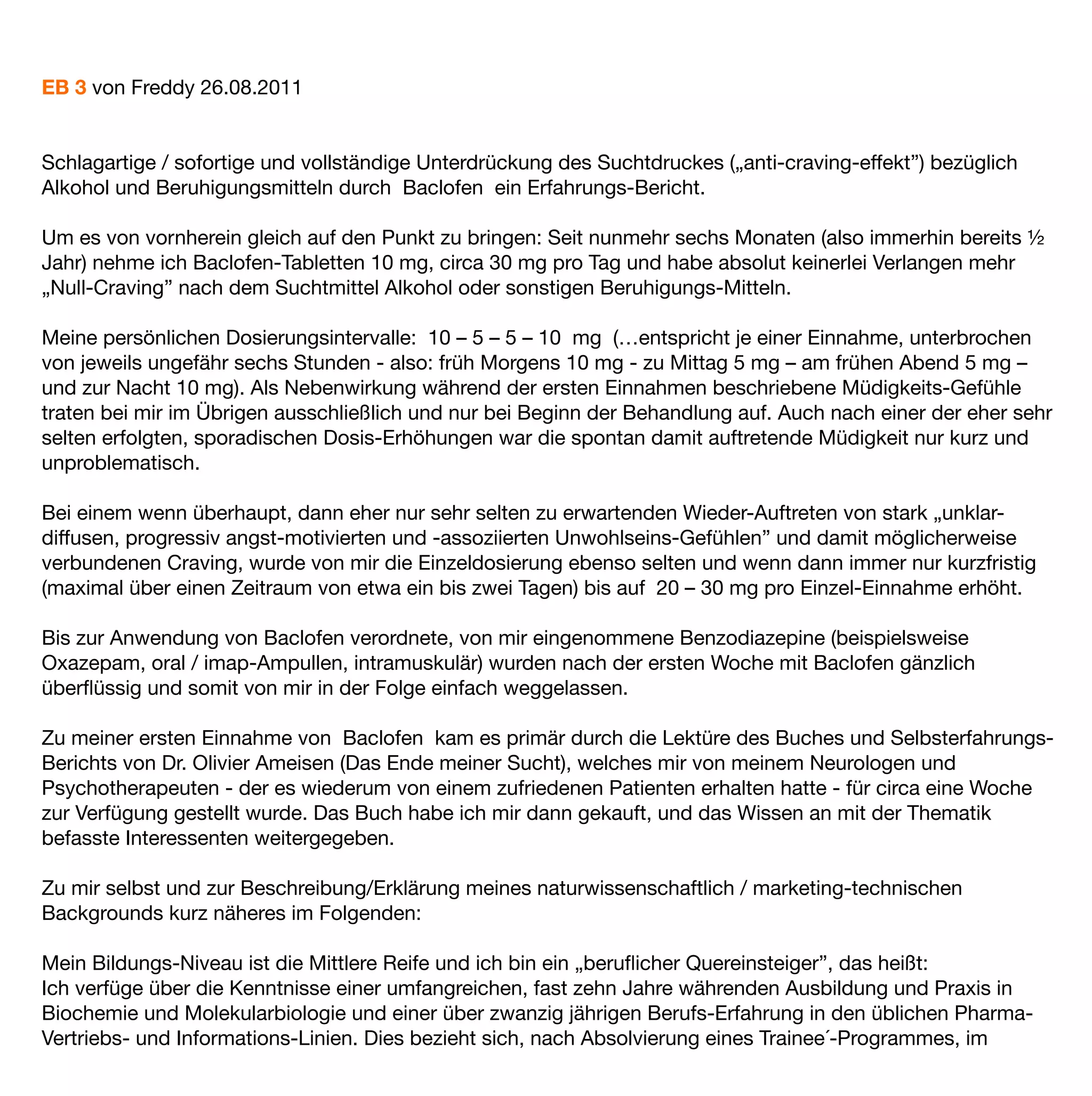 EB 3 von Freddy 26.08.2011


Schlagartige / sofortige und vollständige Unterdrückung des Suchtdruckes („anti-craving-effekt”) bezüglich
Alkohol und Beruhigungsmitteln durch Baclofen ein Erfahrungs-Bericht.

Um es von vornherein gleich auf den Punkt zu bringen: Seit nunmehr sechs Monaten (also immerhin bereits ½
Jahr) nehme ich Baclofen-Tabletten 10 mg, circa 30 mg pro Tag und habe absolut keinerlei Verlangen mehr
„Null-Craving” nach dem Suchtmittel Alkohol oder sonstigen Beruhigungs-Mitteln.

Meine persönlichen Dosierungsintervalle: 10 – 5 – 5 – 10 mg (…entspricht je einer Einnahme, unterbrochen
von jeweils ungefähr sechs Stunden - also: früh Morgens 10 mg - zu Mittag 5 mg – am frühen Abend 5 mg –
und zur Nacht 10 mg). Als Nebenwirkung während der ersten Einnahmen beschriebene Müdigkeits-Gefühle
traten bei mir im Übrigen ausschließlich und nur bei Beginn der Behandlung auf. Auch nach einer der eher sehr
selten erfolgten, sporadischen Dosis-Erhöhungen war die spontan damit auftretende Müdigkeit nur kurz und
unproblematisch.

Bei einem wenn überhaupt, dann eher nur sehr selten zu erwartenden Wieder-Auftreten von stark „unklar-
diffusen, progressiv angst-motivierten und -assoziierten Unwohlseins-Gefühlen” und damit möglicherweise
verbundenen Craving, wurde von mir die Einzeldosierung ebenso selten und wenn dann immer nur kurzfristig
(maximal über einen Zeitraum von etwa ein bis zwei Tagen) bis auf 20 – 30 mg pro Einzel-Einnahme erhöht.

Bis zur Anwendung von Baclofen verordnete, von mir eingenommene Benzodiazepine (beispielsweise
Oxazepam, oral / imap-Ampullen, intramuskulär) wurden nach der ersten Woche mit Baclofen gänzlich
überﬂüssig und somit von mir in der Folge einfach weggelassen.

Zu meiner ersten Einnahme von Baclofen kam es primär durch die Lektüre des Buches und Selbsterfahrungs-
Berichts von Dr. Olivier Ameisen (Das Ende meiner Sucht), welches mir von meinem Neurologen und
Psychotherapeuten - der es wiederum von einem zufriedenen Patienten erhalten hatte - für circa eine Woche
zur Verfügung gestellt wurde. Das Buch habe ich mir dann gekauft, und das Wissen an mit der Thematik
befasste Interessenten weitergegeben.

Zu mir selbst und zur Beschreibung/Erklärung meines naturwissenschaftlich / marketing-technischen
Backgrounds kurz näheres im Folgenden:

Mein Bildungs-Niveau ist die Mittlere Reife und ich bin ein „beruﬂicher Quereinsteiger”, das heißt:
Ich verfüge über die Kenntnisse einer umfangreichen, fast zehn Jahre währenden Ausbildung und Praxis in
Biochemie und Molekularbiologie und einer über zwanzig jährigen Berufs-Erfahrung in den üblichen Pharma-
Vertriebs- und Informations-Linien. Dies bezieht sich, nach Absolvierung eines Trainee´-Programmes, im
 