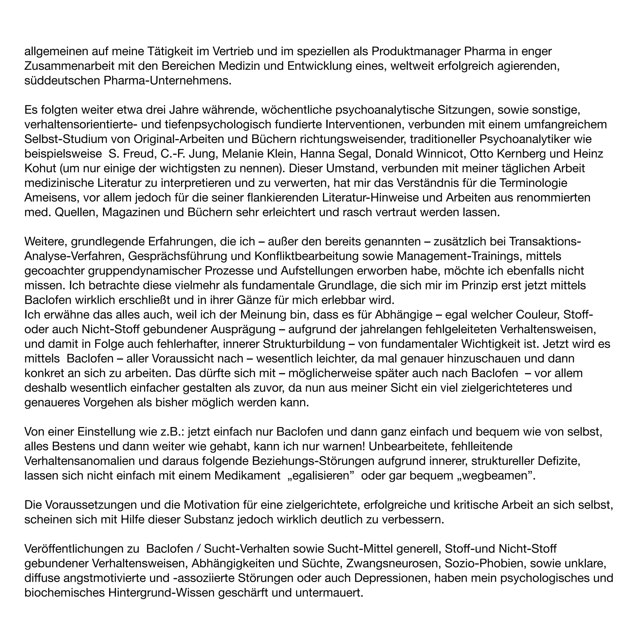 allgemeinen auf meine Tätigkeit im Vertrieb und im speziellen als Produktmanager Pharma in enger
Zusammenarbeit mit den Bereichen Medizin und Entwicklung eines, weltweit erfolgreich agierenden,
süddeutschen Pharma-Unternehmens.

Es folgten weiter etwa drei Jahre währende, wöchentliche psychoanalytische Sitzungen, sowie sonstige,
verhaltensorientierte- und tiefenpsychologisch fundierte Interventionen, verbunden mit einem umfangreichem
Selbst-Studium von Original-Arbeiten und Büchern richtungsweisender, traditioneller Psychoanalytiker wie
beispielsweise S. Freud, C.-F. Jung, Melanie Klein, Hanna Segal, Donald Winnicot, Otto Kernberg und Heinz
Kohut (um nur einige der wichtigsten zu nennen). Dieser Umstand, verbunden mit meiner täglichen Arbeit
medizinische Literatur zu interpretieren und zu verwerten, hat mir das Verständnis für die Terminologie
Ameisens, vor allem jedoch für die seiner ﬂankierenden Literatur-Hinweise und Arbeiten aus renommierten
med. Quellen, Magazinen und Büchern sehr erleichtert und rasch vertraut werden lassen.

Weitere, grundlegende Erfahrungen, die ich – außer den bereits genannten – zusätzlich bei Transaktions-
Analyse-Verfahren, Gesprächsführung und Konﬂiktbearbeitung sowie Management-Trainings, mittels
gecoachter gruppendynamischer Prozesse und Aufstellungen erworben habe, möchte ich ebenfalls nicht
missen. Ich betrachte diese vielmehr als fundamentale Grundlage, die sich mir im Prinzip erst jetzt mittels
Baclofen wirklich erschließt und in ihrer Gänze für mich erlebbar wird.
Ich erwähne das alles auch, weil ich der Meinung bin, dass es für Abhängige – egal welcher Couleur, Stoff-
oder auch Nicht-Stoff gebundener Ausprägung – aufgrund der jahrelangen fehlgeleiteten Verhaltensweisen,
und damit in Folge auch fehlerhafter, innerer Strukturbildung – von fundamentaler Wichtigkeit ist. Jetzt wird es
mittels Baclofen – aller Voraussicht nach – wesentlich leichter, da mal genauer hinzuschauen und dann
konkret an sich zu arbeiten. Das dürfte sich mit – möglicherweise später auch nach Baclofen – vor allem
deshalb wesentlich einfacher gestalten als zuvor, da nun aus meiner Sicht ein viel zielgerichteteres und
genaueres Vorgehen als bisher möglich werden kann.

Von einer Einstellung wie z.B.: jetzt einfach nur Baclofen und dann ganz einfach und bequem wie von selbst,
alles Bestens und dann weiter wie gehabt, kann ich nur warnen! Unbearbeitete, fehlleitende
Verhaltensanomalien und daraus folgende Beziehungs-Störungen aufgrund innerer, struktureller Deﬁzite,
lassen sich nicht einfach mit einem Medikament „egalisieren” oder gar bequem „wegbeamen”.

Die Voraussetzungen und die Motivation für eine zielgerichtete, erfolgreiche und kritische Arbeit an sich selbst,
scheinen sich mit Hilfe dieser Substanz jedoch wirklich deutlich zu verbessern.

Veröffentlichungen zu Baclofen / Sucht-Verhalten sowie Sucht-Mittel generell, Stoff-und Nicht-Stoff
gebundener Verhaltensweisen, Abhängigkeiten und Süchte, Zwangsneurosen, Sozio-Phobien, sowie unklare,
diffuse angstmotivierte und -assoziierte Störungen oder auch Depressionen, haben mein psychologisches und
biochemisches Hintergrund-Wissen geschärft und untermauert.
 