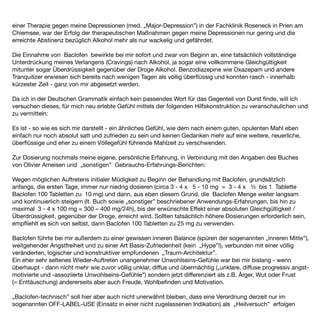 einer Therapie gegen meine Depressionen (med. „Major-Depression”) in der Fachklinik Roseneck in Prien am
Chiemsee, war der Erfolg der therapeutischen Maßnahmen gegen meine Depressionen nur gering und die
erreichte Abstinenz bezüglich Alkohol mehr als nur wackelig und gefährdet.

Die Einnahme von Baclofen bewirkte bei mir sofort und zwar von Beginn an, eine tatsächlich vollständige
Unterdrückung meines Verlangens (Cravings) nach Alkohol, ja sogar eine vollkommene Gleichgültigkeit
mitunter sogar Überdrüssigkeit gegenüber der Droge Alkohol. Benzodiazepine wie Oxazepam und andere
Tranquilizer erwiesen sich bereits nach wenigen Tagen als völlig überﬂüssig und konnten rasch - innerhalb
kürzester Zeit - ganz von mir abgesetzt werden.

Da ich in der Deutschen Grammatik einfach kein passendes Wort für das Gegenteil von Durst ﬁnde, will ich
versuchen dieses, für mich neu erlebte Gefühl mittels der folgenden Hilfskonstruktion zu veranschaulichen und
zu vermitteln:

Es ist - so wie es sich mir darstellt - ein ähnliches Gefühl, wie dem nach einem guten, opulenten Mahl eben
einfach nur noch absolut satt und zufrieden zu sein und keinen Gedanken mehr auf eine weitere, neuerliche,
überﬂüssige und eher zu einem Völlegefühl führende Mahlzeit zu verschwenden.

Zur Dosierung nochmals meine eigene, persönliche Erfahrung, in Verbindung mit den Angaben des Buches
von Olivier Ameisen und „sonstigen” Gebrauchs-Erfahrungs-Berichten:

Wegen möglichen Auftretens initialer Müdigkeit zu Beginn der Behandlung mit Baclofen, grundsätzlich
anfangs, die ersten Tage, immer nur niedrig dosieren (circa 3 - 4 x 5 - 10 mg = 3 - 4 x ½ bis 1 Tablette
Baclofen 100 Tabletten zu 10 mg) und dann, aus eben diesem Grund, die Baclofen Menge weiter langsam
und kontinuierlich steigern (lt. Buch sowie „sonstiger” beschriebener Anwendungs-Erfahrungen, bis hin zu
maximal 3 - 4 x 100 mg = 300 – 400 mg/24h), bis der erwünschte Effekt einer absoluten Gleichgültigkeit /
Überdrüssigkeit, gegenüber der Droge, erreicht wird. Sollten tatsächlich höhere Dosierungen erforderlich sein,
empﬂiehlt es sich von selbst, dann Baclofen 100 Tabletten zu 25 mg zu verwenden.

Baclofen führte bei mir außerdem zu einer gewissen inneren Balance (spüren der sogenannten „inneren Mitte”),
weitgehender Angstfreiheit und zu einer Art Basis-Zufriedenheit (kein „Hype”!), verbunden mit einer völlig
veränderten, logischer und konstruktiver empfundenen „Traum-Architektur”.
Ein eher sehr seltenes Wieder-Auftreten unangenehmer Unwohlseins-Gefühle war bei mir bislang - wenn
überhaupt - dann nicht mehr wie zuvor völlig unklar, diffus und übermächtig („unklare, diffuse progressiv angst-
motivierte und -assoziierte Unwohlseins-Gefühle”) sondern jetzt differenziert als z.B. Ärger, Wut oder Frust
(= Enttäuschung) andererseits aber auch Freude, Wohlbeﬁnden und Motivation.

„Baclofen-technisch” soll hier aber auch nicht unerwähnt bleiben, dass eine Verordnung derzeit nur im
sogenannten OFF-LABEL-USE (Einsatz in einer nicht zugelassenen Indikation) als „Heilversuch” erfolgen
 