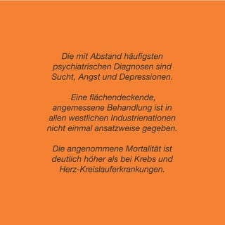Die mit Abstand häuﬁgsten
 psychiatrischen Diagnosen sind
 Sucht, Angst und Depressionen.

       Eine ﬂächendeckende,
 angemessene Behandlung ist in
allen westlichen Industrienationen
nicht einmal ansatzweise gegeben.

 Die angenommene Mortalität ist
 deutlich höher als bei Krebs und
   Herz-Kreislauferkrankungen.
 
