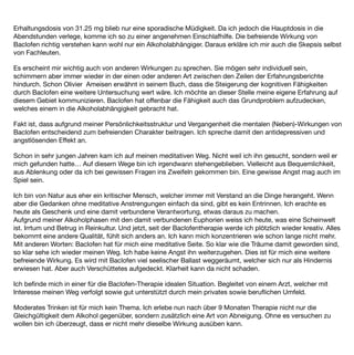 Erhaltungsdosis von 31.25 mg blieb nur eine sporadische Müdigkeit. Da ich jedoch die Hauptdosis in die
Abendstunden verlege, komme ich so zu einer angenehmen Einschlafhilfe. Die befreiende Wirkung von
Baclofen richtig verstehen kann wohl nur ein Alkoholabhängiger. Daraus erkläre ich mir auch die Skepsis selbst
von Fachleuten.

Es erscheint mir wichtig auch von anderen Wirkungen zu sprechen. Sie mögen sehr individuell sein,
schimmern aber immer wieder in der einen oder anderen Art zwischen den Zeilen der Erfahrungsberichte
hindurch. Schon Olivier Ameisen erwähnt in seinem Buch, dass die Steigerung der kognitiven Fähigkeiten
durch Baclofen eine weitere Untersuchung wert wäre. Ich möchte an dieser Stelle meine eigene Erfahrung auf
diesem Gebiet kommunizieren. Baclofen hat offenbar die Fähigkeit auch das Grundproblem aufzudecken,
welches einem in die Alkoholabhängigkeit gebracht hat.

Fakt ist, dass aufgrund meiner Persönlichkeitsstruktur und Vergangenheit die mentalen (Neben)-Wirkungen von
Baclofen entscheidend zum befreienden Charakter beitragen. Ich spreche damit den antidepressiven und
angstlösenden Effekt an.

Schon in sehr jungen Jahren kam ich auf meinen meditativen Weg. Nicht weil ich ihn gesucht, sondern weil er
mich gefunden hatte… Auf diesem Wege bin ich irgendwann stehengeblieben. Vielleicht aus Bequemlichkeit,
aus Ablenkung oder da ich bei gewissen Fragen ins Zweifeln gekommen bin. Eine gewisse Angst mag auch im
Spiel sein.

Ich bin von Natur aus eher ein kritischer Mensch, welcher immer mit Verstand an die Dinge herangeht. Wenn
aber die Gedanken ohne meditative Anstrengungen einfach da sind, gibt es kein Entrinnen. Ich erachte es
heute als Geschenk und eine damit verbundene Verantwortung, etwas daraus zu machen.
Aufgrund meiner Alkoholphasen mit den damit verbundenen Euphorien weiss ich heute, was eine Scheinwelt
ist. Irrtum und Betrug in Reinkultur. Und jetzt, seit der Baclofentherapie werde ich plötzlich wieder kreativ. Alles
bekommt eine andere Qualität, fühlt sich anders an. Ich kann mich konzentrieren wie schon lange nicht mehr.
Mit anderen Worten: Baclofen hat für mich eine meditative Seite. So klar wie die Träume damit geworden sind,
so klar sehe ich wieder meinen Weg. Ich habe keine Angst ihn weiterzugehen. Dies ist für mich eine weitere
befreiende Wirkung. Es wird mit Baclofen viel seelischer Ballast weggeräumt, welcher sich nur als Hindernis
erwiesen hat. Aber auch Verschüttetes aufgedeckt. Klarheit kann da nicht schaden.

Ich beﬁnde mich in einer für die Baclofen-Therapie idealen Situation. Begleitet von einem Arzt, welcher mit
Interesse meinen Weg verfolgt sowie gut unterstützt durch mein privates sowie beruﬂichen Umfeld.

Moderates Trinken ist für mich kein Thema. Ich erlebe nun nach über 9 Monaten Therapie nicht nur die
Gleichgültigkeit dem Alkohol gegenüber, sondern zusätzlich eine Art von Abneigung. Ohne es versuchen zu
wollen bin ich überzeugt, dass er nicht mehr dieselbe Wirkung ausüben kann.
 