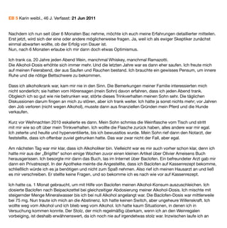 EB 5 Karin weibl., 46 J. Verfasst: 21 Jun 2011


Nachdem ich nun seit über 6 Monaten Bac nehme, möchte ich euch meine Erfahrungen detaillierter mitteilen.
Erst jetzt, wird sich der eine oder andere möglicherweise fragen. Ja, weil ich als ewiger Skeptiker zunächst
einmal abwarten wollte, ob der Erfolg von Dauer ist.
Nun, nach 6 Monaten erlaube ich mir dann doch etwas Optimismus.

Ich trank ca. 20 Jahre jeden Abend Wein, manchmal Whiskey, manchmal Ramazotti.
Die Alkohol-Dosis erhöhte sich immer mehr. Und die letzten Jahre war es dann eher saufen. Ich freute mich
auf meinen Feierabend, der aus Saufen und Rauchen bestand. Ich brauchte ein gewisses Pensum, um innere
Ruhe und die nötige Bettschwere zu bekommen.

Dass ich alkoholkrank war, kam mir nie in den Sinn. Die Bemerkungen meiner Familie interessierten mich
nicht sonderlich; sie hatten vom Hörensagen (mein Sohn) davon erfahren, dass ich jeden Abend trank.
Obgleich ich so gut wie nie betrunken war, störte dieses Trinkverhalten meinen Sohn sehr. Die täglichen
Diskussionen darum ﬁngen an mich zu stören, aber ich trank weiter. Ich hatte ja sonst nichts mehr; vor Jahren
den Job verloren (nicht wegen Alkohol), musste dann aus ﬁnanziellen Gründen mein Pferd und die Hunde
verkaufen.

Kurz vor Weihnachten 2010 eskalierte es dann. Mein Sohn schmiss die Weinﬂasche vom Tisch und stritt
mit mir wie so oft über mein Trinkverhalten. Ich wollte die Flasche zurück haben, alles andere war mir egal.
Ich zeterte und heulte und hyperventilierte, bis ich bewusstlos wurde. Mein Sohn rief dann den Notarzt, der
feststellte, dass ich offenbar zuviel getrunken hatte. Das war zwar nicht der Fall, aber egal.

Am nächsten Tag war mir klar, dass ich Alkoholiker bin. Vielleicht war es mir auch vorher schon klar, denn ich
hatte mir aus der „Brigitte“ schon einige Wochen zuvor einen kleinen Artikel über Olivier Ameisens Buch
herausgerissen. Ich besorgte mir dann das Buch, las im Internet über Baclofen. Ein befreundeter Arzt gab mir
dann ein Privatrezept. In der Apotheke meinte die Angestellte, dass ich Baclofen auf Kassenrezept bekomme,
schließlich würde ich es ja benötigen und nicht zum Spaß nehmen. Also rief ich meinen Hausarzt an und ließ
es mir verschreiben. Er stellte keine Fragen, und so bekomme ich es nach wie vor auf Kassenrezept.

Ich hatte ca. 1 Monat gebraucht, um mit Hilfe von Baclofen meinen Alkohol-Konsum auszuschleichen. Ich
dosierte Baclofen nach Beipackzettel bei gleichzeitiger Abdosierung meiner Alkohol-Dosis. Ich mischte mit
steigernder Menge Mineralwasser bis ich bei null Alkohol angelangt war. Die Baclofen-Dosis war mittlerweile
bei 75 mg. Nun traute ich mich an die Abstinenz. Ich hatte keinen Switch, aber ungeheure Willenskraft. Ich
wollte weg vom Alkohol und ich blieb weg vom Alkohol. Ich hatte kaum Situationen, in denen ich in
Versuchung kommen konnte. Der Stolz, der mich regelmäßig überkam, wenn ich an den Weinregalen
vorbeiging, ist deshalb erwähnenswert, da ich noch nie auf irgendetwas stolz war. Inzwischen laufe ich an
 