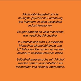 Alkoholabhängigkeit ist die
 häuﬁgste psychische Erkrankung
 bei Männern, in allen westlichen
       Industrienationen.

 Es gibt doppelt so viele männliche
     wie weibliche Alkoholiker.

 In Deutschland sind 1,4 Millionen
  Menschen alkoholabhängig und
2,7 Millionen Menschen verwenden
Alkohol in missbräuchlicher Weise.

Selbstheilungsversuche mit Alkohol
 werden nahezu ausschließlich als
Missbrauch von Alkohol interpretiert.
 