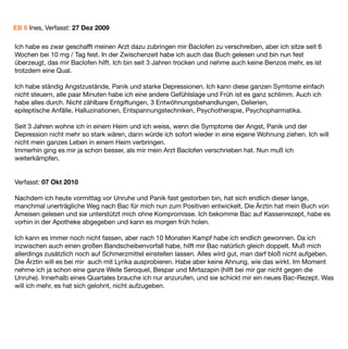 EB 6 Ines, Verfasst: 27 Dez 2009

Ich habe es zwar geschafft meinen Arzt dazu zubringen mir Baclofen zu verschreiben, aber ich sitze seit 6
Wochen bei 10 mg / Tag fest. In der Zwischenzeit habe ich auch das Buch gelesen und bin nun fest
überzeugt, das mir Baclofen hilft. Ich bin seit 3 Jahren trocken und nehme auch keine Benzos mehr, es ist
trotzdem eine Qual.

Ich habe ständig Angstzustände, Panik und starke Depressionen. Ich kann diese ganzen Symtome einfach
nicht steuern, alle paar Minuten habe ich eine andere Gefühlslage und Früh ist es ganz schlimm. Auch ich
habe alles durch. Nicht zählbare Entgiftungen, 3 Entwöhnungsbehandlungen, Delierien,
epileptische Anfälle, Halluzinationen, Entspannungstechniken, Psychotherapie, Psychopharmatika.

Seit 3 Jahren wohne ich in einem Heim und ich weiss, wenn die Symptome der Angst, Panik und der
Depression nicht mehr so stark wären, dann würde ich sofort wieder in eine eigene Wohnung ziehen. Ich will
nicht mein ganzes Leben in einem Heim verbringen.
Immerhin ging es mir ja schon besser, als mir mein Arzt Baclofen verschrieben hat. Nun muß ich
weiterkämpfen.


Verfasst: 07 Okt 2010

Nachdem ich heute vormittag vor Unruhe und Panik fast gestorben bin, hat sich endlich dieser lange,
manchmal unerträgliche Weg nach Bac für mich nun zum Positiven entwickelt. Die Ärztin hat mein Buch von
Ameisen gelesen und sie unterstützt mich ohne Kompromisse. Ich bekomme Bac auf Kassenrezept, habe es
vorhin in der Apotheke abgegeben und kann es morgen früh holen.

Ich kann es immer noch nicht fassen, aber nach 10 Monaten Kampf habe ich endlich gewonnen. Da ich
inzwischen auch einen großen Bandscheibenvorfall habe, hilft mir Bac natürlich gleich doppelt. Muß mich
allerdings zusätzlich noch auf Schmerzmittel einstellen lassen. Alles wird gut, man darf bloß nicht aufgeben.
Die Ärztin will es bei mir auch mit Lyrika ausprobieren. Habe aber keine Ahnung, wie das wirkt. Im Moment
nehme ich ja schon eine ganze Weile Seroquel, Bespar und Mirtazapin (hilft bei mir gar nicht gegen die
Unruhe). Innerhalb eines Quartales brauche ich nur anzurufen, und sie schickt mir ein neues Bac-Rezept. Was
will ich mehr, es hat sich gelohnt, nicht aufzugeben.
 