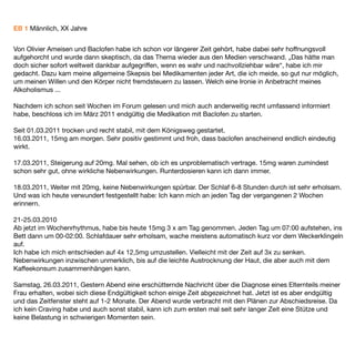 EB 1 Männlich, XX Jahre


Von Olivier Ameisen und Baclofen habe ich schon vor längerer Zeit gehört, habe dabei sehr hoffnungsvoll
aufgehorcht und wurde dann skeptisch, da das Thema wieder aus den Medien verschwand. „Das hätte man
doch sicher sofort weltweit dankbar aufgegriffen, wenn es wahr und nachvollziehbar wäre“, habe ich mir
gedacht. Dazu kam meine allgemeine Skepsis bei Medikamenten jeder Art, die ich meide, so gut nur möglich,
um meinen Willen und den Körper nicht fremdsteuern zu lassen. Welch eine Ironie in Anbetracht meines
Alkoholismus ...

Nachdem ich schon seit Wochen im Forum gelesen und mich auch anderweitig recht umfassend informiert
habe, beschloss ich im März 2011 endgültig die Medikation mit Baclofen zu starten.

Seit 01.03.2011 trocken und recht stabil, mit dem Königsweg gestartet.
16.03.2011, 15mg am morgen. Sehr positiv gestimmt und froh, dass baclofen anscheinend endlich eindeutig
wirkt.

17.03.2011, Steigerung auf 20mg. Mal sehen, ob ich es unproblematisch vertrage. 15mg waren zumindest
schon sehr gut, ohne wirkliche Nebenwirkungen. Runterdosieren kann ich dann immer.

18.03.2011, Weiter mit 20mg, keine Nebenwirkungen spürbar. Der Schlaf 6-8 Stunden durch ist sehr erholsam.
Und was ich heute verwundert festgestellt habe: Ich kann mich an jeden Tag der vergangenen 2 Wochen
erinnern.

21-25.03.2010
Ab jetzt im Wochenrhythmus, habe bis heute 15mg 3 x am Tag genommen. Jeden Tag um 07:00 aufstehen, ins
Bett dann um 00-02:00. Schlafdauer sehr erholsam, wache meistens automatisch kurz vor dem Weckerklingeln
auf.
Ich habe ich mich entschieden auf 4x 12,5mg umzustellen. Vielleicht mit der Zeit auf 3x zu senken.
Nebenwirkungen inzwischen unmerklich, bis auf die leichte Austrocknung der Haut, die aber auch mit dem
Kaffeekonsum zusammenhängen kann.

Samstag, 26.03.2011, Gestern Abend eine erschütternde Nachricht über die Diagnose eines Elternteils meiner
Frau erhalten, wobei sich diese Endgültigkeit schon einige Zeit abgezeichnet hat. Jetzt ist es aber endgültig
und das Zeitfenster steht auf 1-2 Monate. Der Abend wurde verbracht mit den Plänen zur Abschiedsreise. Da
ich kein Craving habe und auch sonst stabil, kann ich zum ersten mal seit sehr langer Zeit eine Stütze und
keine Belastung in schwierigen Momenten sein.
 
