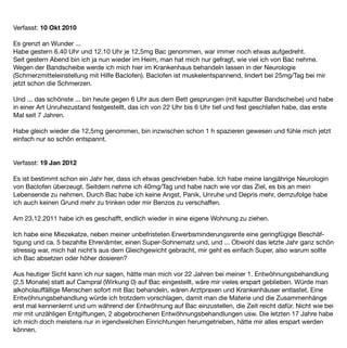 Verfasst: 10 Okt 2010

Es grenzt an Wunder ...
Habe gestern 6.40 Uhr und 12.10 Uhr je 12,5mg Bac genommen, war immer noch etwas aufgedreht.
Seit gestern Abend bin ich ja nun wieder im Heim, man hat mich nur gefragt, wie viel ich von Bac nehme.
Wegen der Bandscheibe werde ich mich hier im Krankenhaus behandeln lassen in der Neurologie
(Schmerzmitteleinstellung mit Hilfe Baclofen). Baclofen ist muskelentspannend, lindert bei 25mg/Tag bei mir
jetzt schon die Schmerzen.

Und ... das schönste ... bin heute gegen 6 Uhr aus dem Bett gesprungen (mit kaputter Bandscheibe) und habe
in einer Art Unruhezustand festgestellt, das ich von 22 Uhr bis 6 Uhr tief und fest geschlafen habe, das erste
Mal seit 7 Jahren.

Habe gleich wieder die 12,5mg genommen, bin inzwischen schon 1 h spazieren gewesen und fühle mich jetzt
einfach nur so schön entspannt.


Verfasst: 19 Jan 2012

Es ist bestimmt schon ein Jahr her, dass ich etwas geschrieben habe. Ich habe meine langjährige Neurologin
von Baclofen überzeugt. Seitdem nehme ich 40mg/Tag und habe nach wie vor das Ziel, es bis an mein
Lebensende zu nehmen. Durch Bac habe ich keine Angst, Panik, Unruhe und Depris mehr, demzufolge habe
ich auch keinen Grund mehr zu trinken oder mir Benzos zu verschaffen.

Am 23.12.2011 habe ich es geschafft, endlich wieder in eine eigene Wohnung zu ziehen.

Ich habe eine Miezekatze, neben meiner unbefristeten Erwerbsminderungsrente eine geringfügige Beschäf-
tigung und ca. 5 bezahlte Ehrenämter, einen Super-Sohnematz und, und ... Obwohl das letzte Jahr ganz schön
stressig war, mich hat nicht’s aus dem Gleichgewicht gebracht, mir geht es einfach Super, also warum sollte
ich Bac absetzen oder höher dosieren?

Aus heutiger Sicht kann ich nur sagen, hätte man mich vor 22 Jahren bei meiner 1. Entwöhnungsbehandlung
(2,5 Monate) statt auf Campral (Wirkung 0) auf Bac eingestellt, wäre mir vieles erspart geblieben. Würde man
alkoholauffällige Menschen sofort mit Bac behandeln, wären Arztpraxen und Krankenhäuser entlastet. Eine
Entwöhnungsbehandlung würde ich trotzdem vorschlagen, damit man die Materie und die Zusammenhänge
erst mal kennenlernt und um während der Entwöhnung auf Bac einzustellen, die Zeit reicht dafür. Nicht wie bei
mir mit unzähligen Entgiftungen, 2 abgebrochenen Entwöhnungsbehandlungen usw. Die letzten 17 Jahre habe
ich mich doch meistens nur in irgendwelchen Einrichtungen herumgetrieben, hätte mir alles erspart werden
können.
 